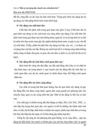 Dự án “Đầu tư xây dựng dây chuyền sản xuất phân bón”
Đơn vị tư vấn: 0918755356
46
đất đá, xăng dầu và các loại rác thải sinh hoạt. Trong quá trình xây dựng dự án
áp dụng các biện pháp thoát nước mưa thích hợp.
Tác động của chất thải rắn:
Chất thải rắn phát sinh trong giai đoạn này gồm 2 loại: Chất thải rắn từ
quá trình xây dựng và rác sinh hoạt của công nhân xây dựng. Các chất thải rắn
phát sinh trong giai đoạn này nếu không được quản lý và xử lý kịp thời sẽ có thể
bị cuốn trôi theo nước mưa gây tắc nghẽn đuờng thoát nước và gây ra các vấn đề
vệ sinh khác. Ở đây, phần lớn phế thải xây dựng (xà bần, cát, sỏi…) sẽ được tái
sử dụng làm vật liệu san lấp. Riêng rác sinh hoạt rất ít vì lượng công nhân không
nhiều cũng sẽ được thu gom và giao cho các đơn vị dịch vụ vệ sinh đô thị xử lý
ngay.
Tác động đến hệ sinh thái, cảnh quan khu vực:
Quá trình thi công cần đào đắp, san lấp mặt bằng, bóc hữu cơ và chặt bỏ
lớp thảm thực vật trong phạm vi quy hoạch nên tác động đến hệ sinh thái và
cảnh quan khu vực dự án, cảnh quan tự nhiên được thay thế bằng cảnh quan
nhân tạo.
Tác động đến sức khỏe cộng đồng:
Các chất có trong khí thải giao thông, bụi do quá trình xây dựng sẽ gây
tác động đến sức khỏe công nhân, người dân xung quanh (có phương tiện vận
chuyển chạy qua) và các công trình lân cận. Một số tác động có thể xảy ra như
sau:
– Các chất gây ô nhiễm trong khí thải động cơ (Bụi, SO2, CO, NOx, THC,...),
nếu hấp thụ trong thời gian dài, con người có thể bị những căn bệnh mãn tính
như về mắt, hệ hô hấp, thần kinh và bệnh tim mạch, nhiều loại chất thải có trong
khí thải nếu hấp thụ lâu ngày sẽ có khả năng gây bệnh ung thư;
– Tiếng ồn, độ rung do các phương tiện giao thông, xe ủi, máy đầm,…gây tác
động hệ thần kinh, tim mạch và thính giác của cán bộ công nhân viên và người
 