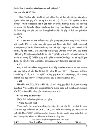 Dự án “Đầu tư xây dựng dây chuyền sản xuất phân bón”
Đơn vị tư vấn: 0918755356
48
Bụi: Tác hại chủ yếu là hít thở không khí có bụi gây tác hại đến phổi.
Ngoài ra bụi còn gây tổn thương lên mắt, da, hệ tiêu hóa. Các hạt bụi có kích
thước < 10µm còn lại sau khi bị giữ phần lớn ở mũi tiếp tục đi sâu vào các ống
khí quản. Đại diện cho nhóm bụi độc dễ tan trong nước là các muối của Pb. Bụi
Pb thâm nhập chủ yếu qua con đường hô hấp. Bụi Pb gây tác hại cho quá trình
tổng hợp
- CO
CO là khí độc, có tính chất hóa học gần giống nitơ, ít tan trong nước, có tính
khử mạnh. CO có phản ứng rất mạnh với hồng cầu hình thành cacboxyl
hemoglobin (-COHb), làm hạn chế sự trao đổi, vận chuyển oxy của máu đi nuôi
cơ thể. Áp lực của CO đối với hồng cầu cao gấp 200 lần so với oxy. Tuy nhiên
CO không để lại hậu quả bệnh lý lâu dài. Người bị nhiễm CO khi rời khỏi nơi ô
nhiễm thì nồng độ COHb trong máu giảm dần do CO được thải ra ngoài qua
đường hô hấp. CO còn là chất khí có khả năng gây hiệu ứng nhà kính cao.
- SO2
SO2 là chất khí dễ tan trong nước, được hấp thu rất nhanh khi hít thở ở đoạn
trên của đường hô hấp. Khi hít thở SO2 nồng độ cao, [SO2] = 10 ppm, có thể làm
cho đường hô hấp bị co thắt nghiêm trọng, gây khó thở. SO2 còn gây hiện tượng
ăn mòn hóa học cho vật thể xung quanh, gây ra tình trạng mưa axít.
- NOx
Gồm khí NO, NO2. NO2 là khí độc, có mùi hăng, gây kích thích, có tác động
mãn tính. NO2 hấp thu ánh sáng mặt trời và tạo ra hàng loạt các phản ứng quang
hóa. NOx còn có khả năng gây hiện tượng mưa axít.
Tác động do nước thải
Nước thải phát sinh tại dự án bao gồm:
+ Nước thải sinh hoạt
Trong nước thải sinh hoạt chủ yếu chứa các chất cặn bã, các chất lơ lửng
(SS), các hợp chất hữu cơ (BOD, COD), các chất dinh dưỡng (N, P) và các vi
sinh vật. Theo WHO, khối lượng chất ô nhiễm do mỗi người hàng ngày thải vào
môi trường (nếu không xử lý) được thể hiện ở bảng sau:
Các chất ô nhiễm trong nước thải sinh hoạt
TT Chất ô nhiễm Đơn vị Giá trị
 