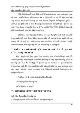 Dự án “Đầu tư xây dựng dây chuyền sản xuất phân bón”
Đơn vị tư vấn: 0918755356
50
+ Chất thải rắn sinh hoạt: Phát sinh từ hoạt động của công nhân viên phần
rác thải chủ yếu là thực phẩm thừa, bao bì đựng thức ăn hay đồ uống như hộp
xốp, bao cà phê, ly sinh tố, hộp sữa tươi, đũa tre, ống hút, muỗng nhựa, giấy,…;
cành, lá cây phát sinh từ hoạt động vệ sinh sân vườn trong khuôn viên của nhà
máy. Theo thống kê của Tổ chức Y tế Thế giới (WHO, 1993), thì hệ số phát sinh
chất thải rắn sinh hoạt là 0,5 kg/người/ngày
+ Chất thải nguy hại:Các chất thải rắn nguy hại phát sinh dính hóa chất
trong quá trình hoạt động. Xăng xe, sơn, dầu mỡ tra máy trong quá trình bảo
dưỡng thiết bị, máy móc; vỏ hộp đựng sơn, vecni, dầu mỡ; chất kết dính, chất bịt
kín là các thành phần nguy hại đối với môi trường và con người.
V. PHÂN TÍCH, ĐÁNH GIÁ LỰA CHỌN PHƯƠNG ÁN VỀ QUY MÔ,
CÔNG NGHỆ SẢN XUẤT
Căn cứ quá trình tham quan, khảo sát công nghệ trên địa bàn cả nước đối
với các phương pháp đã giới thiệu trên, phương án công nghệ áp dụng tại dự án
là công nghệ hiện đại phù hợp với quy mô dự án, đảm bảo các quy chuẩn môi
trường, bên cạnh đó, công nghệ sản xuất, máy móc chủ yếu mua tại trong nước
nên không cần phải chuyển giao công nghệ. Máy móc sản xuất đáp ứng các tiêu
chí yêu cầu sau:
- Phù hợp với tất cả các loại sản phẩm đầu vào
- Sử dụng tiết kiệm quỹ đất.
- Chi phí đầu tư hợp lý.
VI. BIỆN PHÁP GIẢM THIỂU MÔI TRƯỜNG
6.1. Giai đoạn xây dựng dự án
a. Biện pháp giảm thiểu ô nhiễm môi trường không khí
 