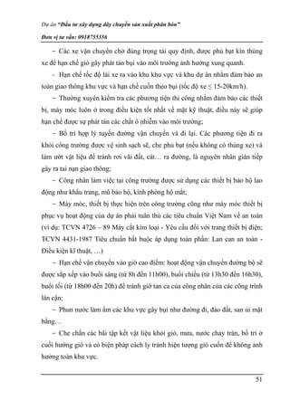 Dự án “Đầu tư xây dựng dây chuyền sản xuất phân bón”
Đơn vị tư vấn: 0918755356
51
- Các xe vận chuyển chở đúng trọng tải quy định, được phủ bạt kín thùng
xe để hạn chế gió gây phát tán bụi vào môi trường ảnh hưởng xung quanh.
- Hạn chế tốc độ lái xe ra vào khu khu vực và khu dự án nhằm đảm bảo an
toàn giao thông khu vực và hạn chế cuốn theo bụi (tốc độ xe ≤ 15-20km/h).
- Thường xuyên kiểm tra các phương tiện thi công nhằm đảm bảo các thiết
bị, máy móc luôn ở trong điều kiện tốt nhất về mặt kỹ thuật, điều này sẽ giúp
hạn chế được sự phát tán các chất ô nhiễm vào môi trường;
- Bố trí hợp lý tuyến đường vận chuyển và đi lại. Các phương tiện đi ra
khỏi công trường được vệ sinh sạch sẽ, che phủ bạt (nếu không có thùng xe) và
làm ướt vật liệu để tránh rơi vãi đất, cát… ra đường, là nguyên nhân gián tiếp
gây ra tai nạn giao thông;
- Công nhân làm việc tại công trường được sử dụng các thiết bị bảo hộ lao
động như khẩu trang, mũ bảo hộ, kính phòng hộ mắt;
- Máy móc, thiết bị thực hiện trên công trường cũng như máy móc thiết bị
phục vụ hoạt động của dự án phải tuân thủ các tiêu chuẩn Việt Nam về an toàn
(ví dụ: TCVN 4726 – 89 Máy cắt kim loại - Yêu cầu đối với trang thiết bị điện;
TCVN 4431-1987 Tiêu chuẩn bắt buộc áp dụng toàn phần: Lan can an toàn -
Điều kiện kĩ thuật, …)
- Hạn chế vận chuyển vào giờ cao điểm: hoạt động vận chuyển đường bộ sẽ
được sắp xếp vào buổi sáng (từ 8h đến 11h00), buổi chiều (từ 13h30 đến 16h30),
buổi tối (từ 18h00 đến 20h) để tránh giờ tan ca của công nhân của các công trình
lân cận;
- Phun nước làm ẩm các khu vực gây bụi như đường đi, đào đất, san ủi mặt
bằng…
- Che chắn các bãi tập kết vật liệu khỏi gió, mưa, nước chảy tràn, bố trí ở
cuối hướng gió và có biện pháp cách ly tránh hiện tượng gió cuốn để không ảnh
hưởng toàn khu vực.
 