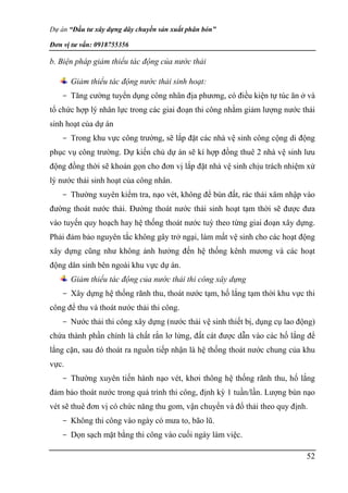 Dự án “Đầu tư xây dựng dây chuyền sản xuất phân bón”
Đơn vị tư vấn: 0918755356
52
b. Biện pháp giảm thiểu tác động của nước thải
Giảm thiểu tác động nước thải sinh hoạt:
- Tăng cường tuyển dụng công nhân địa phương, có điều kiện tự túc ăn ở và
tổ chức hợp lý nhân lực trong các giai đoạn thi công nhằm giảm lượng nước thải
sinh hoạt của dự án
- Trong khu vực công trường, sẽ lắp đặt các nhà vệ sinh công cộng di động
phục vụ công trường. Dự kiến chủ dự án sẽ kí hợp đồng thuê 2 nhà vệ sinh lưu
động đồng thời sẽ khoán gọn cho đơn vị lắp đặt nhà vệ sinh chịu trách nhiệm xử
lý nước thải sinh hoạt của công nhân.
- Thường xuyên kiểm tra, nạo vét, không để bùn đất, rác thải xâm nhập vào
đường thoát nước thải. Đường thoát nước thải sinh hoạt tạm thời sẽ được đưa
vào tuyến quy hoạch hay hệ thống thoát nước tuỳ theo từng giai đoạn xây dựng.
Phải đảm bảo nguyên tắc không gây trở ngại, làm mất vệ sinh cho các hoạt động
xây dựng cũng như không ảnh hưởng đến hệ thống kênh mương và các hoạt
động dân sinh bên ngoài khu vực dự án.
Giảm thiểu tác động của nước thải thi công xây dựng
- Xây dựng hệ thống rãnh thu, thoát nước tạm, hố lắng tạm thời khu vực thi
công để thu và thoát nước thải thi công.
- Nước thải thi công xây dựng (nước thải vệ sinh thiết bị, dụng cụ lao động)
chứa thành phần chính là chất rắn lơ lửng, đất cát được dẫn vào các hố lắng để
lắng cặn, sau đó thoát ra nguồn tiếp nhận là hệ thống thoát nước chung của khu
vực.
- Thường xuyên tiến hành nạo vét, khơi thông hệ thống rãnh thu, hố lắng
đảm bảo thoát nước trong quá trình thi công, định kỳ 1 tuần/lần. Lượng bùn nạo
vét sẽ thuê đơn vị có chức năng thu gom, vận chuyển và đổ thải theo quy định.
- Không thi công vào ngày có mưa to, bão lũ.
- Dọn sạch mặt bằng thi công vào cuối ngày làm việc.
 