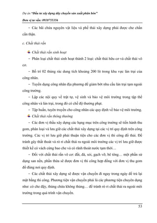 Dự án “Đầu tư xây dựng dây chuyền sản xuất phân bón”
Đơn vị tư vấn: 0918755356
53
- Các bãi chứa nguyên vật liệu và phế thải xây dựng phải được che chắn
cẩn thận.
c. Chất thải rắn
Chất thải rắn sinh hoạt
- Phân loại chất thải sinh hoạt thành 2 loại: chất thải hữu cơ và chất thải vô
cơ.
- Bố trí 02 thùng rác dung tích khoảng 200 lít trong khu vực lán trại của
công nhân.
- Tuyển dụng công nhân địa phương để giảm bớt nhu cầu lán trại tạm ngoài
công trường.
- Lập các nội quy về trật tự, vệ sinh và bảo vệ môi trường trong tập thể
công nhân và lán trại, trong đó có chế độ thưởng phạt.
- Tập huấn, tuyên truyền cho công nhân các quy định về bảo vệ môi trường.
Chất thải rắn thông thường
- Các đơn vị thầu xây dựng các hạng mục trên công trường sẽ tiến hành thu
gom, phân loại và lưu giữ các chất thải xây dựng tại các vị trí quy định trên công
trường. Các vị trí lưu giữ phải thuận tiện cho các đơn vị thi công đổ thải. Để
tránh gây thất thoát và rò rỉ chất thải ra ngoài môi trường các vị trí lưu giữ được
thiết kế có vách cứng bao che và có rãnh thoát nước tạm thời…
- Đối với chất thải rắn vô cơ: đất, đá, sỏi, gạch vỡ, bê tông… một phần sử
dụng san nền, phần thừa sẽ được đơn vị thi công hợp đồng với đơn vị thu gom
đổ đúng nơi quy định.
- Các chất thải xây dựng sẽ được vận chuyển đi ngay trong ngày để trả lại
mặt bằng thi công. Phương tiện vận chuyển phải là các phương tiện chuyên dụng
như: có che đậy, thùng chứa không thủng… để tránh rò rỉ chất thải ra ngoài môi
trường trong quá trình vận chuyển.
 