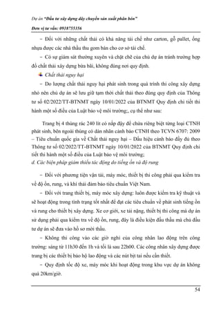 Dự án “Đầu tư xây dựng dây chuyền sản xuất phân bón”
Đơn vị tư vấn: 0918755356
54
- Đối với những chất thải có khả năng tái chế như carton, gỗ pallet, ống
nhựa được các nhà thầu thu gom bán cho cơ sở tái chế.
- Có sự giám sát thường xuyên và chặt chẽ của chủ dự án tránh trường hợp
đổ chất thải xây dựng bừa bãi, không đúng nơi quy định.
Chất thải nguy hại
- Do lượng chất thải nguy hại phát sinh trong quá trình thi công xây dựng
nhỏ nên chủ dự án sẽ lưu giữ tạm thời chất thải theo đúng quy định của Thông
tư số 02/2022/TT-BTNMT ngày 10/01/2022 của BTNMT Quy định chi tiết thi
hành một số điều của Luật bảo vệ môi trường;, cụ thể như sau:
Trang bị 4 thùng rác 240 lít có nắp đậy để chứa riêng biệt từng loại CTNH
phát sinh, bên ngoài thùng có dán nhãn cảnh báo CTNH theo TCVN 6707: 2009
– Tiêu chuẩn quốc gia về Chất thải nguy hại – Dấu hiệu cảnh báo đầy đủ theo
Thông tư số 02/2022/TT-BTNMT ngày 10/01/2022 của BTNMT Quy định chi
tiết thi hành một số điều của Luật bảo vệ môi trường;
d. Các biện pháp giảm thiểu tác động do tiếng ồn và độ rung
- Đối với phương tiện vận tải, máy móc, thiết bị thi công phải qua kiểm tra
về độ ồn, rung, và khí thải đảm bảo tiêu chuẩn Việt Nam.
- Đối với trang thiết bị, máy móc xây dựng: luôn được kiểm tra kỹ thuật và
sẽ hoạt động trong tình trạng tốt nhất để đạt các tiêu chuẩn về phát sinh tiếng ồn
và rung cho thiết bị xây dựng. Xe cơ giới, xe tải nặng, thiết bị thi công mà dự án
sử dụng phải qua kiểm tra về độ ồn, rung, đây là điều kiện đấu thầu mà chủ đầu
tư dự án sẽ đưa vào hồ sơ mời thầu.
- Không thi công vào các giờ nghỉ của công nhân lao động trên công
trường: sáng từ 11h30 đến 1h và tối là sau 22h00. Các công nhân xây dựng được
trang bị các thiết bị bảo hộ lao động và các nút bịt tai nếu cần thiết.
- Quy định tốc độ xe, máy móc khi hoạt động trong khu vực dự án không
quá 20km/giờ.
 