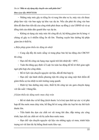 Dự án “Đầu tư xây dựng dây chuyền sản xuất phân bón”
Đơn vị tư vấn: 0918755356
55
- Những máy móc gây ra tiếng ồn và rung lớn như xe lu, máy xúc chỉ được
phép làm việc vào ban ngày tại khu vực dự án. Nếu cần phải thi công vào ban
đêm để đảm bảo tiến độ của công trình phải được sự đồng ý của UBND xã và sự
đồng tình của nhân dân quanh khu vực dự án.
- Không sử dụng các máy móc thi công đã cũ, hệ thống giảm âm bị hỏng vì
chúng sẽ gây ra ô nhiễm tiếng ồn rất lớn. Thường xuyên bảo dưỡng bộ phận
giảm âm ở thiết bị.
e.Biện pháp giảm thiểu tác động do nhiệt
- Cung cấp đầy đủ nước uống và trang phục bảo hộ lao động cho CBCNV
thi công.
- Hạn chế thi công các hạng mục ngoài trời khi nhiệt độ > 40o
C.
- Tuân thủ đúng quy định về Luật An toàn lao động để bố trí thời gian nghỉ
ngơi phù hợp cho công nhân.
- Bố trí lịch vận chuyển nguyên vật liệu, đất đổ thải hợp lý.
- Hạn chế vận hành nhiều phương tiện thi công tại cùng một thời điểm để
giảm thiểu sự tỏa nhiệt ra môi trường xung quanh.
- Định kỳ bảo dưỡng máy móc, thiết bị thi công tại các gara chuyên dụng
với tần suất 1 tháng/lần.
f.Giảm thiểu tác động nước mưa chảy tràn
- Bố trí rãnh thu và hố lắng (kích thước 1x1x1m) tạm thời tại các vị trí phù
hợp để thu nước mưa chảy tràn, hố lắng bố trí song chắn rác loại bỏ rác thô kích
thước lớn.
- Tiến hành thu dọn các chất rơi vãi trong khi đào, đắp móng các công
trình, hạn chế các chất rơi vãi bị cuốn theo nước mưa.
- Hạn chế vận chuyển nguyên vật liệu vào những ngày có mưa, tránh hiện
tượng rơi vãi làm tắc hệ thống thoát nước khu vực.
 