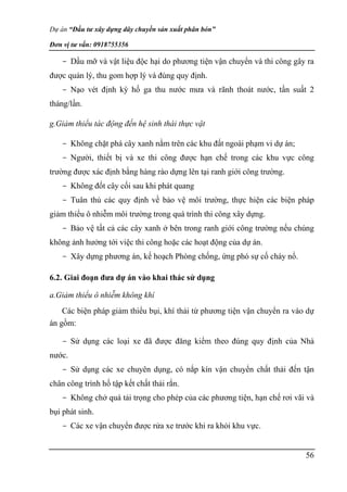 Dự án “Đầu tư xây dựng dây chuyền sản xuất phân bón”
Đơn vị tư vấn: 0918755356
56
- Dầu mỡ và vật liệu độc hại do phương tiện vận chuyển và thi công gây ra
được quản lý, thu gom hợp lý và đúng quy định.
- Nạo vét định kỳ hố ga thu nước mưa và rãnh thoát nước, tần suất 2
tháng/lần.
g.Giảm thiểu tác động đến hệ sinh thái thực vật
- Không chặt phá cây xanh nằm trên các khu đất ngoài phạm vi dự án;
- Người, thiết bị và xe thi công được hạn chế trong các khu vực công
trường được xác định bằng hàng rào dựng lên tại ranh giới công trường.
- Không đốt cây cối sau khi phát quang
- Tuân thủ các quy định về bảo vệ môi trường, thực hiện các biện pháp
giảm thiểu ô nhiễm môi trường trong quá trình thi công xây dựng.
- Bảo vệ tất cả các cây xanh ở bên trong ranh giới công trường nếu chúng
không ảnh hưởng tới việc thi công hoặc các hoạt động của dự án.
- Xây dựng phương án, kế hoạch Phòng chống, ứng phó sự cố cháy nổ.
6.2. Giai đoạn đưa dự án vào khai thác sử dụng
a.Giảm thiểu ô nhiễm không khí
Các biện pháp giảm thiểu bụi, khí thải từ phương tiện vận chuyển ra vào dự
án gồm:
- Sử dụng các loại xe đã được đăng kiểm theo đúng quy định của Nhà
nước.
- Sử dụng các xe chuyên dụng, có nắp kín vận chuyển chất thải đến tận
chân công trình hố tập kết chất thải rắn.
- Không chở quá tải trọng cho phép của các phương tiện, hạn chế rơi vãi và
bụi phát sinh.
- Các xe vận chuyển được rửa xe trước khi ra khỏi khu vực.
 