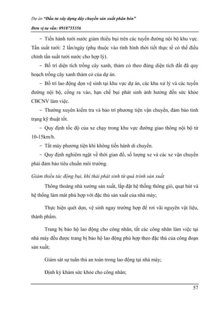 Dự án “Đầu tư xây dựng dây chuyền sản xuất phân bón”
Đơn vị tư vấn: 0918755356
57
- Tiến hành tưới nước giảm thiểu bụi trên các tuyến đường nội bộ khu vực.
Tần suất tưới: 2 lần/ngày (phụ thuộc vào tình hình thời tiết thực tế có thể điều
chỉnh tần suất tưới nước cho hợp lý).
- Bố trí diện tích trồng cây xanh, thảm cỏ theo đúng diện tích đất đã quy
hoạch trồng cây xanh thảm cỏ của dự án.
- Bố trí lao động dọn vệ sinh tại khu vực dự án, các khu xử lý và các tuyến
đường nội bộ, cổng ra vào, hạn chế bụi phát sinh ảnh hưởng đến sức khỏe
CBCNV làm việc.
- Thường xuyên kiểm tra và bảo trì phương tiện vận chuyển, đảm bảo tình
trạng kỹ thuật tốt.
- Quy định tốc độ của xe chạy trong khu vực đường giao thông nội bộ từ
10-15km/h.
- Tắt máy phương tiện khi không tiến hành di chuyển.
- Quy định nghiêm ngặt về thời gian đổ, số lượng xe và các xe vận chuyển
phải đảm bảo tiêu chuẩn môi trường.
Giảm thiểu tác động bụi, khí thải phát sinh từ quá trình sản xuất
Thông thoáng nhà xưởng sản xuất, lắp đặt hệ thống thông gió, quạt hút và
hệ thống làm mát phù hợp với đặc thù sản xuất của nhà máy;
Thực hiện quét dọn, vệ sinh ngay trường hợp để rơi vãi nguyên vật liệu,
thành phẩm.
Trang bị bảo hộ lao động cho công nhân, tất các công nhân làm việc tại
nhà máy đều được trang bị bảo hộ lao động phù hợp theo đặc thù của công đoạn
sản xuất;
Giám sát sự tuân thủ an toàn trong lao động tại nhà máy;
Định kỳ khám sức khỏe cho công nhân;
 