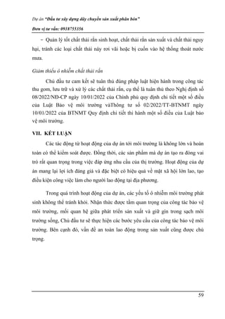Dự án “Đầu tư xây dựng dây chuyền sản xuất phân bón”
Đơn vị tư vấn: 0918755356
59
- Quản lý tốt chất thải rắn sinh hoạt, chất thải rắn sản xuất và chất thải nguy
hại, tránh các loại chất thải này rơi vãi hoặc bị cuốn vào hệ thống thoát nước
mưa.
Giảm thiểu ô nhiễm chất thải rắn
Chủ đầu tư cam kết sẽ tuân thủ đúng pháp luật hiện hành trong công tác
thu gom, lưu trữ và xử lý các chất thải rắn, cụ thể là tuân thủ theo Nghị định số
08/2022/NĐ-CP ngày 10/01/2022 của Chính phủ quy định chi tiết một số điều
của Luật Bảo vệ môi trường vàThông tư số 02/2022/TT-BTNMT ngày
10/01/2022 của BTNMT Quy định chi tiết thi hành một số điều của Luật bảo
vệ môi trường.
VII. KẾT LUẬN
Các tác động từ hoạt động của dự án tới môi trường là không lớn và hoàn
toàn có thể kiểm soát được. Đồng thời, các sản phẩm mà dự án tạo ra đóng vai
trò rất quan trọng trong việc đáp ứng nhu cầu của thị trường. Hoạt động của dự
án mang lại lợi ích đáng giá và đặc biệt có hiệu quả về mặt xã hội lớn lao, tạo
điều kiện công việc làm cho người lao động tại địa phương.
Trong quá trình hoạt động của dự án, các yếu tố ô nhiễm môi trường phát
sinh không thể tránh khỏi. Nhận thức được tầm quan trọng của công tác bảo vệ
môi trường, mối quan hệ giữa phát triển sản xuất và giữ gìn trong sạch môi
trường sống, Chủ đầu tư sẽ thực hiện các bước yêu cầu của công tác bảo vệ môi
trường. Bên cạnh đó, vấn đề an toàn lao động trong sản xuất cũng được chú
trọng.
 
