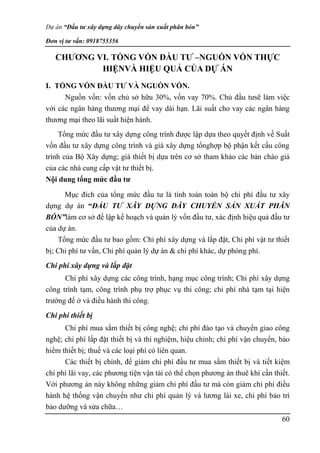 Dự án “Đầu tư xây dựng dây chuyền sản xuất phân bón”
Đơn vị tư vấn: 0918755356
60
CHƯƠNG VI. TỔNG VỐN ĐẦU TƯ –NGUỒN VỐN THỰC
HIỆNVÀ HIỆU QUẢ CỦA DỰ ÁN
I. TỔNG VỐN ĐẦU TƯ VÀ NGUỒN VỐN.
Nguồn vốn: vốn chủ sở hữu 30%, vốn vay 70%. Chủ đầu tưsẽ làm việc
với các ngân hàng thương mại để vay dài hạn. Lãi suất cho vay các ngân hàng
thương mại theo lãi suất hiện hành.
Tổng mức đầu tư xây dựng công trình được lập dựa theo quyết định về Suất
vốn đầu tư xây dựng công trình và giá xây dựng tổnghợp bộ phận kết cấu công
trình của Bộ Xây dựng; giá thiết bị dựa trên cơ sở tham khảo các bản chào giá
của các nhà cung cấp vật tư thiết bị.
Nội dung tổng mức đầu tư
Mục đích của tổng mức đầu tư là tính toán toàn bộ chi phí đầu tư xây
dựng dự án “ĐẦU TƯ XÂY DỰNG DÂY CHUYỀN SẢN XUẤT PHÂN
BÓN”làm cơ sở để lập kế hoạch và quản lý vốn đầu tư, xác định hiệu quả đầu tư
của dự án.
Tổng mức đầu tư bao gồm: Chi phí xây dựng và lắp đặt, Chi phí vật tư thiết
bị; Chi phí tư vấn, Chi phí quản lý dự án & chi phí khác, dự phòng phí.
Chi phí xây dựng và lắp đặt
Chi phí xây dựng các công trình, hạng mục công trình; Chi phí xây dựng
công trình tạm, công trình phụ trợ phục vụ thi công; chi phí nhà tạm tại hiện
trường để ở và điều hành thi công.
Chi phí thiết bị
Chi phí mua sắm thiết bị công nghệ; chi phí đào tạo và chuyển giao công
nghệ; chi phí lắp đặt thiết bị và thí nghiệm, hiệu chỉnh; chi phí vận chuyển, bảo
hiểm thiết bị; thuế và các loại phí có liên quan.
Các thiết bị chính, để giảm chi phí đầu tư mua sắm thiết bị và tiết kiệm
chi phí lãi vay, các phương tiện vận tải có thể chọn phương án thuê khi cần thiết.
Với phương án này không những giảm chi phí đầu tư mà còn giảm chi phí điều
hành hệ thống vận chuyển như chi phí quản lý và lương lái xe, chi phí bảo trì
bảo dưỡng và sửa chữa…
 