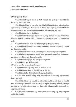 Dự án “Đầu tư xây dựng dây chuyền sản xuất phân bón”
Đơn vị tư vấn: 0918755356
61
Chi phí quản lý dự án
Chi phí quản lý dự án tính theo Định mức chi phí quản lý dự án và tư vấn
đầu tư xây dựng công trình.
Chi phí quản lý dự án bao gồm các chi phí để tổ chức thực hiện các công
việc quản lý dự án từ giai đoạn chuẩn bị dự án, thực hiện dự án đến khi hoàn
thành nghiệm thu bàn giao công trình vào khai thác sử dụng, bao gồm:
- Chi phí tổ chức lập dự án đầu tư.
- Chi phí tổ chức thẩm định dự án đầu tư, tổng mức đầu tư; chi phí tổ chức
thẩm tra thiết kế kỹ thuật, thiết kế bản vẽ thi công và dự toán xây dựng công
trình.
- Chi phí tổ chức lựa chọn nhà thầu trong hoạt động xây dựng;
- Chi phí tổ chức quản lý chất lượng, khối lượng, tiến độ và quản lý chi phí
xây dựng công trình;
- Chi phí tổ chức đảm bảo an toàn và vệ sinh môi trường của công trình;
- Chi phí tổ chức nghiệm thu, thanh toán, quyết toán hợp đồng; thanh toán,
quyết toán vốn đầu tư xây dựng công trình;
- Chi phí tổ chức nghiệm thu, bàn giao công trình;
- Chi phí khởi công, khánh thành;
Chi phí tư vấn đầu tư xây dựng: bao gồm
- Chi phí khảo sát xây dựng phục vụ thiết kế cơ sở;
- Chi phí khảo sát phục vụ thiết kế bản vẽ thi công;
- Chi phí tư vấn lập dự án đầu tư xây dựng công trình;
- Chi phí thẩm tra thiết kế kỹ thuật, thiết kế bản vẽ thi công, dự toán xây
dựng công trình;
- Chi phí lập hồ sơ yêu cầu, hồ sơ mời sơ tuyển, hồ sơ mời thầu và chi phí
phân tích đánh giá hồ sơ đề xuất, hồ sơ dự sơ tuyển, hồ sơ dự thầu để lựa chọn
nhà thầu tư vấn, nhà thầu thi công xây dựng, nhà thầu cung cấp vật tư thiết bị,
tổng thầu xây dựng;
- Chi phí giám sát khảo sát xây dựng, giám sát thi công xây dựng và giám
sát lắp đặt thiết bị;
 