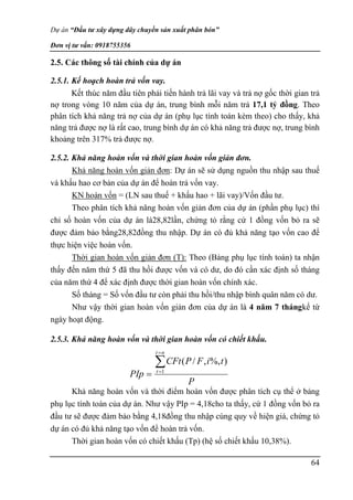 Dự án “Đầu tư xây dựng dây chuyền sản xuất phân bón”
Đơn vị tư vấn: 0918755356
64
2.5. Các thông số tài chính của dự án
2.5.1. Kế hoạch hoàn trả vốn vay.
Kết thúc năm đầu tiên phải tiến hành trả lãi vay và trả nợ gốc thời gian trả
nợ trong vòng 10 năm của dự án, trung bình mỗi năm trả 17,1 tỷ đồng. Theo
phân tích khả năng trả nợ của dự án (phụ lục tính toán kèm theo) cho thấy, khả
năng trả được nợ là rất cao, trung bình dự án có khả năng trả được nợ, trung bình
khoảng trên 317% trả được nợ.
2.5.2. Khả năng hoàn vốn và thời gian hoàn vốn giản đơn.
Khả năng hoàn vốn giản đơn: Dự án sẽ sử dụng nguồn thu nhập sau thuế
và khấu hao cơ bản của dự án để hoàn trả vốn vay.
KN hoàn vốn = (LN sau thuế + khấu hao + lãi vay)/Vốn đầu tư.
Theo phân tích khả năng hoàn vốn giản đơn của dự án (phần phụ lục) thì
chỉ số hoàn vốn của dự án là28,82lần, chứng tỏ rằng cứ 1 đồng vốn bỏ ra sẽ
được đảm bảo bằng28,82đồng thu nhập. Dự án có đủ khả năng tạo vốn cao để
thực hiện việc hoàn vốn.
Thời gian hoàn vốn giản đơn (T): Theo (Bảng phụ lục tính toán) ta nhận
thấy đến năm thứ 5 đã thu hồi được vốn và có dư, do đó cần xác định số tháng
của năm thứ 4 để xác định được thời gian hoàn vốn chính xác.
Số tháng = Số vốn đầu tư còn phải thu hồi/thu nhập bình quân năm có dư.
Như vậy thời gian hoàn vốn giản đơn của dự án là 4 năm 7 thángkể từ
ngày hoạt động.
2.5.3. Khả năng hoàn vốn và thời gian hoàn vốn có chiết khấu.
Khả năng hoàn vốn và thời điểm hoàn vốn được phân tích cụ thể ở bảng
phụ lục tính toán của dự án. Như vậy PIp = 4,18cho ta thấy, cứ 1 đồng vốn bỏ ra
đầu tư sẽ được đảm bảo bằng 4,18đồng thu nhập cùng quy về hiện giá, chứng tỏ
dự án có đủ khả năng tạo vốn để hoàn trả vốn.
Thời gian hoàn vốn có chiết khấu (Tp) (hệ số chiết khấu 10,38%).
P
t
i
F
P
CFt
PIp
n
t
t



 1
)
%,
,
/
(
 