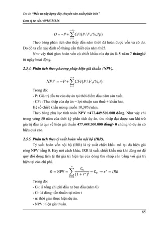 Dự án “Đầu tư xây dựng dây chuyền sản xuất phân bón”
Đơn vị tư vấn: 0918755356
65
Theo bảng phân tích cho thấy đến năm thứ6 đã hoàn được vốn và có dư.
Do đó ta cần xác định số tháng cần thiết của năm thứ5.
Như vậy thời gian hoàn vốn có chiết khấu của dự án là 5 năm 7 thángkể
từ ngày hoạt động.
2.5.4. Phân tích theo phương pháp hiện giá thuần (NPV).
Trong đó:
- P: Giá trị đầu tư của dự án tại thời điểm đầu năm sản xuất.
- CFt : Thu nhập của dự án = lợi nhuận sau thuế + khấu hao.
Hệ số chiết khấu mong muốn 10,38%/năm.
Theo bảng phụ lục tính toán NPV =477.449.500.000 đồng. Như vậy chỉ
trong vòng 50 năm của thời kỳ phân tích dự án, thu nhập đạt được sau khi trừ
giá trị đầu tư qui về hiện giá thuần 477.449.500.000 đồng> 0 chứng tỏ dự án có
hiệu quả cao.
2.5.5. Phân tích theo tỷ suất hoàn vốn nội bộ (IRR).
Tỷ suất hoàn vốn nội bộ (IRR) là tỷ suất chiết khấu mà tại đó hiện giá
ròng NPV bằng 0. Hay nói cách khác, IRR là suất chiết khấu mà khi dùng nó để
quy đổi dòng tiền tệ thì giá trị hiện tại của dòng thu nhập cân bằng với giá trị
hiện tại của chi phí.
0 = NPV = ∑
Ct
(1 + 𝑟∗)t
− C0
n
t=0
→ 𝑟∗
= 𝐼𝑅𝑅
Trong đó:
- C0: là tổng chi phí đầu tư ban đầu (năm 0)
- Ct: là dòng tiền thuần tại năm t
- n: thời gian thực hiện dự án.
- NPV: hiện giá thuần.






Tp
t
t
Tp
i
F
P
CFt
P
O
1
)
%,
,
/
(






n
t
t
t
i
F
P
CFt
P
NPV
1
)
%,
,
/
(
 
