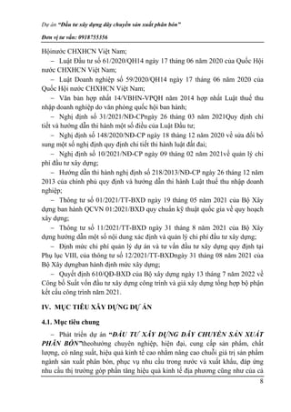 Dự án “Đầu tư xây dựng dây chuyền sản xuất phân bón”
Đơn vị tư vấn: 0918755356
8
Hộinước CHXHCN Việt Nam;
 Luật Đầu tư số 61/2020/QH14 ngày 17 tháng 06 năm 2020 của Quốc Hội
nước CHXHCN Việt Nam;
 Luật Doanh nghiệp số 59/2020/QH14 ngày 17 tháng 06 năm 2020 của
Quốc Hội nước CHXHCN Việt Nam;
 Văn bản hợp nhất 14/VBHN-VPQH năm 2014 hợp nhất Luật thuế thu
nhập doanh nghiệp do văn phòng quốc hội ban hành;
 Nghị định số 31/2021/NĐ-CPngày 26 tháng 03 năm 2021Quy định chi
tiết và hướng dẫn thi hành một số điều của Luật Đầu tư;
 Nghị định số 148/2020/NĐ-CP ngày 18 tháng 12 năm 2020 về sửa đổi bổ
sung một số nghị định quy định chi tiết thi hành luật đất đai;
 Nghị định số 10/2021/NĐ-CP ngày 09 tháng 02 năm 2021về quản lý chi
phí đầu tư xây dựng;
 Hướng dẫn thi hành nghị định số 218/2013/NĐ-CP ngày 26 tháng 12 năm
2013 của chính phủ quy định và hướng dẫn thi hành Luật thuế thu nhập doanh
nghiệp;
 Thông tư số 01/2021/TT-BXD ngày 19 tháng 05 năm 2021 của Bộ Xây
dựng ban hành QCVN 01:2021/BXD quy chuẩn kỹ thuật quốc gia về quy hoạch
xây dựng;
 Thông tư số 11/2021/TT-BXD ngày 31 tháng 8 năm 2021 của Bộ Xây
dựng hướng dẫn một số nội dung xác định và quản lý chi phí đầu tư xây dựng;
 Định mức chi phí quản lý dự án và tư vấn đầu tư xây dựng quy định tại
Phụ lục VIII, của thông tư số 12/2021/TT-BXDngày 31 tháng 08 năm 2021 của
Bộ Xây dựngban hành định mức xây dựng;
 Quyết định 610/QĐ-BXD của Bộ xây dựng ngày 13 tháng 7 năm 2022 về
Công bố Suất vốn đầu tư xây dựng công trình và giá xây dựng tổng hợp bộ phận
kết cấu công trình năm 2021.
IV. MỤC TIÊU XÂY DỰNG DỰ ÁN
4.1. Mục tiêu chung
 Phát triển dự án “ĐẦU TƯ XÂY DỰNG DÂY CHUYỀN SẢN XUẤT
PHÂN BÓN”theohướng chuyên nghiệp, hiện đại, cung cấp sản phẩm, chất
lượng, có năng suất, hiệu quả kinh tế cao nhằm nâng cao chuỗi giá trị sản phẩm
ngành sản xuất phân bón, phục vụ nhu cầu trong nước và xuất khẩu, đáp ứng
nhu cầu thị trường góp phần tăng hiệu quả kinh tế địa phương cũng như của cả
 