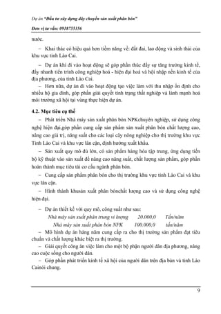 Dự án “Đầu tư xây dựng dây chuyền sản xuất phân bón”
Đơn vị tư vấn: 0918755356
9
nước.
 Khai thác có hiệu quả hơn tiềm năng về: đất đai, lao động và sinh thái của
khu vực tỉnh Lào Cai.
 Dự án khi đi vào hoạt động sẽ góp phần thúc đẩy sự tăng trưởng kinh tế,
đẩy nhanh tiến trình công nghiệp hoá - hiện đại hoá và hội nhập nền kinh tế của
địa phương, của tỉnh Lào Cai.
 Hơn nữa, dự án đi vào hoạt động tạo việc làm với thu nhập ổn định cho
nhiều hộ gia đình, góp phần giải quyết tình trạng thất nghiệp và lành mạnh hoá
môi trường xã hội tại vùng thực hiện dự án.
4.2. Mục tiêu cụ thể
 Phát triển Nhà máy sản xuất phân bón NPKchuyên nghiệp, sử dụng công
nghệ hiện đại,góp phần cung cấp sản phẩm sản xuất phân bón chất lượng cao,
nâng cao giá trị, năng suất cho các loại cây nông nghiệp cho thị trường khu vực
Tỉnh Lào Cai và khu vực lân cận, định hướng xuất khẩu.
 Sản xuất quy mô đủ lớn, có sản phẩm hàng hóa tập trung, ứng dụng tiến
bộ kỹ thuật vào sản xuất để nâng cao năng suất, chất lượng sản phẩm, góp phần
hoàn thành mục tiêu tái cơ cấu ngành phân bón.
 Cung cấp sản phẩm phân bón cho thị trường khu vực tỉnh Lào Cai và khu
vực lân cận.
 Hình thành khusản xuất phân bónchất lượng cao và sử dụng công nghệ
hiện đại.
 Dự án thiết kế với quy mô, công suất như sau:
Nhà máy sản xuất phân trung vi lượng 20.000,0 Tấn/năm
Nhà máy sản xuất phân bón NPK 100.000,0 tấn/năm
 Mô hình dự án hàng năm cung cấp ra cho thị trường sản phẩm đạt tiêu
chuẩn và chất lượng khác biệt ra thị trường.
 Giải quyết công ăn việc làm cho một bộ phận người dân địa phương, nâng
cao cuộc sống cho người dân.
 Góp phần phát triển kinh tế xã hội của người dân trên địa bàn và tỉnh Lào
Cainói chung.
 