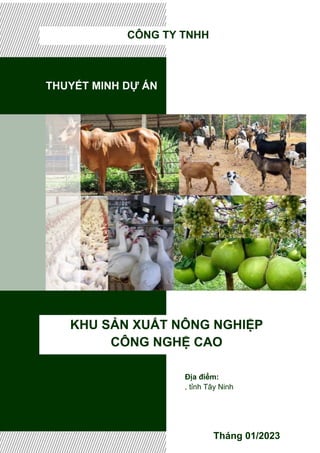 THUYẾT MINH DỰ ÁN
KHU SẢN XUẤT NÔNG NGHIỆP
CÔNG NGHỆ CAO
Tháng 01/2023
CÔNG TY TNHH
Địa điểm:
, tỉnh Tây Ninh
 