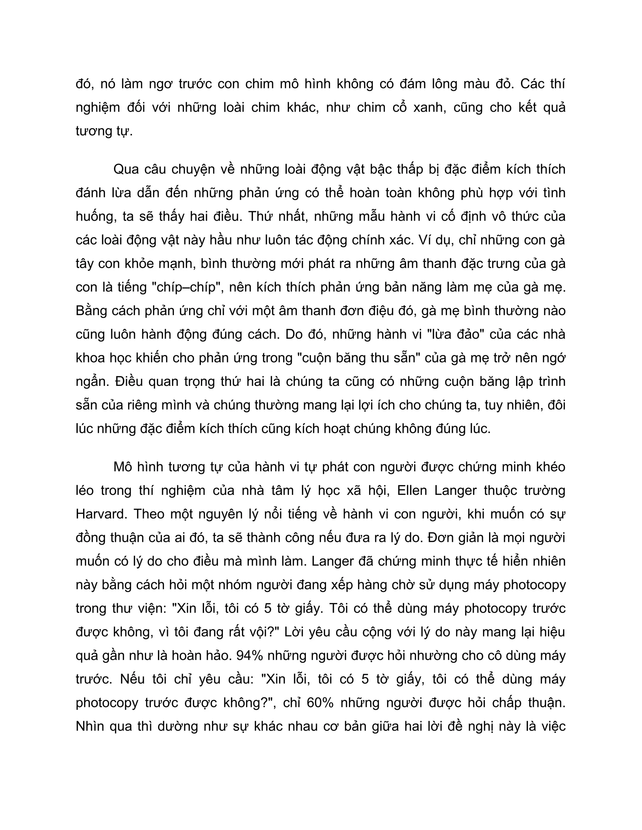 đó, nó làm ngơ trước con chim mô hình không có đám lông màu đỏ. Các thí
nghiệm đối với những loài chim khác, như chim cổ xanh, cũng cho kết quả
tương tự.

      Qua câu chuyện về những loài động vật bậc thấp bị đặc điểm kích thích
đánh lừa dẫn đến những phản ứng có thể hoàn toàn không phù hợp với tình
huống, ta sẽ thấy hai điều. Thứ nhất, những mẫu hành vi cố định vô thức của
các loài động vật này hầu như luôn tác động chính xác. Ví dụ, chỉ những con gà
tây con khỏe mạnh, bình thường mới phát ra những âm thanh đặc trưng của gà
con là tiếng "chíp–chíp", nên kích thích phản ứng bản năng làm mẹ của gà mẹ.
Bằng cách phản ứng chỉ với một âm thanh đơn điệu đó, gà mẹ bình thường nào
cũng luôn hành động đúng cách. Do đó, những hành vi "lừa đảo" của các nhà
khoa học khiến cho phản ứng trong "cuộn băng thu sẵn" của gà mẹ trở nên ngớ
ngẩn. Điều quan trọng thứ hai là chúng ta cũng có những cuộn băng lập trình
sẵn của riêng mình và chúng thường mang lại lợi ích cho chúng ta, tuy nhiên, đôi
lúc những đặc điểm kích thích cũng kích hoạt chúng không đúng lúc.

      Mô hình tương tự của hành vi tự phát con người được chứng minh khéo
léo trong thí nghiệm của nhà tâm lý học xã hội, Ellen Langer thuộc trường
Harvard. Theo một nguyên lý nổi tiếng về hành vi con người, khi muốn có sự
đồng thuận của ai đó, ta sẽ thành công nếu đưa ra lý do. Đơn giản là mọi người
muốn có lý do cho điều mà mình làm. Langer đã chứng minh thực tế hiển nhiên
này bằng cách hỏi một nhóm người đang xếp hàng chờ sử dụng máy photocopy
trong thư viện: "Xin lỗi, tôi có 5 tờ giấy. Tôi có thể dùng máy photocopy trước
được không, vì tôi đang rất vội?" Lời yêu cầu cộng với lý do này mang lại hiệu
quả gần như là hoàn hảo. 94% những người được hỏi nhường cho cô dùng máy
trước. Nếu tôi chỉ yêu cầu: "Xin lỗi, tôi có 5 tờ giấy, tôi có thể dùng máy
photocopy trước được không?", chỉ 60% những người được hỏi chấp thuận.
Nhìn qua thì dường như sự khác nhau cơ bản giữa hai lời đề nghị này là việc
 