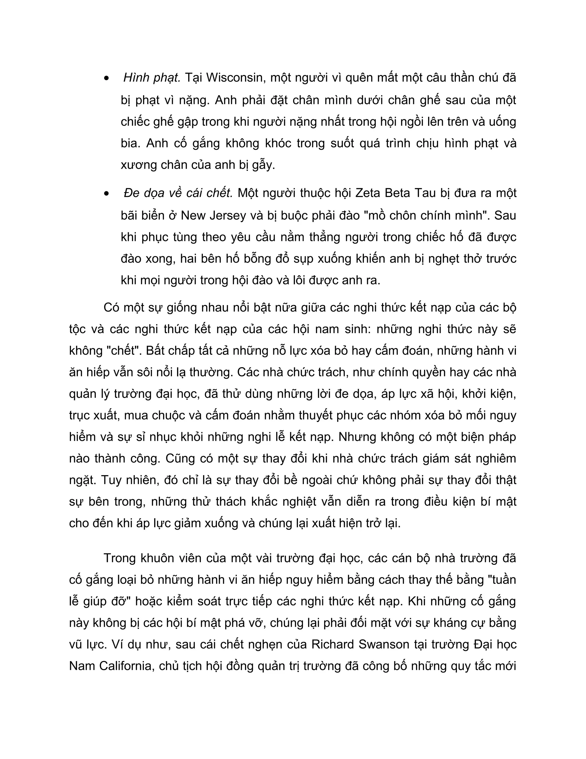 •   Hình phạt. Tại Wisconsin, một người vì quên mất một câu thần chú đã
          bị phạt vì nặng. Anh phải đặt chân mình dưới chân ghế sau của một
          chiếc ghế gập trong khi người nặng nhất trong hội ngồi lên trên và uống
          bia. Anh cố gắng không khóc trong suốt quá trình chịu hình phạt và
          xương chân của anh bị gẫy.

      •   Đe dọa về cái chết. Một người thuộc hội Zeta Beta Tau bị đưa ra một
          bãi biển ở New Jersey và bị buộc phải đào "mồ chôn chính mình". Sau
          khi phục tùng theo yêu cầu nằm thẳng người trong chiếc hố đã được
          đào xong, hai bên hố bỗng đổ sụp xuống khiến anh bị nghẹt thở trước
          khi mọi người trong hội đào và lôi được anh ra.

      Có một sự giống nhau nổi bật nữa giữa các nghi thức kết nạp của các bộ
tộc và các nghi thức kết nạp của các hội nam sinh: những nghi thức này sẽ
không "chết". Bất chấp tất cả những nỗ lực xóa bỏ hay cấm đoán, những hành vi
ăn hiếp vẫn sôi nổi lạ thường. Các nhà chức trách, như chính quyền hay các nhà
quản lý trường đại học, đã thử dùng những lời đe dọa, áp lực xã hội, khởi kiện,
trục xuất, mua chuộc và cấm đoán nhằm thuyết phục các nhóm xóa bỏ mối nguy
hiểm và sự sỉ nhục khỏi những nghi lễ kết nạp. Nhưng không có một biện pháp
nào thành công. Cũng có một sự thay đổi khi nhà chức trách giám sát nghiêm
ngặt. Tuy nhiên, đó chỉ là sự thay đổi bề ngoài chứ không phải sự thay đổi thật
sự bên trong, những thử thách khắc nghiệt vẫn diễn ra trong điều kiện bí mật
cho đến khi áp lực giảm xuống và chúng lại xuất hiện trở lại.

      Trong khuôn viên của một vài trường đại học, các cán bộ nhà trường đã
cố gắng loại bỏ những hành vi ăn hiếp nguy hiểm bằng cách thay thế bằng "tuần
lễ giúp đỡ" hoặc kiểm soát trực tiếp các nghi thức kết nạp. Khi những cố gắng
này không bị các hội bí mật phá vỡ, chúng lại phải đối mặt với sự kháng cự bằng
vũ lực. Ví dụ như, sau cái chết nghẹn của Richard Swanson tại trường Đại học
Nam California, chủ tịch hội đồng quản trị trường đã công bố những quy tắc mới
 