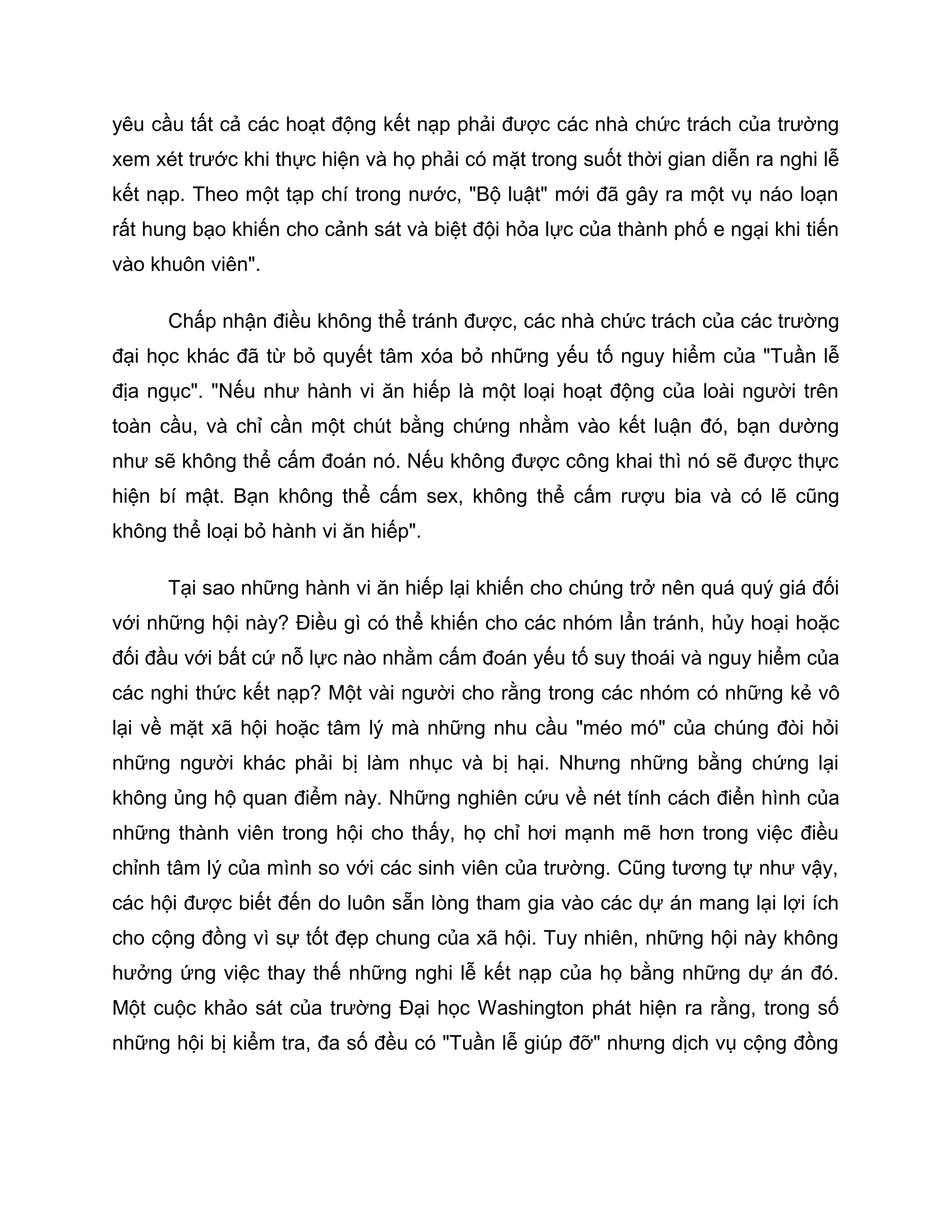 yêu cầu tất cả các hoạt động kết nạp phải được các nhà chức trách của trường
xem xét trước khi thực hiện và họ phải có mặt trong suốt thời gian diễn ra nghi lễ
kết nạp. Theo một tạp chí trong nước, "Bộ luật" mới đã gây ra một vụ náo loạn
rất hung bạo khiến cho cảnh sát và biệt đội hỏa lực của thành phố e ngại khi tiến
vào khuôn viên".

      Chấp nhận điều không thể tránh được, các nhà chức trách của các trường
đại học khác đã từ bỏ quyết tâm xóa bỏ những yếu tố nguy hiểm của "Tuần lễ
địa ngục". "Nếu như hành vi ăn hiếp là một loại hoạt động của loài người trên
toàn cầu, và chỉ cần một chút bằng chứng nhằm vào kết luận đó, bạn dường
như sẽ không thể cấm đoán nó. Nếu không được công khai thì nó sẽ được thực
hiện bí mật. Bạn không thể cấm sex, không thể cấm rượu bia và có lẽ cũng
không thể loại bỏ hành vi ăn hiếp".

      Tại sao những hành vi ăn hiếp lại khiến cho chúng trở nên quá quý giá đối
với những hội này? Điều gì có thể khiến cho các nhóm lẩn tránh, hủy hoại hoặc
đối đầu với bất cứ nỗ lực nào nhằm cấm đoán yếu tố suy thoái và nguy hiểm của
các nghi thức kết nạp? Một vài người cho rằng trong các nhóm có những kẻ vô
lại về mặt xã hội hoặc tâm lý mà những nhu cầu "méo mó" của chúng đòi hỏi
những người khác phải bị làm nhục và bị hại. Nhưng những bằng chứng lại
không ủng hộ quan điểm này. Những nghiên cứu về nét tính cách điển hình của
những thành viên trong hội cho thấy, họ chỉ hơi mạnh mẽ hơn trong việc điều
chỉnh tâm lý của mình so với các sinh viên của trường. Cũng tương tự như vậy,
các hội được biết đến do luôn sẵn lòng tham gia vào các dự án mang lại lợi ích
cho cộng đồng vì sự tốt đẹp chung của xã hội. Tuy nhiên, những hội này không
hưởng ứng việc thay thế những nghi lễ kết nạp của họ bằng những dự án đó.
Một cuộc khảo sát của trường Đại học Washington phát hiện ra rằng, trong số
những hội bị kiểm tra, đa số đều có "Tuần lễ giúp đỡ" nhưng dịch vụ cộng đồng
 