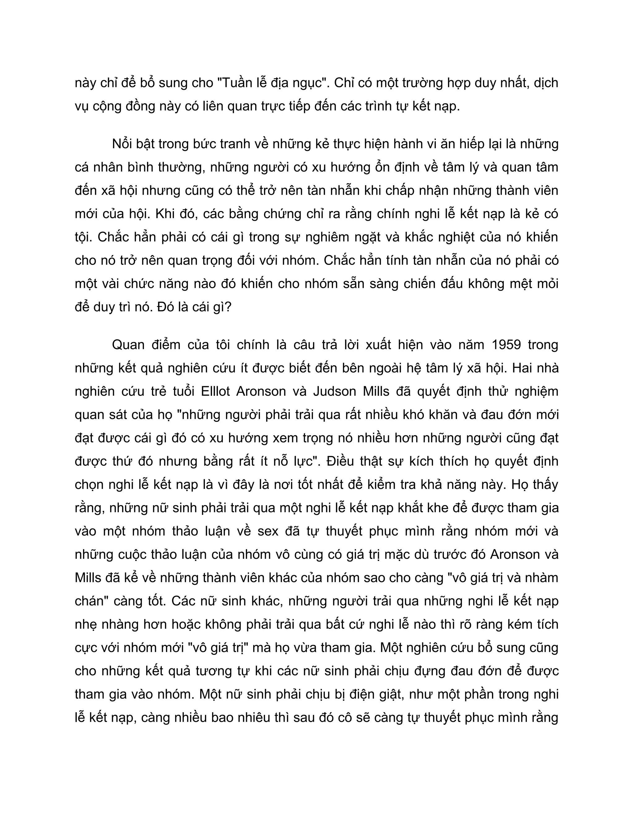 này chỉ để bổ sung cho "Tuần lễ địa ngục". Chỉ có một trường hợp duy nhất, dịch
vụ cộng đồng này có liên quan trực tiếp đến các trình tự kết nạp.

      Nổi bật trong bức tranh về những kẻ thực hiện hành vi ăn hiếp lại là những
cá nhân bình thường, những người có xu hướng ổn định về tâm lý và quan tâm
đến xã hội nhưng cũng có thể trở nên tàn nhẫn khi chấp nhận những thành viên
mới của hội. Khi đó, các bằng chứng chỉ ra rằng chính nghi lễ kết nạp là kẻ có
tội. Chắc hẳn phải có cái gì trong sự nghiêm ngặt và khắc nghiệt của nó khiến
cho nó trở nên quan trọng đối với nhóm. Chắc hẳn tính tàn nhẫn của nó phải có
một vài chức năng nào đó khiến cho nhóm sẵn sàng chiến đấu không mệt mỏi
để duy trì nó. Đó là cái gì?

      Quan điểm của tôi chính là câu trả lời xuất hiện vào năm 1959 trong
những kết quả nghiên cứu ít được biết đến bên ngoài hệ tâm lý xã hội. Hai nhà
nghiên cứu trẻ tuổi Elllot Aronson và Judson Mills đã quyết định thử nghiệm
quan sát của họ "những người phải trải qua rất nhiều khó khăn và đau đớn mới
đạt được cái gì đó có xu hướng xem trọng nó nhiều hơn những người cũng đạt
được thứ đó nhưng bằng rất ít nỗ lực". Điều thật sự kích thích họ quyết định
chọn nghi lễ kết nạp là vì đây là nơi tốt nhất để kiểm tra khả năng này. Họ thấy
rằng, những nữ sinh phải trải qua một nghi lễ kết nạp khắt khe để được tham gia
vào một nhóm thảo luận về sex đã tự thuyết phục mình rằng nhóm mới và
những cuộc thảo luận của nhóm vô cùng có giá trị mặc dù trước đó Aronson và
Mills đã kể về những thành viên khác của nhóm sao cho càng "vô giá trị và nhàm
chán" càng tốt. Các nữ sinh khác, những người trải qua những nghi lễ kết nạp
nhẹ nhàng hơn hoặc không phải trải qua bất cứ nghi lễ nào thì rõ ràng kém tích
cực với nhóm mới "vô giá trị" mà họ vừa tham gia. Một nghiên cứu bổ sung cũng
cho những kết quả tương tự khi các nữ sinh phải chịu đựng đau đớn để được
tham gia vào nhóm. Một nữ sinh phải chịu bị điện giật, như một phần trong nghi
lễ kết nạp, càng nhiều bao nhiêu thì sau đó cô sẽ càng tự thuyết phục mình rằng
 