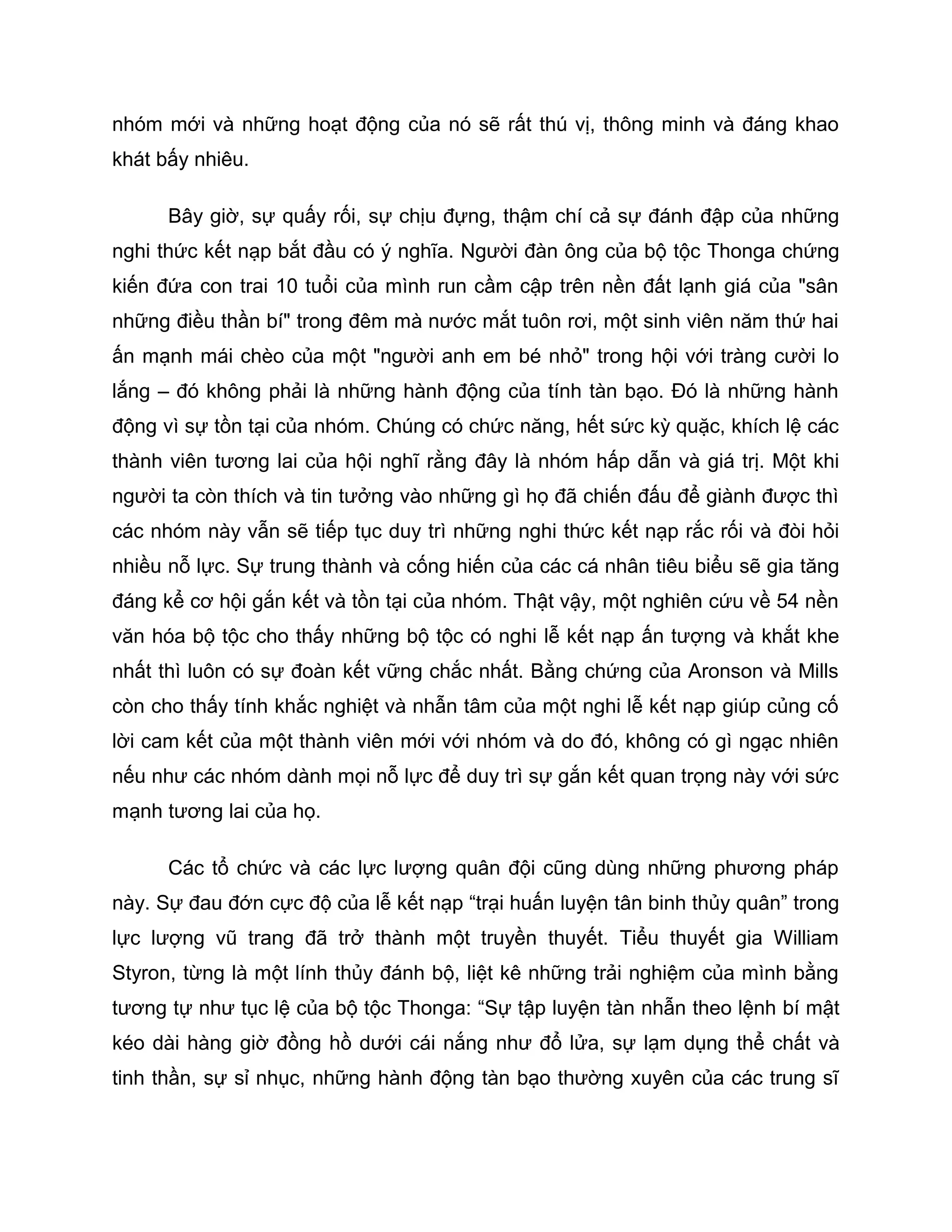 nhóm mới và những hoạt động của nó sẽ rất thú vị, thông minh và đáng khao
khát bấy nhiêu.

      Bây giờ, sự quấy rối, sự chịu đựng, thậm chí cả sự đánh đập của những
nghi thức kết nạp bắt đầu có ý nghĩa. Người đàn ông của bộ tộc Thonga chứng
kiến đứa con trai 10 tuổi của mình run cầm cập trên nền đất lạnh giá của "sân
những điều thần bí" trong đêm mà nước mắt tuôn rơi, một sinh viên năm thứ hai
ấn mạnh mái chèo của một "người anh em bé nhỏ" trong hội với tràng cười lo
lắng – đó không phải là những hành động của tính tàn bạo. Đó là những hành
động vì sự tồn tại của nhóm. Chúng có chức năng, hết sức kỳ quặc, khích lệ các
thành viên tương lai của hội nghĩ rằng đây là nhóm hấp dẫn và giá trị. Một khi
người ta còn thích và tin tưởng vào những gì họ đã chiến đấu để giành được thì
các nhóm này vẫn sẽ tiếp tục duy trì những nghi thức kết nạp rắc rối và đòi hỏi
nhiều nỗ lực. Sự trung thành và cống hiến của các cá nhân tiêu biểu sẽ gia tăng
đáng kể cơ hội gắn kết và tồn tại của nhóm. Thật vậy, một nghiên cứu về 54 nền
văn hóa bộ tộc cho thấy những bộ tộc có nghi lễ kết nạp ấn tượng và khắt khe
nhất thì luôn có sự đoàn kết vững chắc nhất. Bằng chứng của Aronson và Mills
còn cho thấy tính khắc nghiệt và nhẫn tâm của một nghi lễ kết nạp giúp củng cố
lời cam kết của một thành viên mới với nhóm và do đó, không có gì ngạc nhiên
nếu như các nhóm dành mọi nỗ lực để duy trì sự gắn kết quan trọng này với sức
mạnh tương lai của họ.

      Các tổ chức và các lực lượng quân đội cũng dùng những phương pháp
này. Sự đau đớn cực độ của lễ kết nạp “trại huấn luyện tân binh thủy quân” trong
lực lượng vũ trang đã trở thành một truyền thuyết. Tiểu thuyết gia William
Styron, từng là một lính thủy đánh bộ, liệt kê những trải nghiệm của mình bằng
tương tự như tục lệ của bộ tộc Thonga: “Sự tập luyện tàn nhẫn theo lệnh bí mật
kéo dài hàng giờ đồng hồ dưới cái nắng như đổ lửa, sự lạm dụng thể chất và
tinh thần, sự sỉ nhục, những hành động tàn bạo thường xuyên của các trung sĩ
 
