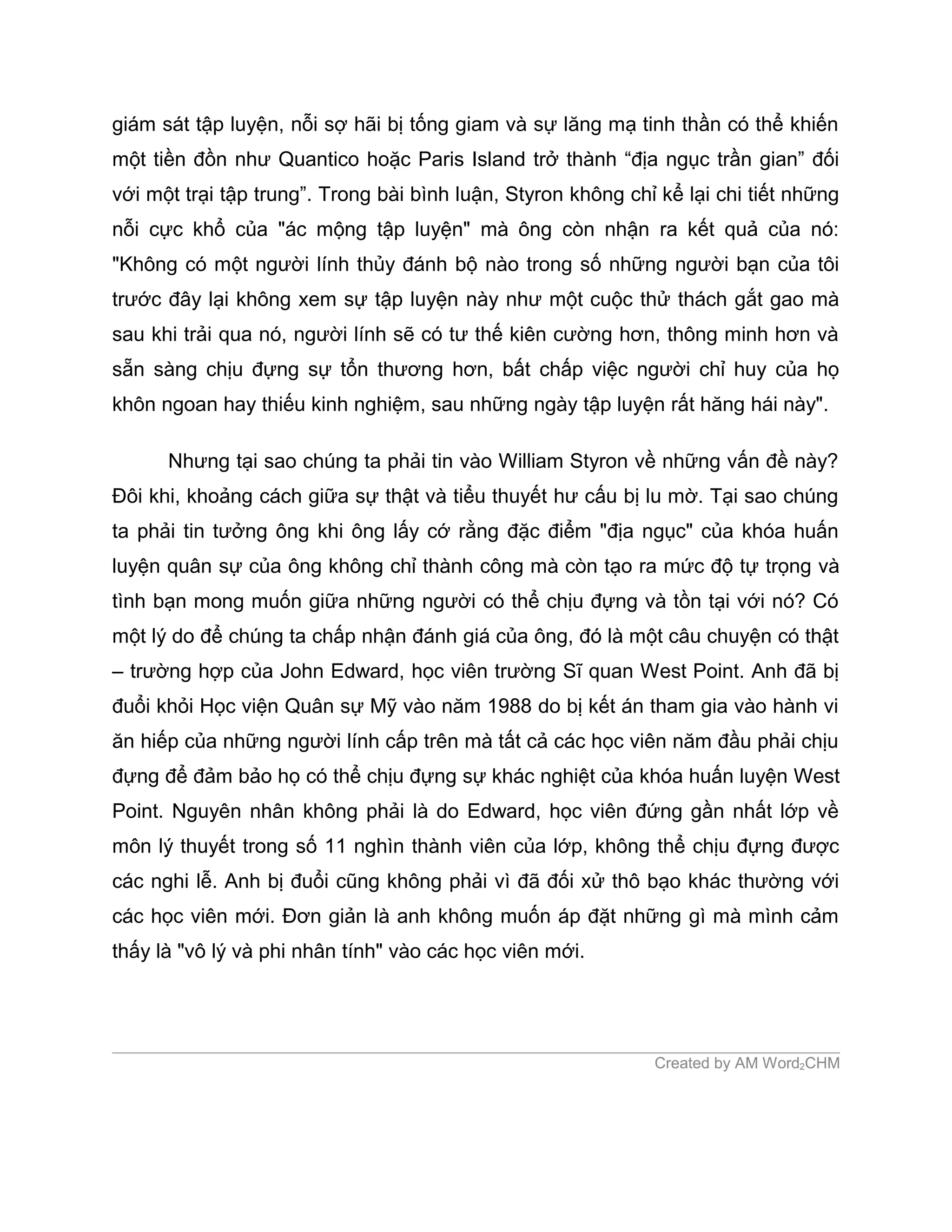 giám sát tập luyện, nỗi sợ hãi bị tống giam và sự lăng mạ tinh thần có thể khiến
một tiền đồn như Quantico hoặc Paris Island trở thành “địa ngục trần gian” đối
với một trại tập trung”. Trong bài bình luận, Styron không chỉ kể lại chi tiết những
nỗi cực khổ của "ác mộng tập luyện" mà ông còn nhận ra kết quả của nó:
"Không có một người lính thủy đánh bộ nào trong số những người bạn của tôi
trước đây lại không xem sự tập luyện này như một cuộc thử thách gắt gao mà
sau khi trải qua nó, người lính sẽ có tư thế kiên cường hơn, thông minh hơn và
sẵn sàng chịu đựng sự tổn thương hơn, bất chấp việc người chỉ huy của họ
khôn ngoan hay thiếu kinh nghiệm, sau những ngày tập luyện rất hăng hái này".

      Nhưng tại sao chúng ta phải tin vào William Styron về những vấn đề này?
Đôi khi, khoảng cách giữa sự thật và tiểu thuyết hư cấu bị lu mờ. Tại sao chúng
ta phải tin tưởng ông khi ông lấy cớ rằng đặc điểm "địa ngục" của khóa huấn
luyện quân sự của ông không chỉ thành công mà còn tạo ra mức độ tự trọng và
tình bạn mong muốn giữa những người có thể chịu đựng và tồn tại với nó? Có
một lý do để chúng ta chấp nhận đánh giá của ông, đó là một câu chuyện có thật
– trường hợp của John Edward, học viên trường Sĩ quan West Point. Anh đã bị
đuổi khỏi Học viện Quân sự Mỹ vào năm 1988 do bị kết án tham gia vào hành vi
ăn hiếp của những người lính cấp trên mà tất cả các học viên năm đầu phải chịu
đựng để đảm bảo họ có thể chịu đựng sự khác nghiệt của khóa huấn luyện West
Point. Nguyên nhân không phải là do Edward, học viên đứng gần nhất lớp về
môn lý thuyết trong số 11 nghìn thành viên của lớp, không thể chịu đựng được
các nghi lễ. Anh bị đuổi cũng không phải vì đã đối xử thô bạo khác thường với
các học viên mới. Đơn giản là anh không muốn áp đặt những gì mà mình cảm
thấy là "vô lý và phi nhân tính" vào các học viên mới.




                                                              Created by AM Word2CHM
 