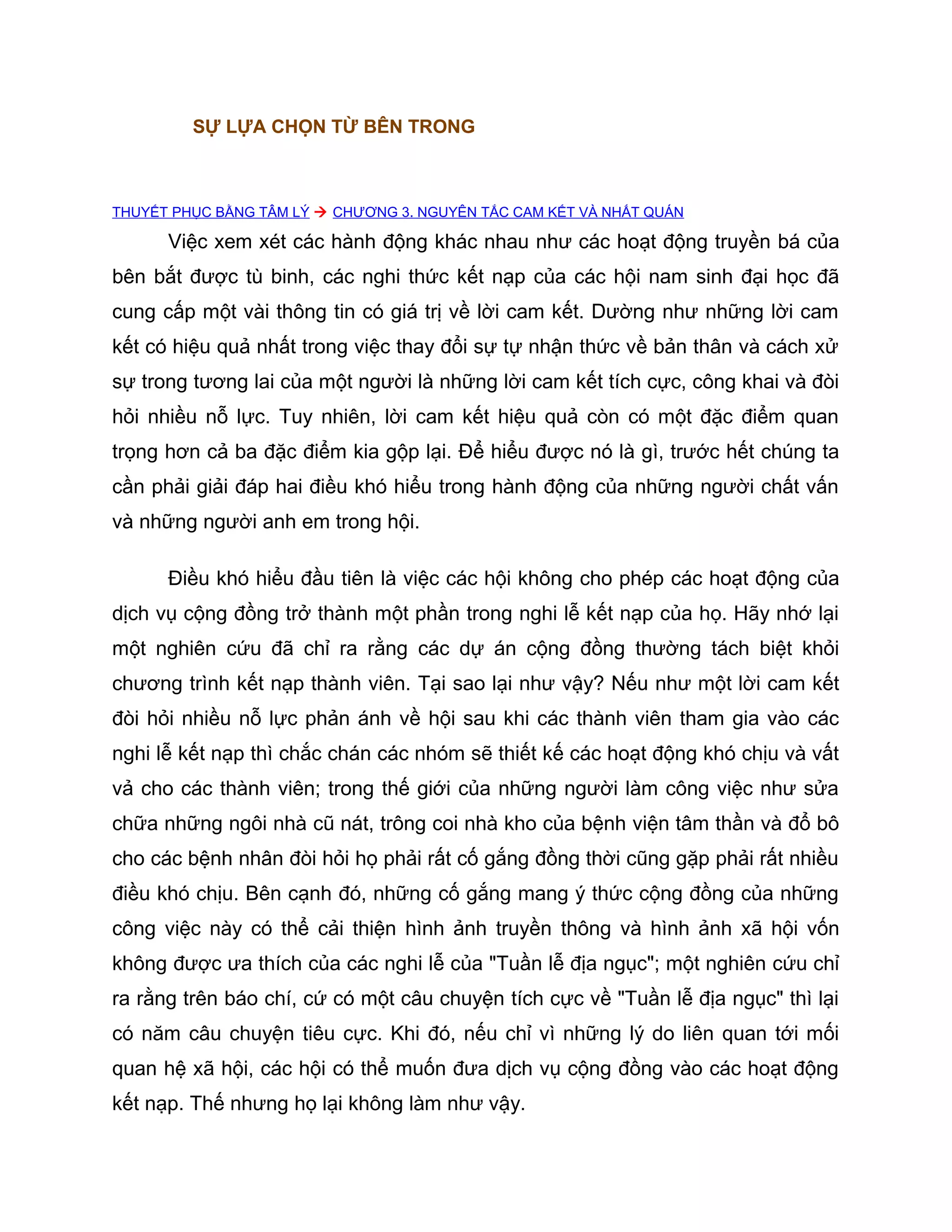 SỰ LỰA CHỌN TỪ BÊN TRONG



THUYẾT PHỤC BẰNG TÂM LÝ  CHƯƠNG 3. NGUYÊN TẮC CAM KẾT VÀ NHẤT QUÁN

      Việc xem xét các hành động khác nhau như các hoạt động truyền bá của
bên bắt được tù binh, các nghi thức kết nạp của các hội nam sinh đại học đã
cung cấp một vài thông tin có giá trị về lời cam kết. Dường như những lời cam
kết có hiệu quả nhất trong việc thay đổi sự tự nhận thức về bản thân và cách xử
sự trong tương lai của một người là những lời cam kết tích cực, công khai và đòi
hỏi nhiều nỗ lực. Tuy nhiên, lời cam kết hiệu quả còn có một đặc điểm quan
trọng hơn cả ba đặc điểm kia gộp lại. Để hiểu được nó là gì, trước hết chúng ta
cần phải giải đáp hai điều khó hiểu trong hành động của những người chất vấn
và những người anh em trong hội.

      Điều khó hiểu đầu tiên là việc các hội không cho phép các hoạt động của
dịch vụ cộng đồng trở thành một phần trong nghi lễ kết nạp của họ. Hãy nhớ lại
một nghiên cứu đã chỉ ra rằng các dự án cộng đồng thường tách biệt khỏi
chương trình kết nạp thành viên. Tại sao lại như vậy? Nếu như một lời cam kết
đòi hỏi nhiều nỗ lực phản ánh về hội sau khi các thành viên tham gia vào các
nghi lễ kết nạp thì chắc chán các nhóm sẽ thiết kế các hoạt động khó chịu và vất
vả cho các thành viên; trong thế giới của những người làm công việc như sửa
chữa những ngôi nhà cũ nát, trông coi nhà kho của bệnh viện tâm thần và đổ bô
cho các bệnh nhân đòi hỏi họ phải rất cố gắng đồng thời cũng gặp phải rất nhiều
điều khó chịu. Bên cạnh đó, những cố gắng mang ý thức cộng đồng của những
công việc này có thể cải thiện hình ảnh truyền thông và hình ảnh xã hội vốn
không được ưa thích của các nghi lễ của "Tuần lễ địa ngục"; một nghiên cứu chỉ
ra rằng trên báo chí, cứ có một câu chuyện tích cực về "Tuần lễ địa ngục" thì lại
có năm câu chuyện tiêu cực. Khi đó, nếu chỉ vì những lý do liên quan tới mối
quan hệ xã hội, các hội có thể muốn đưa dịch vụ cộng đồng vào các hoạt động
kết nạp. Thế nhưng họ lại không làm như vậy.
 