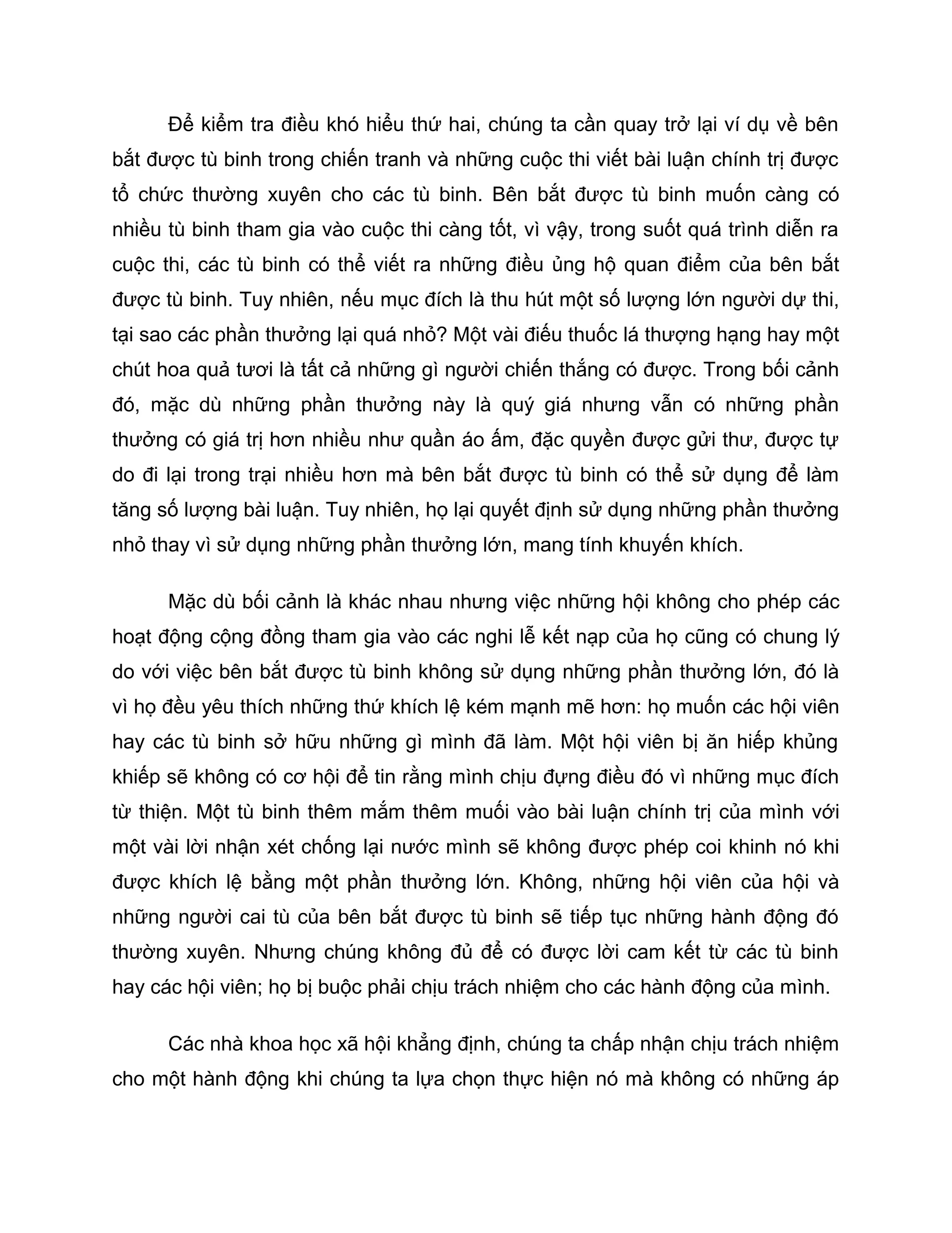 Để kiểm tra điều khó hiểu thứ hai, chúng ta cần quay trở lại ví dụ về bên
bắt được tù binh trong chiến tranh và những cuộc thi viết bài luận chính trị được
tổ chức thường xuyên cho các tù binh. Bên bắt được tù binh muốn càng có
nhiều tù binh tham gia vào cuộc thi càng tốt, vì vậy, trong suốt quá trình diễn ra
cuộc thi, các tù binh có thể viết ra những điều ủng hộ quan điểm của bên bắt
được tù binh. Tuy nhiên, nếu mục đích là thu hút một số lượng lớn người dự thi,
tại sao các phần thưởng lại quá nhỏ? Một vài điếu thuốc lá thượng hạng hay một
chút hoa quả tươi là tất cả những gì người chiến thắng có được. Trong bối cảnh
đó, mặc dù những phần thưởng này là quý giá nhưng vẫn có những phần
thưởng có giá trị hơn nhiều như quần áo ấm, đặc quyền được gửi thư, được tự
do đi lại trong trại nhiều hơn mà bên bắt được tù binh có thể sử dụng để làm
tăng số lượng bài luận. Tuy nhiên, họ lại quyết định sử dụng những phần thưởng
nhỏ thay vì sử dụng những phần thưởng lớn, mang tính khuyến khích.

      Mặc dù bối cảnh là khác nhau nhưng việc những hội không cho phép các
hoạt động cộng đồng tham gia vào các nghi lễ kết nạp của họ cũng có chung lý
do với việc bên bắt được tù binh không sử dụng những phần thưởng lớn, đó là
vì họ đều yêu thích những thứ khích lệ kém mạnh mẽ hơn: họ muốn các hội viên
hay các tù binh sở hữu những gì mình đã làm. Một hội viên bị ăn hiếp khủng
khiếp sẽ không có cơ hội để tin rằng mình chịu đựng điều đó vì những mục đích
từ thiện. Một tù binh thêm mắm thêm muối vào bài luận chính trị của mình với
một vài lời nhận xét chống lại nước mình sẽ không được phép coi khinh nó khi
được khích lệ bằng một phần thưởng lớn. Không, những hội viên của hội và
những người cai tù của bên bắt được tù binh sẽ tiếp tục những hành động đó
thường xuyên. Nhưng chúng không đủ để có được lời cam kết từ các tù binh
hay các hội viên; họ bị buộc phải chịu trách nhiệm cho các hành động của mình.

      Các nhà khoa học xã hội khẳng định, chúng ta chấp nhận chịu trách nhiệm
cho một hành động khi chúng ta lựa chọn thực hiện nó mà không có những áp
 