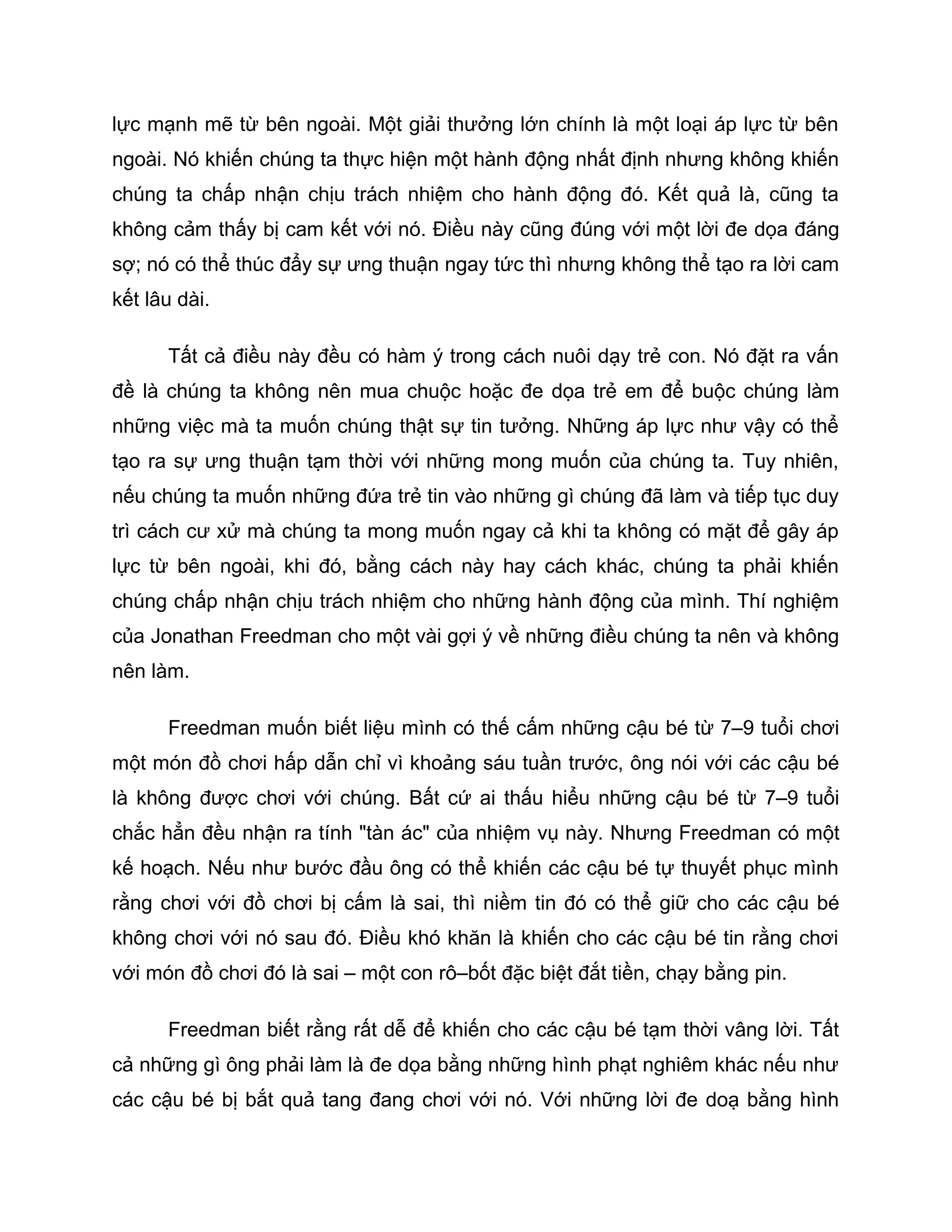 lực mạnh mẽ từ bên ngoài. Một giải thưởng lớn chính là một loại áp lực từ bên
ngoài. Nó khiến chúng ta thực hiện một hành động nhất định nhưng không khiến
chúng ta chấp nhận chịu trách nhiệm cho hành động đó. Kết quả là, cũng ta
không cảm thấy bị cam kết với nó. Điều này cũng đúng với một lời đe dọa đáng
sợ; nó có thể thúc đẩy sự ưng thuận ngay tức thì nhưng không thể tạo ra lời cam
kết lâu dài.

      Tất cả điều này đều có hàm ý trong cách nuôi dạy trẻ con. Nó đặt ra vấn
đề là chúng ta không nên mua chuộc hoặc đe dọa trẻ em để buộc chúng làm
những việc mà ta muốn chúng thật sự tin tưởng. Những áp lực như vậy có thể
tạo ra sự ưng thuận tạm thời với những mong muốn của chúng ta. Tuy nhiên,
nếu chúng ta muốn những đứa trẻ tin vào những gì chúng đã làm và tiếp tục duy
trì cách cư xử mà chúng ta mong muốn ngay cả khi ta không có mặt để gây áp
lực từ bên ngoài, khi đó, bằng cách này hay cách khác, chúng ta phải khiến
chúng chấp nhận chịu trách nhiệm cho những hành động của mình. Thí nghiệm
của Jonathan Freedman cho một vài gợi ý về những điều chúng ta nên và không
nên làm.

      Freedman muốn biết liệu mình có thế cấm những cậu bé từ 7–9 tuổi chơi
một món đồ chơi hấp dẫn chỉ vì khoảng sáu tuần trước, ông nói với các cậu bé
là không được chơi với chúng. Bất cứ ai thấu hiểu những cậu bé từ 7–9 tuổi
chắc hẳn đều nhận ra tính "tàn ác" của nhiệm vụ này. Nhưng Freedman có một
kế hoạch. Nếu như bước đầu ông có thể khiến các cậu bé tự thuyết phục mình
rằng chơi với đồ chơi bị cấm là sai, thì niềm tin đó có thể giữ cho các cậu bé
không chơi với nó sau đó. Điều khó khăn là khiến cho các cậu bé tin rằng chơi
với món đồ chơi đó là sai – một con rô–bốt đặc biệt đắt tiền, chạy bằng pin.

      Freedman biết rằng rất dễ để khiến cho các cậu bé tạm thời vâng lời. Tất
cả những gì ông phải làm là đe dọa bằng những hình phạt nghiêm khác nếu như
các cậu bé bị bắt quả tang đang chơi với nó. Với những lời đe doạ bằng hình
 