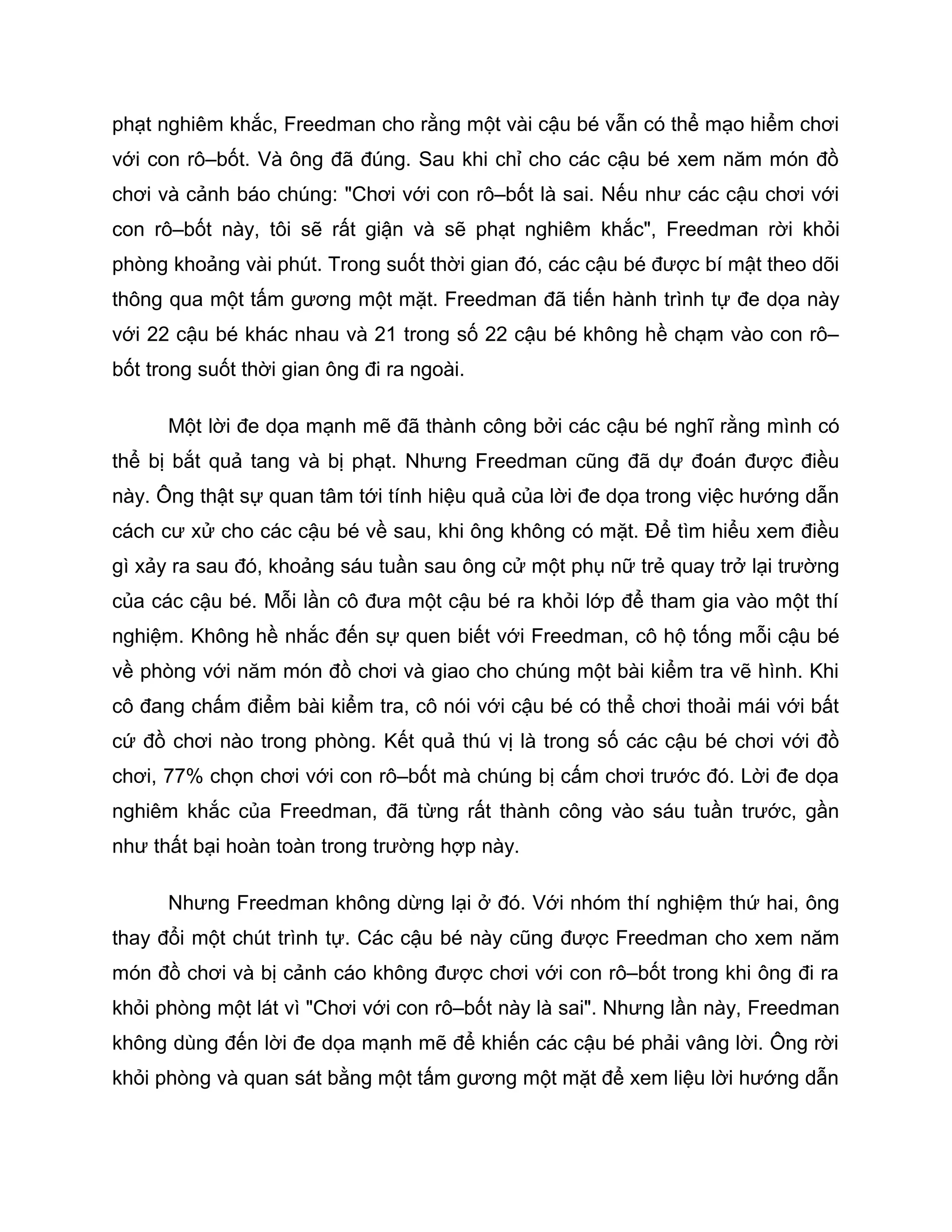 phạt nghiêm khắc, Freedman cho rằng một vài cậu bé vẫn có thể mạo hiểm chơi
với con rô–bốt. Và ông đã đúng. Sau khi chỉ cho các cậu bé xem năm món đồ
chơi và cảnh báo chúng: "Chơi với con rô–bốt là sai. Nếu như các cậu chơi với
con rô–bốt này, tôi sẽ rất giận và sẽ phạt nghiêm khắc", Freedman rời khỏi
phòng khoảng vài phút. Trong suốt thời gian đó, các cậu bé được bí mật theo dõi
thông qua một tấm gương một mặt. Freedman đã tiến hành trình tự đe dọa này
với 22 cậu bé khác nhau và 21 trong số 22 cậu bé không hề chạm vào con rô–
bốt trong suốt thời gian ông đi ra ngoài.

      Một lời đe dọa mạnh mẽ đã thành công bởi các cậu bé nghĩ rằng mình có
thể bị bắt quả tang và bị phạt. Nhưng Freedman cũng đã dự đoán được điều
này. Ông thật sự quan tâm tới tính hiệu quả của lời đe dọa trong việc hướng dẫn
cách cư xử cho các cậu bé về sau, khi ông không có mặt. Để tìm hiểu xem điều
gì xảy ra sau đó, khoảng sáu tuần sau ông cử một phụ nữ trẻ quay trở lại trường
của các cậu bé. Mỗi lần cô đưa một cậu bé ra khỏi lớp để tham gia vào một thí
nghiệm. Không hề nhắc đến sự quen biết với Freedman, cô hộ tống mỗi cậu bé
về phòng với năm món đồ chơi và giao cho chúng một bài kiểm tra vẽ hình. Khi
cô đang chấm điểm bài kiểm tra, cô nói với cậu bé có thể chơi thoải mái với bất
cứ đồ chơi nào trong phòng. Kết quả thú vị là trong số các cậu bé chơi với đồ
chơi, 77% chọn chơi với con rô–bốt mà chúng bị cấm chơi trước đó. Lời đe dọa
nghiêm khắc của Freedman, đã từng rất thành công vào sáu tuần trước, gần
như thất bại hoàn toàn trong trường hợp này.

      Nhưng Freedman không dừng lại ở đó. Với nhóm thí nghiệm thứ hai, ông
thay đổi một chút trình tự. Các cậu bé này cũng được Freedman cho xem năm
món đồ chơi và bị cảnh cáo không được chơi với con rô–bốt trong khi ông đi ra
khỏi phòng một lát vì "Chơi với con rô–bốt này là sai". Nhưng lần này, Freedman
không dùng đến lời đe dọa mạnh mẽ để khiến các cậu bé phải vâng lời. Ông rời
khỏi phòng và quan sát bằng một tấm gương một mặt để xem liệu lời hướng dẫn
 