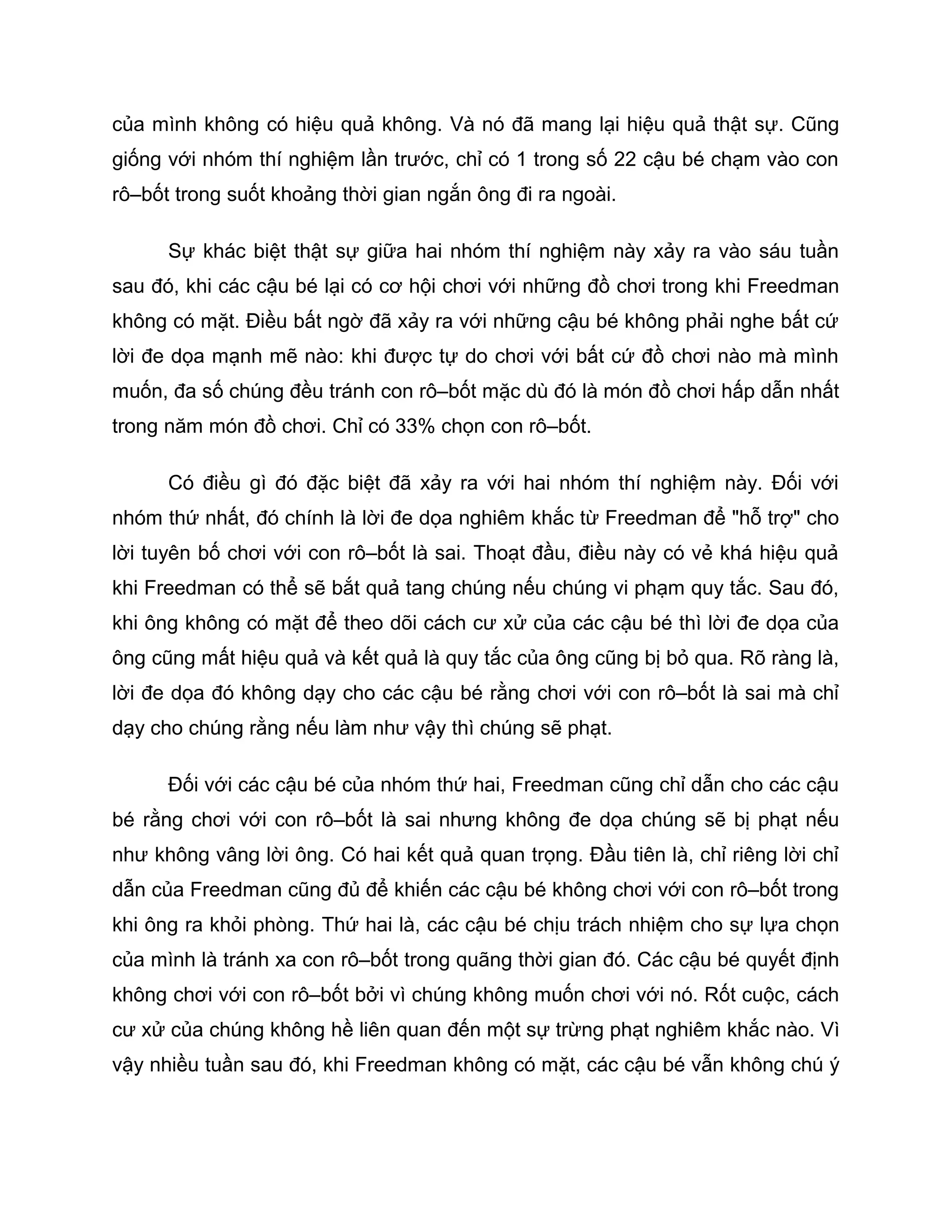 của mình không có hiệu quả không. Và nó đã mang lại hiệu quả thật sự. Cũng
giống với nhóm thí nghiệm lần trước, chỉ có 1 trong số 22 cậu bé chạm vào con
rô–bốt trong suốt khoảng thời gian ngắn ông đi ra ngoài.

      Sự khác biệt thật sự giữa hai nhóm thí nghiệm này xảy ra vào sáu tuần
sau đó, khi các cậu bé lại có cơ hội chơi với những đồ chơi trong khi Freedman
không có mặt. Điều bất ngờ đã xảy ra với những cậu bé không phải nghe bất cứ
lời đe dọa mạnh mẽ nào: khi được tự do chơi với bất cứ đồ chơi nào mà mình
muốn, đa số chúng đều tránh con rô–bốt mặc dù đó là món đồ chơi hấp dẫn nhất
trong năm món đồ chơi. Chỉ có 33% chọn con rô–bốt.

      Có điều gì đó đặc biệt đã xảy ra với hai nhóm thí nghiệm này. Đối với
nhóm thứ nhất, đó chính là lời đe dọa nghiêm khắc từ Freedman để "hỗ trợ" cho
lời tuyên bố chơi với con rô–bốt là sai. Thoạt đầu, điều này có vẻ khá hiệu quả
khi Freedman có thể sẽ bắt quả tang chúng nếu chúng vi phạm quy tắc. Sau đó,
khi ông không có mặt để theo dõi cách cư xử của các cậu bé thì lời đe dọa của
ông cũng mất hiệu quả và kết quả là quy tắc của ông cũng bị bỏ qua. Rõ ràng là,
lời đe dọa đó không dạy cho các cậu bé rằng chơi với con rô–bốt là sai mà chỉ
dạy cho chúng rằng nếu làm như vậy thì chúng sẽ phạt.

      Đối với các cậu bé của nhóm thứ hai, Freedman cũng chỉ dẫn cho các cậu
bé rằng chơi với con rô–bốt là sai nhưng không đe dọa chúng sẽ bị phạt nếu
như không vâng lời ông. Có hai kết quả quan trọng. Đầu tiên là, chỉ riêng lời chỉ
dẫn của Freedman cũng đủ để khiến các cậu bé không chơi với con rô–bốt trong
khi ông ra khỏi phòng. Thứ hai là, các cậu bé chịu trách nhiệm cho sự lựa chọn
của mình là tránh xa con rô–bốt trong quãng thời gian đó. Các cậu bé quyết định
không chơi với con rô–bốt bởi vì chúng không muốn chơi với nó. Rốt cuộc, cách
cư xử của chúng không hề liên quan đến một sự trừng phạt nghiêm khắc nào. Vì
vậy nhiều tuần sau đó, khi Freedman không có mặt, các cậu bé vẫn không chú ý
 