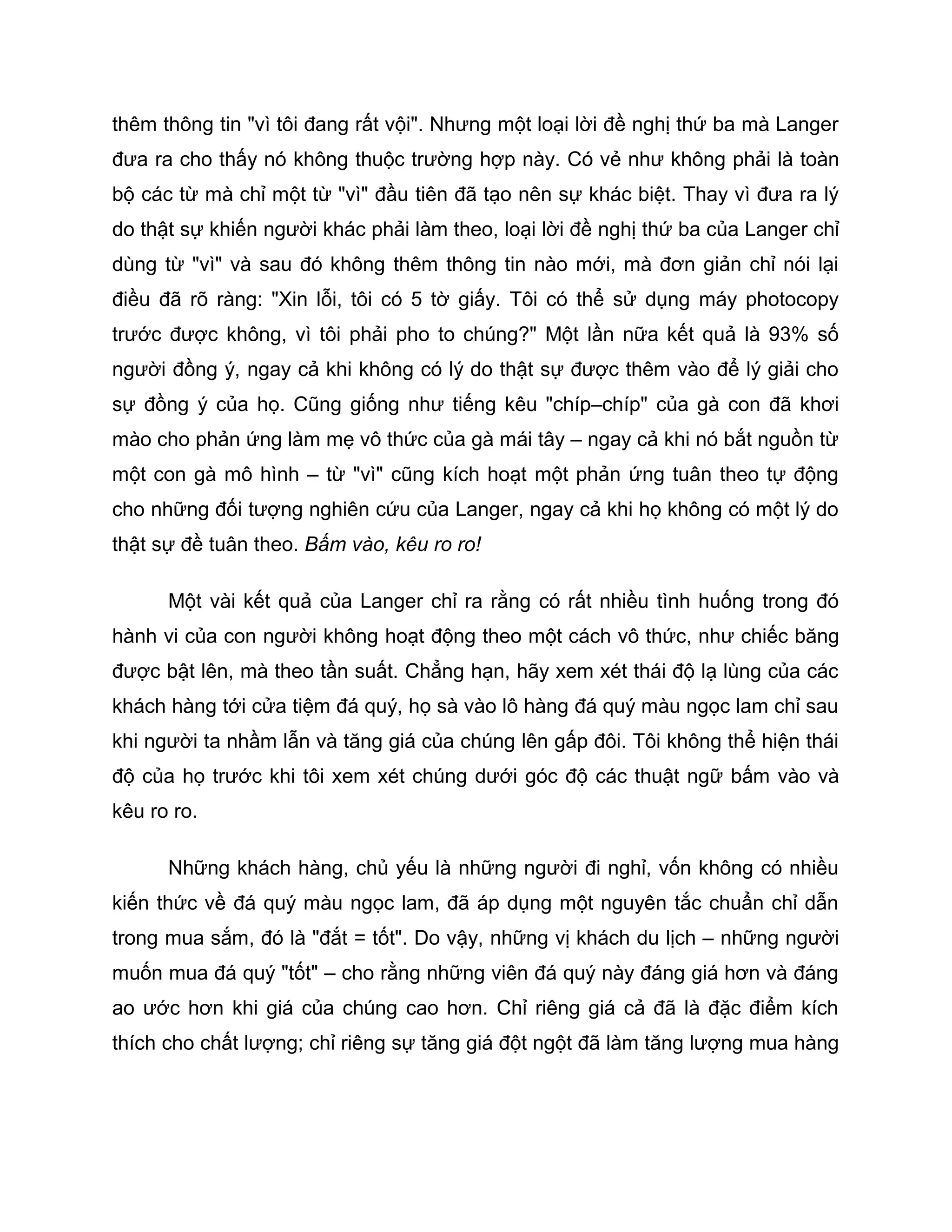 thêm thông tin "vì tôi đang rất vội". Nhưng một loại lời đề nghị thứ ba mà Langer
đưa ra cho thấy nó không thuộc trường hợp này. Có vẻ như không phải là toàn
bộ các từ mà chỉ một từ "vì" đầu tiên đã tạo nên sự khác biệt. Thay vì đưa ra lý
do thật sự khiến người khác phải làm theo, loại lời đề nghị thứ ba của Langer chỉ
dùng từ "vì" và sau đó không thêm thông tin nào mới, mà đơn giản chỉ nói lại
điều đã rõ ràng: "Xin lỗi, tôi có 5 tờ giấy. Tôi có thể sử dụng máy photocopy
trước được không, vì tôi phải pho to chúng?" Một lần nữa kết quả là 93% số
người đồng ý, ngay cả khi không có lý do thật sự được thêm vào để lý giải cho
sự đồng ý của họ. Cũng giống như tiếng kêu "chíp–chíp" của gà con đã khơi
mào cho phản ứng làm mẹ vô thức của gà mái tây – ngay cả khi nó bắt nguồn từ
một con gà mô hình – từ "vì" cũng kích hoạt một phản ứng tuân theo tự động
cho những đối tượng nghiên cứu của Langer, ngay cả khi họ không có một lý do
thật sự đề tuân theo. Bấm vào, kêu ro ro!

      Một vài kết quả của Langer chỉ ra rằng có rất nhiều tình huống trong đó
hành vi của con người không hoạt động theo một cách vô thức, như chiếc băng
được bật lên, mà theo tần suất. Chẳng hạn, hãy xem xét thái độ lạ lùng của các
khách hàng tới cửa tiệm đá quý, họ sà vào lô hàng đá quý màu ngọc lam chỉ sau
khi người ta nhầm lẫn và tăng giá của chúng lên gấp đôi. Tôi không thể hiện thái
độ của họ trước khi tôi xem xét chúng dưới góc độ các thuật ngữ bấm vào và
kêu ro ro.

      Những khách hàng, chủ yếu là những người đi nghỉ, vốn không có nhiều
kiến thức về đá quý màu ngọc lam, đã áp dụng một nguyên tắc chuẩn chỉ dẫn
trong mua sắm, đó là "đắt = tốt". Do vậy, những vị khách du lịch – những người
muốn mua đá quý "tốt" – cho rằng những viên đá quý này đáng giá hơn và đáng
ao ước hơn khi giá của chúng cao hơn. Chỉ riêng giá cả đã là đặc điểm kích
thích cho chất lượng; chỉ riêng sự tăng giá đột ngột đã làm tăng lượng mua hàng
 