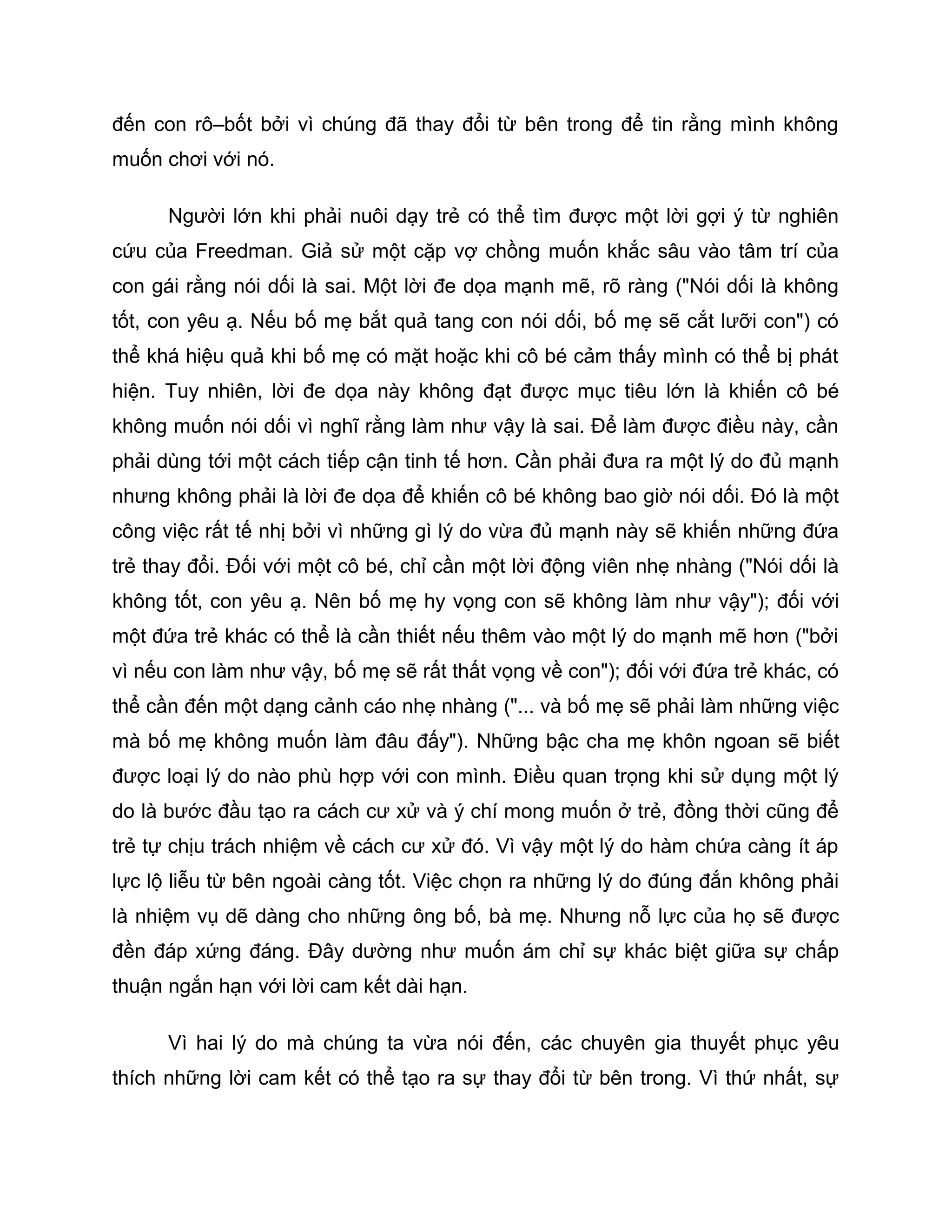 đến con rô–bốt bởi vì chúng đã thay đổi từ bên trong để tin rằng mình không
muốn chơi với nó.

      Người lớn khi phải nuôi dạy trẻ có thể tìm được một lời gợi ý từ nghiên
cứu của Freedman. Giả sử một cặp vợ chồng muốn khắc sâu vào tâm trí của
con gái rằng nói dối là sai. Một lời đe dọa mạnh mẽ, rõ ràng ("Nói dối là không
tốt, con yêu ạ. Nếu bố mẹ bắt quả tang con nói dối, bố mẹ sẽ cắt lưỡi con") có
thể khá hiệu quả khi bố mẹ có mặt hoặc khi cô bé cảm thấy mình có thể bị phát
hiện. Tuy nhiên, lời đe dọa này không đạt được mục tiêu lớn là khiến cô bé
không muốn nói dối vì nghĩ rằng làm như vậy là sai. Để làm được điều này, cần
phải dùng tới một cách tiếp cận tinh tế hơn. Cần phải đưa ra một lý do đủ mạnh
nhưng không phải là lời đe dọa để khiến cô bé không bao giờ nói dối. Đó là một
công việc rất tế nhị bởi vì những gì lý do vừa đủ mạnh này sẽ khiến những đứa
trẻ thay đổi. Đối với một cô bé, chỉ cần một lời động viên nhẹ nhàng ("Nói dối là
không tốt, con yêu ạ. Nên bố mẹ hy vọng con sẽ không làm như vậy"); đối với
một đứa trẻ khác có thể là cần thiết nếu thêm vào một lý do mạnh mẽ hơn ("bởi
vì nếu con làm như vậy, bố mẹ sẽ rất thất vọng về con"); đối với đứa trẻ khác, có
thể cần đến một dạng cảnh cáo nhẹ nhàng ("... và bố mẹ sẽ phải làm những việc
mà bố mẹ không muốn làm đâu đấy"). Những bậc cha mẹ khôn ngoan sẽ biết
được loại lý do nào phù hợp với con mình. Điều quan trọng khi sử dụng một lý
do là bước đầu tạo ra cách cư xử và ý chí mong muốn ở trẻ, đồng thời cũng để
trẻ tự chịu trách nhiệm về cách cư xử đó. Vì vậy một lý do hàm chứa càng ít áp
lực lộ liễu từ bên ngoài càng tốt. Việc chọn ra những lý do đúng đắn không phải
là nhiệm vụ dẽ dàng cho những ông bố, bà mẹ. Nhưng nỗ lực của họ sẽ được
đền đáp xứng đáng. Đây dường như muốn ám chỉ sự khác biệt giữa sự chấp
thuận ngắn hạn với lời cam kết dài hạn.

      Vì hai lý do mà chúng ta vừa nói đến, các chuyên gia thuyết phục yêu
thích những lời cam kết có thể tạo ra sự thay đổi từ bên trong. Vì thứ nhất, sự
 