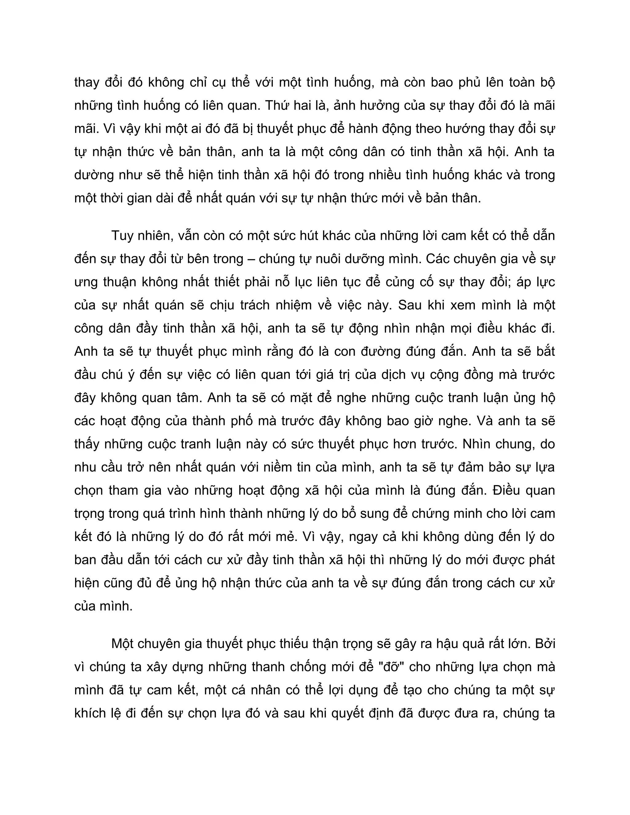 thay đổi đó không chỉ cụ thể với một tình huống, mà còn bao phủ lên toàn bộ
những tình huống có liên quan. Thứ hai là, ảnh hưởng của sự thay đổi đó là mãi
mãi. Vì vậy khi một ai đó đã bị thuyết phục để hành động theo hướng thay đổi sự
tự nhận thức về bản thân, anh ta là một công dân có tinh thần xã hội. Anh ta
dường như sẽ thể hiện tinh thần xã hội đó trong nhiều tình huống khác và trong
một thời gian dài để nhất quán với sự tự nhận thức mới về bản thân.

      Tuy nhiên, vẫn còn có một sức hút khác của những lời cam kết có thể dẫn
đến sự thay đổi từ bên trong – chúng tự nuôi dưỡng mình. Các chuyên gia về sự
ưng thuận không nhất thiết phải nỗ lục liên tục để củng cố sự thay đổi; áp lực
của sự nhất quán sẽ chịu trách nhiệm về việc này. Sau khi xem mình là một
công dân đầy tinh thần xã hội, anh ta sẽ tự động nhìn nhận mọi điều khác đi.
Anh ta sẽ tự thuyết phục mình rằng đó là con đường đúng đắn. Anh ta sẽ bắt
đầu chú ý đến sự việc có liên quan tới giá trị của dịch vụ cộng đồng mà trước
đây không quan tâm. Anh ta sẽ có mặt để nghe những cuộc tranh luận ủng hộ
các hoạt động của thành phố mà trước đây không bao giờ nghe. Và anh ta sẽ
thấy những cuộc tranh luận này có sức thuyết phục hơn trước. Nhìn chung, do
nhu cầu trở nên nhất quán với niềm tin của mình, anh ta sẽ tự đảm bảo sự lựa
chọn tham gia vào những hoạt động xã hội của mình là đúng đắn. Điều quan
trọng trong quá trình hình thành những lý do bổ sung để chứng minh cho lời cam
kết đó là những lý do đó rất mới mẻ. Vì vậy, ngay cả khi không dùng đến lý do
ban đầu dẫn tới cách cư xử đầy tinh thần xã hội thì những lý do mới được phát
hiện cũng đủ để ủng hộ nhận thức của anh ta về sự đúng đắn trong cách cư xử
của mình.

      Một chuyên gia thuyết phục thiếu thận trọng sẽ gây ra hậu quả rất lớn. Bởi
vì chúng ta xây dựng những thanh chống mới để "đỡ" cho những lựa chọn mà
mình đã tự cam kết, một cá nhân có thể lợi dụng để tạo cho chúng ta một sự
khích lệ đi đến sự chọn lựa đó và sau khi quyết định đã được đưa ra, chúng ta
 