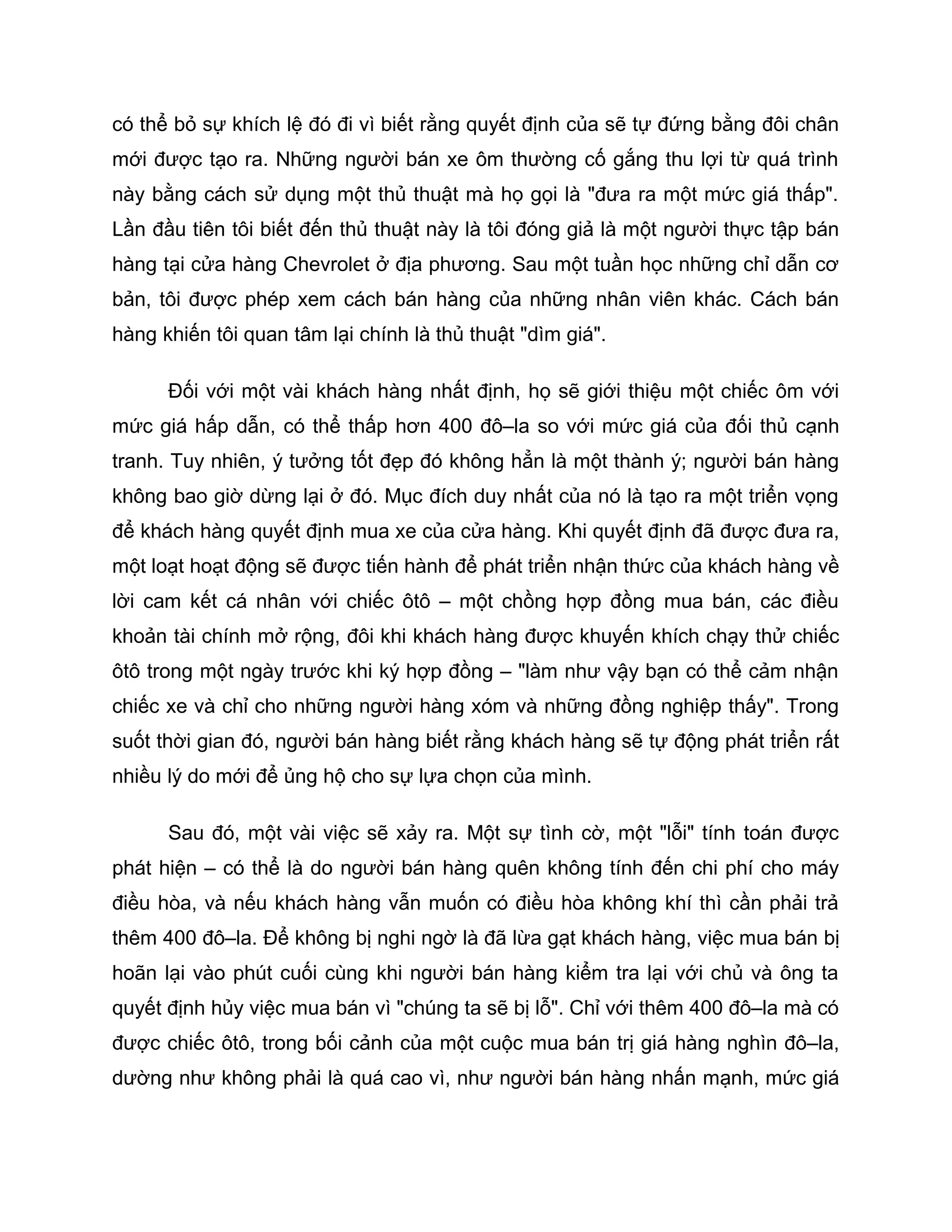 có thể bỏ sự khích lệ đó đi vì biết rằng quyết định của sẽ tự đứng bằng đôi chân
mới được tạo ra. Những người bán xe ôm thường cố gắng thu lợi từ quá trình
này bằng cách sử dụng một thủ thuật mà họ gọi là "đưa ra một mức giá thấp".
Lần đầu tiên tôi biết đến thủ thuật này là tôi đóng giả là một người thực tập bán
hàng tại cửa hàng Chevrolet ở địa phương. Sau một tuần học những chỉ dẫn cơ
bản, tôi được phép xem cách bán hàng của những nhân viên khác. Cách bán
hàng khiến tôi quan tâm lại chính là thủ thuật "dìm giá".

      Đối với một vài khách hàng nhất định, họ sẽ giới thiệu một chiếc ôm với
mức giá hấp dẫn, có thể thấp hơn 400 đô–la so với mức giá của đối thủ cạnh
tranh. Tuy nhiên, ý tưởng tốt đẹp đó không hẳn là một thành ý; người bán hàng
không bao giờ dừng lại ở đó. Mục đích duy nhất của nó là tạo ra một triển vọng
để khách hàng quyết định mua xe của cửa hàng. Khi quyết định đã được đưa ra,
một loạt hoạt động sẽ được tiến hành để phát triển nhận thức của khách hàng về
lời cam kết cá nhân với chiếc ôtô – một chồng hợp đồng mua bán, các điều
khoản tài chính mở rộng, đôi khi khách hàng được khuyến khích chạy thử chiếc
ôtô trong một ngày trước khi ký hợp đồng – "làm như vậy bạn có thể cảm nhận
chiếc xe và chỉ cho những người hàng xóm và những đồng nghiệp thấy". Trong
suốt thời gian đó, người bán hàng biết rằng khách hàng sẽ tự động phát triển rất
nhiều lý do mới để ủng hộ cho sự lựa chọn của mình.

      Sau đó, một vài việc sẽ xảy ra. Một sự tình cờ, một "lỗi" tính toán được
phát hiện – có thể là do người bán hàng quên không tính đến chi phí cho máy
điều hòa, và nếu khách hàng vẫn muốn có điều hòa không khí thì cần phải trả
thêm 400 đô–la. Để không bị nghi ngờ là đã lừa gạt khách hàng, việc mua bán bị
hoãn lại vào phút cuối cùng khi người bán hàng kiểm tra lại với chủ và ông ta
quyết định hủy việc mua bán vì "chúng ta sẽ bị lỗ". Chỉ với thêm 400 đô–la mà có
được chiếc ôtô, trong bối cảnh của một cuộc mua bán trị giá hàng nghìn đô–la,
dường như không phải là quá cao vì, như người bán hàng nhấn mạnh, mức giá
 