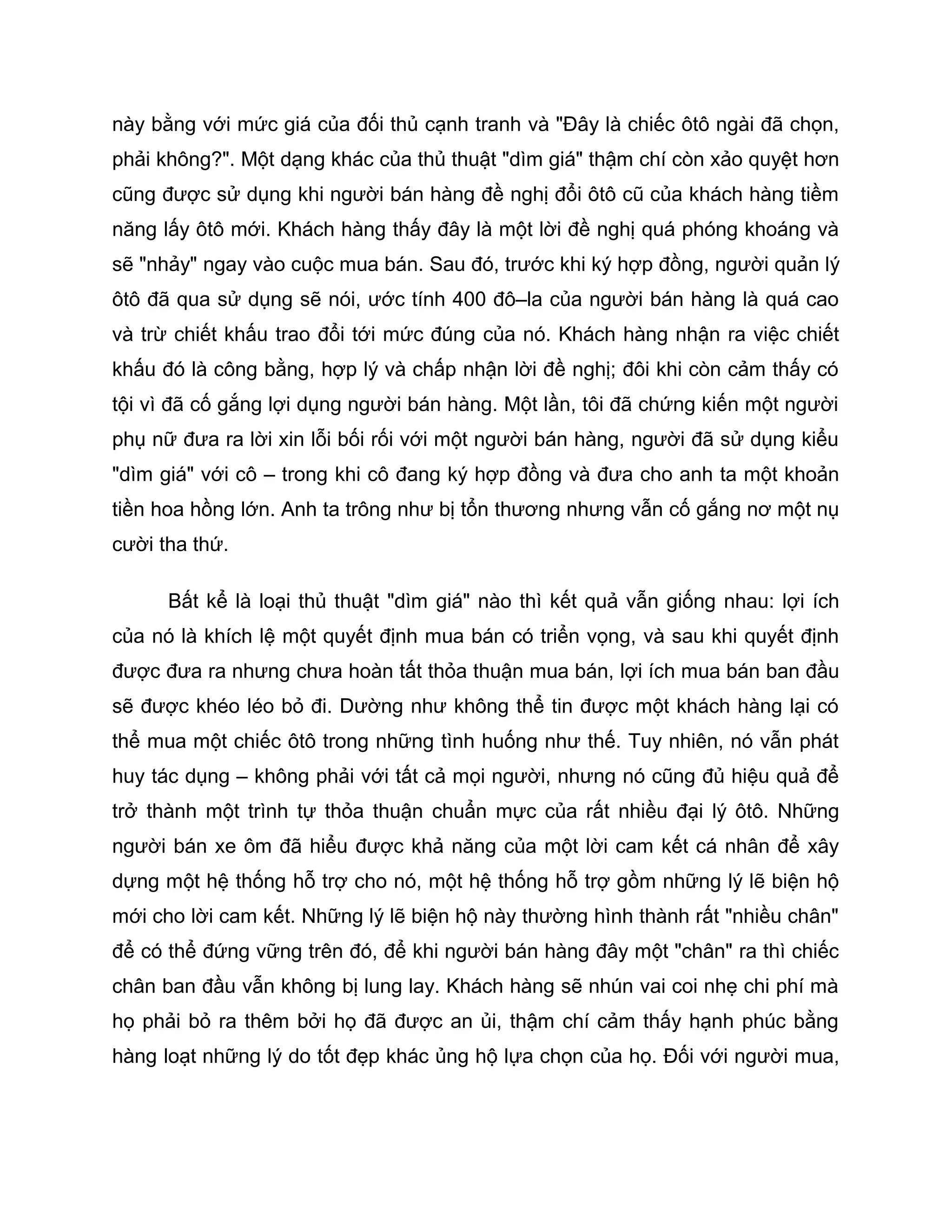 này bằng với mức giá của đối thủ cạnh tranh và "Đây là chiếc ôtô ngài đã chọn,
phải không?". Một dạng khác của thủ thuật "dìm giá" thậm chí còn xảo quyệt hơn
cũng được sử dụng khi người bán hàng đề nghị đổi ôtô cũ của khách hàng tiềm
năng lấy ôtô mới. Khách hàng thấy đây là một lời đề nghị quá phóng khoáng và
sẽ "nhảy" ngay vào cuộc mua bán. Sau đó, trước khi ký hợp đồng, người quản lý
ôtô đã qua sử dụng sẽ nói, ước tính 400 đô–la của người bán hàng là quá cao
và trừ chiết khấu trao đổi tới mức đúng của nó. Khách hàng nhận ra việc chiết
khấu đó là công bằng, hợp lý và chấp nhận lời đề nghị; đôi khi còn cảm thấy có
tội vì đã cố gắng lợi dụng người bán hàng. Một lần, tôi đã chứng kiến một người
phụ nữ đưa ra lời xin lỗi bối rối với một người bán hàng, người đã sử dụng kiểu
"dìm giá" với cô – trong khi cô đang ký hợp đồng và đưa cho anh ta một khoản
tiền hoa hồng lớn. Anh ta trông như bị tổn thương nhưng vẫn cố gắng nơ một nụ
cười tha thứ.

      Bất kể là loại thủ thuật "dìm giá" nào thì kết quả vẫn giống nhau: lợi ích
của nó là khích lệ một quyết định mua bán có triển vọng, và sau khi quyết định
được đưa ra nhưng chưa hoàn tất thỏa thuận mua bán, lợi ích mua bán ban đầu
sẽ được khéo léo bỏ đi. Dường như không thể tin được một khách hàng lại có
thể mua một chiếc ôtô trong những tình huống như thế. Tuy nhiên, nó vẫn phát
huy tác dụng – không phải với tất cả mọi người, nhưng nó cũng đủ hiệu quả để
trở thành một trình tự thỏa thuận chuẩn mực của rất nhiều đại lý ôtô. Những
người bán xe ôm đã hiểu được khả năng của một lời cam kết cá nhân để xây
dựng một hệ thống hỗ trợ cho nó, một hệ thống hỗ trợ gồm những lý lẽ biện hộ
mới cho lời cam kết. Những lý lẽ biện hộ này thường hình thành rất "nhiều chân"
để có thể đứng vững trên đó, để khi người bán hàng đây một "chân" ra thì chiếc
chân ban đầu vẫn không bị lung lay. Khách hàng sẽ nhún vai coi nhẹ chi phí mà
họ phải bỏ ra thêm bởi họ đã được an ủi, thậm chí cảm thấy hạnh phúc bằng
hàng loạt những lý do tốt đẹp khác ủng hộ lựa chọn của họ. Đối với người mua,
 