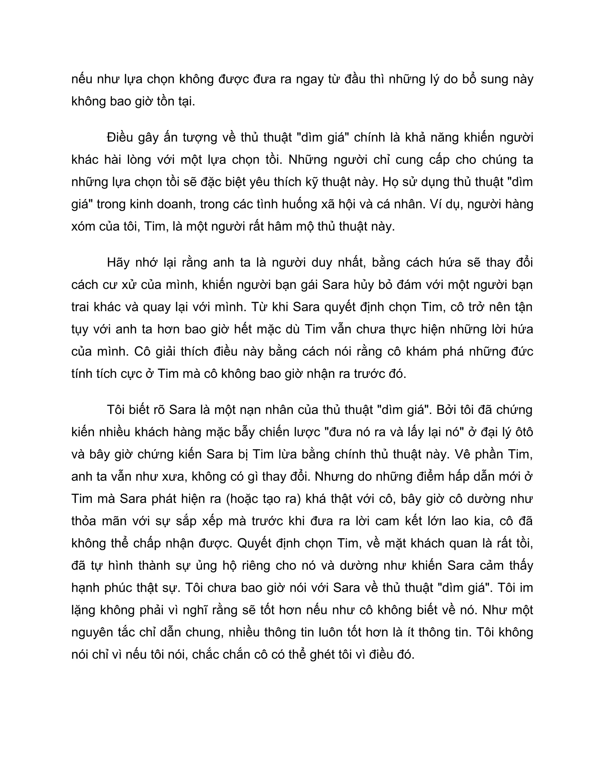 nếu như lựa chọn không được đưa ra ngay từ đầu thì những lý do bổ sung này
không bao giờ tồn tại.

      Điều gây ấn tượng về thủ thuật "dìm giá" chính là khả năng khiến người
khác hài lòng với một lựa chọn tồi. Những người chỉ cung cấp cho chúng ta
những lựa chọn tồi sẽ đặc biệt yêu thích kỹ thuật này. Họ sử dụng thủ thuật "dìm
giá" trong kinh doanh, trong các tình huống xã hội và cá nhân. Ví dụ, người hàng
xóm của tôi, Tim, là một người rất hâm mộ thủ thuật này.

      Hãy nhớ lại rằng anh ta là người duy nhất, bằng cách hứa sẽ thay đổi
cách cư xử của mình, khiến người bạn gái Sara hủy bỏ đám với một người bạn
trai khác và quay lại với mình. Từ khi Sara quyết định chọn Tim, cô trở nên tận
tụy với anh ta hơn bao giờ hết mặc dù Tim vẫn chưa thực hiện những lời hứa
của mình. Cô giải thích điều này bằng cách nói rằng cô khám phá những đức
tính tích cực ở Tim mà cô không bao giờ nhận ra trước đó.

      Tôi biết rõ Sara là một nạn nhân của thủ thuật "dìm giá". Bởi tôi đã chứng
kiến nhiều khách hàng mặc bẫy chiến lược "đưa nó ra và lấy lại nó" ở đại lý ôtô
và bây giờ chứng kiến Sara bị Tim lừa bằng chính thủ thuật này. Vê phần Tim,
anh ta vẫn như xưa, không có gì thay đổi. Nhưng do những điểm hấp dẫn mới ở
Tim mà Sara phát hiện ra (hoặc tạo ra) khá thật với cô, bây giờ cô dường như
thỏa mãn với sự sắp xếp mà trước khi đưa ra lời cam kết lớn lao kia, cô đã
không thể chấp nhận được. Quyết định chọn Tim, về mặt khách quan là rất tồi,
đã tự hình thành sự ủng hộ riêng cho nó và dường như khiến Sara cảm thấy
hạnh phúc thật sự. Tôi chưa bao giờ nói với Sara về thủ thuật "dìm giá". Tôi im
lặng không phải vì nghĩ rằng sẽ tốt hơn nếu như cô không biết về nó. Như một
nguyên tắc chỉ dẫn chung, nhiều thông tin luôn tốt hơn là ít thông tin. Tôi không
nói chỉ vì nếu tôi nói, chắc chắn cô có thể ghét tôi vì điều đó.
 