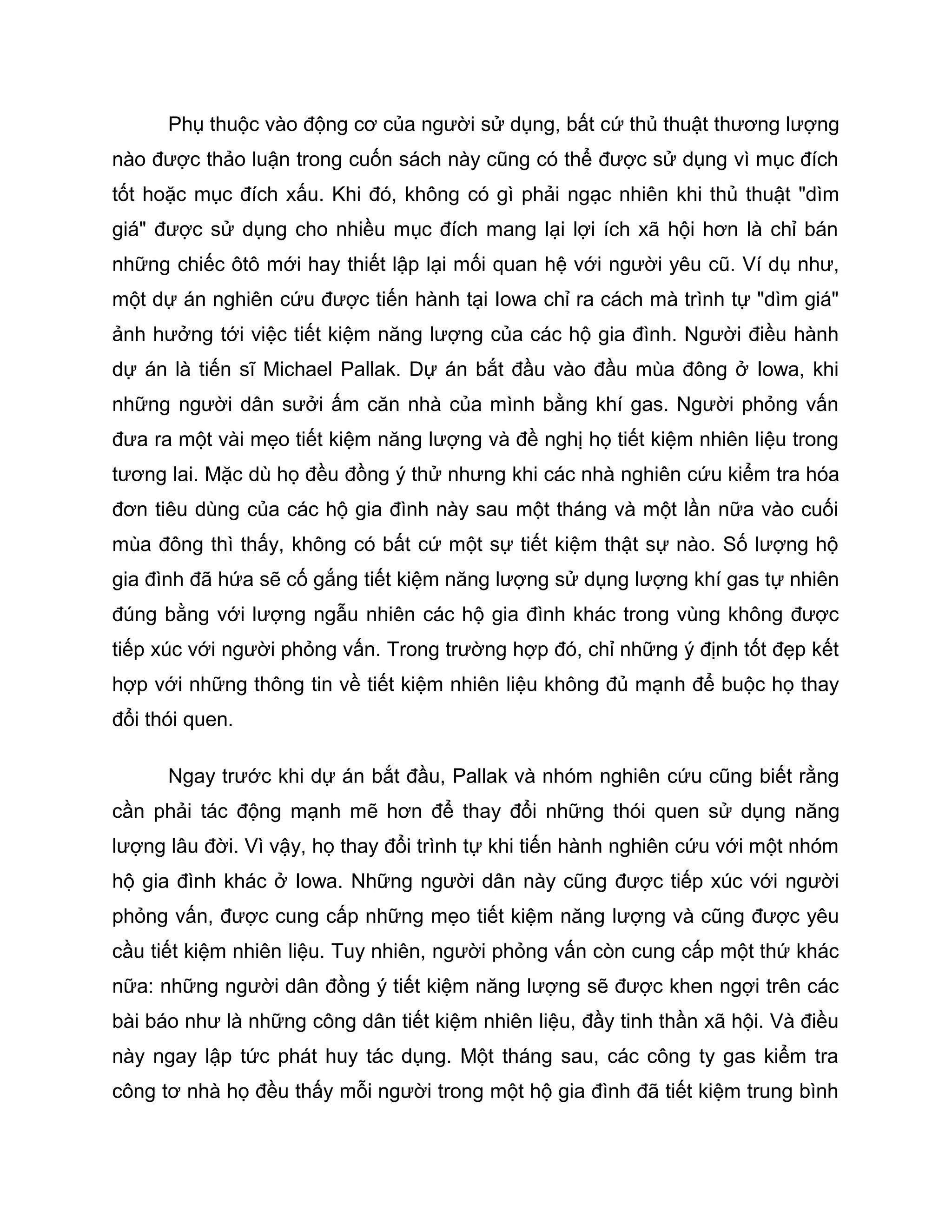 Phụ thuộc vào động cơ của người sử dụng, bất cứ thủ thuật thương lượng
nào được thảo luận trong cuốn sách này cũng có thể được sử dụng vì mục đích
tốt hoặc mục đích xấu. Khi đó, không có gì phải ngạc nhiên khi thủ thuật "dìm
giá" được sử dụng cho nhiều mục đích mang lại lợi ích xã hội hơn là chỉ bán
những chiếc ôtô mới hay thiết lập lại mối quan hệ với người yêu cũ. Ví dụ như,
một dự án nghiên cứu được tiến hành tại Iowa chỉ ra cách mà trình tự "dìm giá"
ảnh hưởng tới việc tiết kiệm năng lượng của các hộ gia đình. Người điều hành
dự án là tiến sĩ Michael Pallak. Dự án bắt đầu vào đầu mùa đông ở Iowa, khi
những người dân sưởi ấm căn nhà của mình bằng khí gas. Người phỏng vấn
đưa ra một vài mẹo tiết kiệm năng lượng và đề nghị họ tiết kiệm nhiên liệu trong
tương lai. Mặc dù họ đều đồng ý thử nhưng khi các nhà nghiên cứu kiểm tra hóa
đơn tiêu dùng của các hộ gia đình này sau một tháng và một lần nữa vào cuối
mùa đông thì thấy, không có bất cứ một sự tiết kiệm thật sự nào. Số lượng hộ
gia đình đã hứa sẽ cố gắng tiết kiệm năng lượng sử dụng lượng khí gas tự nhiên
đúng bằng với lượng ngẫu nhiên các hộ gia đình khác trong vùng không được
tiếp xúc với người phỏng vấn. Trong trường hợp đó, chỉ những ý định tốt đẹp kết
hợp với những thông tin về tiết kiệm nhiên liệu không đủ mạnh để buộc họ thay
đổi thói quen.

      Ngay trước khi dự án bắt đầu, Pallak và nhóm nghiên cứu cũng biết rằng
cần phải tác động mạnh mẽ hơn để thay đổi những thói quen sử dụng năng
lượng lâu đời. Vì vậy, họ thay đổi trình tự khi tiến hành nghiên cứu với một nhóm
hộ gia đình khác ở Iowa. Những người dân này cũng được tiếp xúc với người
phỏng vấn, được cung cấp những mẹo tiết kiệm năng lượng và cũng được yêu
cầu tiết kiệm nhiên liệu. Tuy nhiên, người phỏng vấn còn cung cấp một thứ khác
nữa: những người dân đồng ý tiết kiệm năng lượng sẽ được khen ngợi trên các
bài báo như là những công dân tiết kiệm nhiên liệu, đầy tinh thần xã hội. Và điều
này ngay lập tức phát huy tác dụng. Một tháng sau, các công ty gas kiểm tra
công tơ nhà họ đều thấy mỗi người trong một hộ gia đình đã tiết kiệm trung bình
 