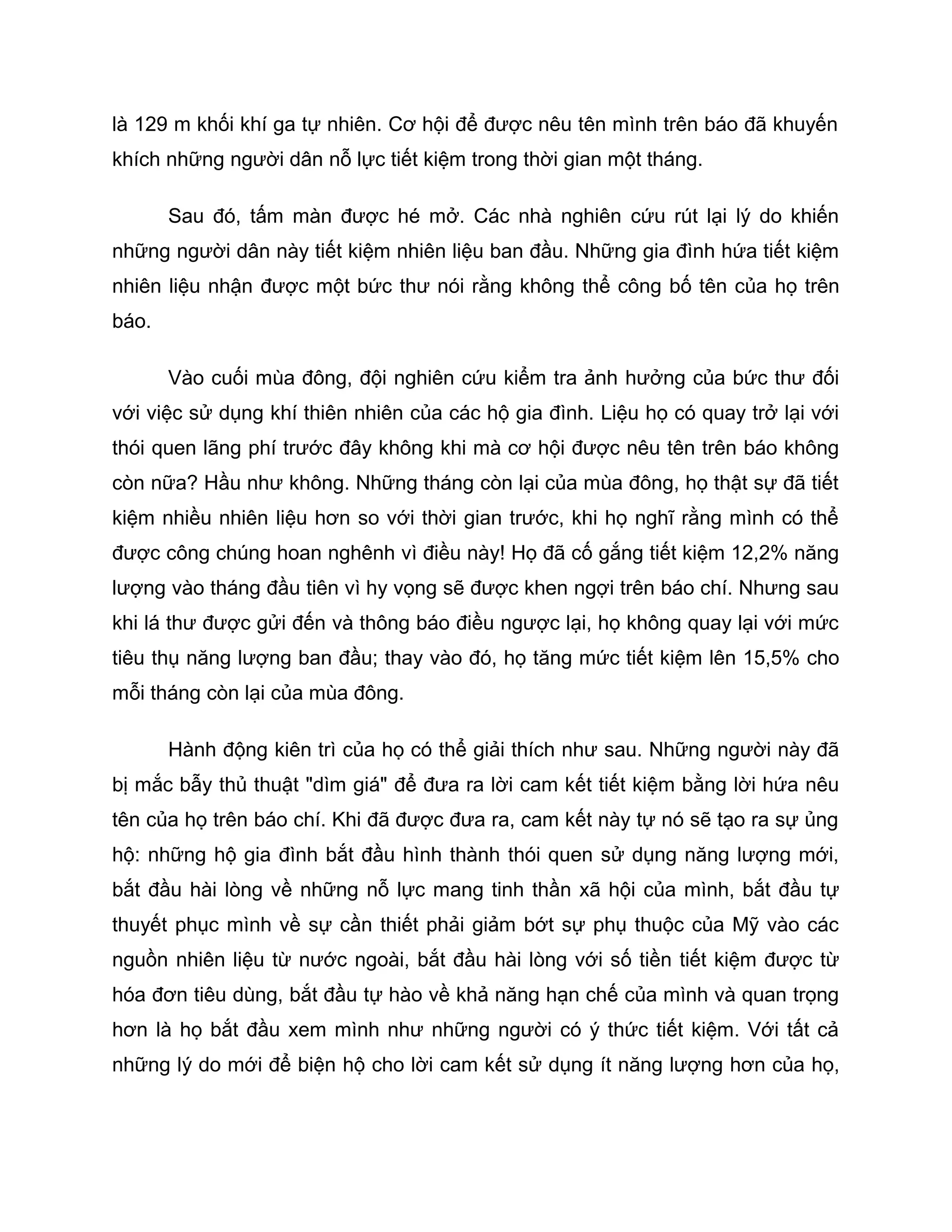 là 129 m khối khí ga tự nhiên. Cơ hội để được nêu tên mình trên báo đã khuyến
khích những người dân nỗ lực tiết kiệm trong thời gian một tháng.

       Sau đó, tấm màn được hé mở. Các nhà nghiên cứu rút lại lý do khiến
những người dân này tiết kiệm nhiên liệu ban đầu. Những gia đình hứa tiết kiệm
nhiên liệu nhận được một bức thư nói rằng không thể công bố tên của họ trên
báo.

       Vào cuối mùa đông, đội nghiên cứu kiểm tra ảnh hưởng của bức thư đối
với việc sử dụng khí thiên nhiên của các hộ gia đình. Liệu họ có quay trở lại với
thói quen lãng phí trước đây không khi mà cơ hội được nêu tên trên báo không
còn nữa? Hầu như không. Những tháng còn lại của mùa đông, họ thật sự đã tiết
kiệm nhiều nhiên liệu hơn so với thời gian trước, khi họ nghĩ rằng mình có thể
được công chúng hoan nghênh vì điều này! Họ đã cố gắng tiết kiệm 12,2% năng
lượng vào tháng đầu tiên vì hy vọng sẽ được khen ngợi trên báo chí. Nhưng sau
khi lá thư được gửi đến và thông báo điều ngược lại, họ không quay lại với mức
tiêu thụ năng lượng ban đầu; thay vào đó, họ tăng mức tiết kiệm lên 15,5% cho
mỗi tháng còn lại của mùa đông.

       Hành động kiên trì của họ có thể giải thích như sau. Những người này đã
bị mắc bẫy thủ thuật "dìm giá" để đưa ra lời cam kết tiết kiệm bằng lời hứa nêu
tên của họ trên báo chí. Khi đã được đưa ra, cam kết này tự nó sẽ tạo ra sự ủng
hộ: những hộ gia đình bắt đầu hình thành thói quen sử dụng năng lượng mới,
bắt đầu hài lòng về những nỗ lực mang tinh thần xã hội của mình, bắt đầu tự
thuyết phục mình về sự cần thiết phải giảm bớt sự phụ thuộc của Mỹ vào các
nguồn nhiên liệu từ nước ngoài, bắt đầu hài lòng với số tiền tiết kiệm được từ
hóa đơn tiêu dùng, bắt đầu tự hào về khả năng hạn chế của mình và quan trọng
hơn là họ bắt đầu xem mình như những người có ý thức tiết kiệm. Với tất cả
những lý do mới để biện hộ cho lời cam kết sử dụng ít năng lượng hơn của họ,
 