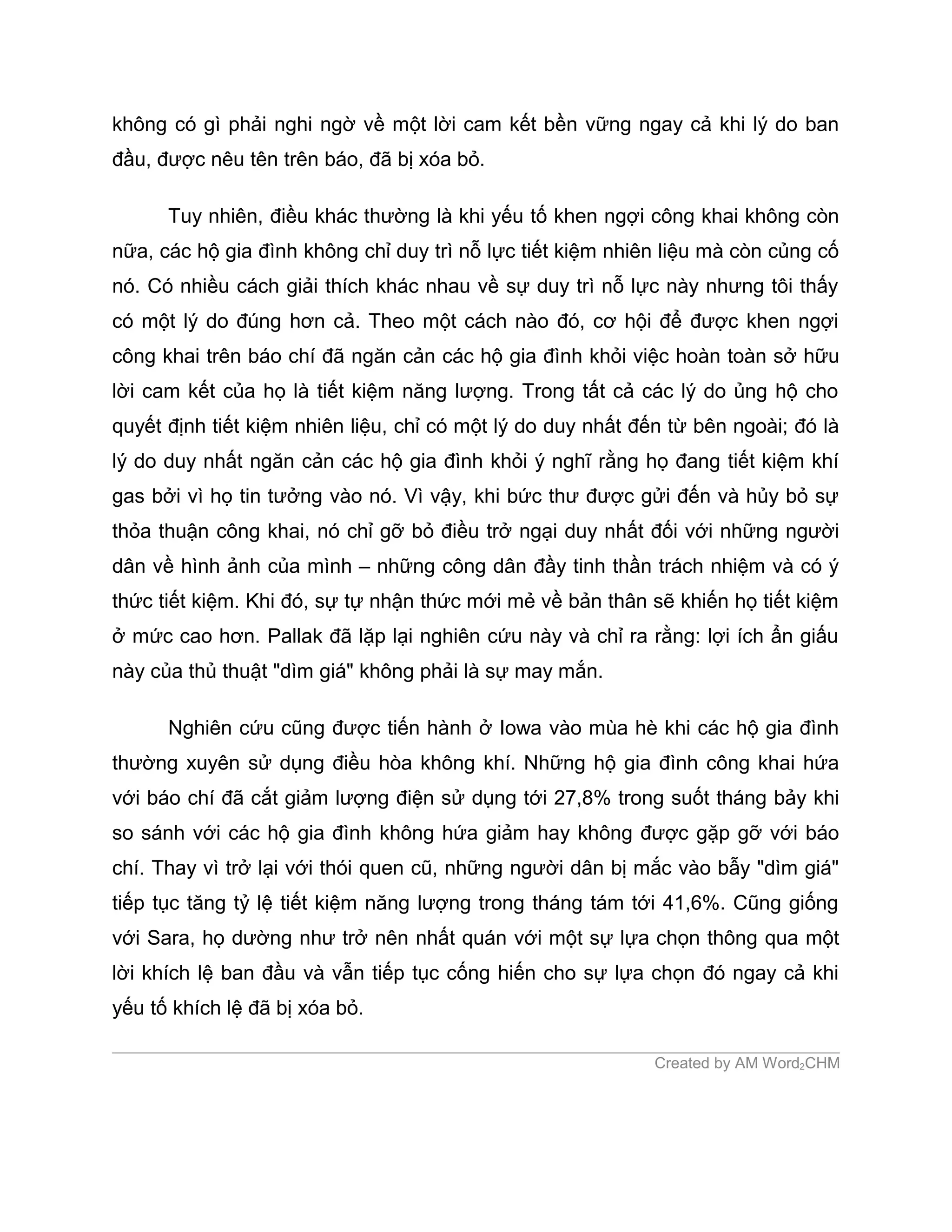 không có gì phải nghi ngờ về một lời cam kết bền vững ngay cả khi lý do ban
đầu, được nêu tên trên báo, đã bị xóa bỏ.

      Tuy nhiên, điều khác thường là khi yếu tố khen ngợi công khai không còn
nữa, các hộ gia đình không chỉ duy trì nỗ lực tiết kiệm nhiên liệu mà còn củng cố
nó. Có nhiều cách giải thích khác nhau về sự duy trì nỗ lực này nhưng tôi thấy
có một lý do đúng hơn cả. Theo một cách nào đó, cơ hội để được khen ngợi
công khai trên báo chí đã ngăn cản các hộ gia đình khỏi việc hoàn toàn sở hữu
lời cam kết của họ là tiết kiệm năng lượng. Trong tất cả các lý do ủng hộ cho
quyết định tiết kiệm nhiên liệu, chỉ có một lý do duy nhất đến từ bên ngoài; đó là
lý do duy nhất ngăn cản các hộ gia đình khỏi ý nghĩ rằng họ đang tiết kiệm khí
gas bởi vì họ tin tưởng vào nó. Vì vậy, khi bức thư được gửi đến và hủy bỏ sự
thỏa thuận công khai, nó chỉ gỡ bỏ điều trở ngại duy nhất đối với những người
dân về hình ảnh của mình – những công dân đầy tinh thần trách nhiệm và có ý
thức tiết kiệm. Khi đó, sự tự nhận thức mới mẻ về bản thân sẽ khiến họ tiết kiệm
ở mức cao hơn. Pallak đã lặp lại nghiên cứu này và chỉ ra rằng: lợi ích ẩn giấu
này của thủ thuật "dìm giá" không phải là sự may mắn.

      Nghiên cứu cũng được tiến hành ở Iowa vào mùa hè khi các hộ gia đình
thường xuyên sử dụng điều hòa không khí. Những hộ gia đình công khai hứa
với báo chí đã cắt giảm lượng điện sử dụng tới 27,8% trong suốt tháng bảy khi
so sánh với các hộ gia đình không hứa giảm hay không được gặp gỡ với báo
chí. Thay vì trở lại với thói quen cũ, những người dân bị mắc vào bẫy "dìm giá"
tiếp tục tăng tỷ lệ tiết kiệm năng lượng trong tháng tám tới 41,6%. Cũng giống
với Sara, họ dường như trở nên nhất quán với một sự lựa chọn thông qua một
lời khích lệ ban đầu và vẫn tiếp tục cống hiến cho sự lựa chọn đó ngay cả khi
yếu tố khích lệ đã bị xóa bỏ.

                                                             Created by AM Word2CHM
 