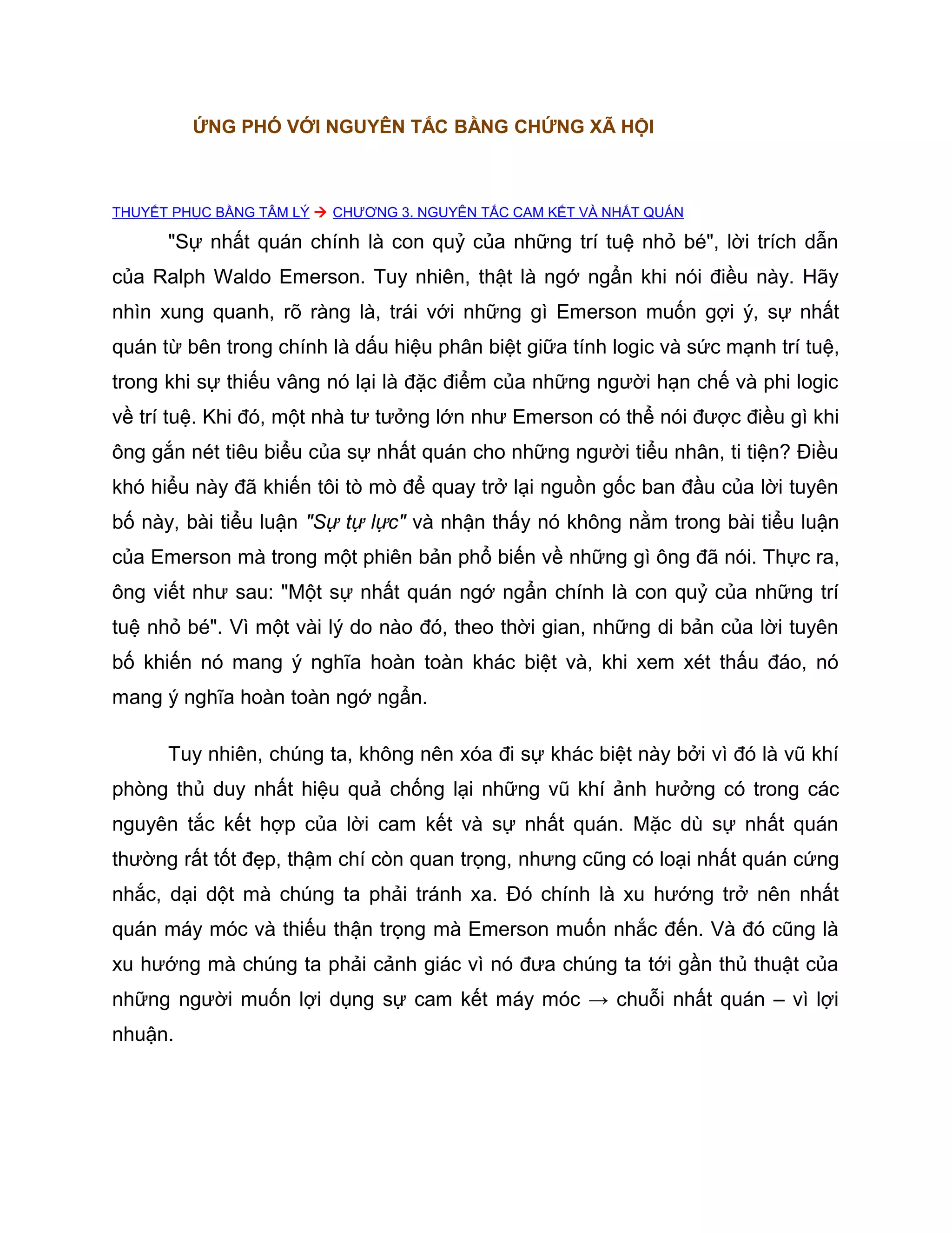 ỨNG PHÓ VỚI NGUYÊN TẮC BẰNG CHỨNG XÃ HỘI



THUYẾT PHỤC BẰNG TÂM LÝ  CHƯƠNG 3. NGUYÊN TẮC CAM KẾT VÀ NHẤT QUÁN

      "Sự nhất quán chính là con quỷ của những trí tuệ nhỏ bé", lời trích dẫn
của Ralph Waldo Emerson. Tuy nhiên, thật là ngớ ngẩn khi nói điều này. Hãy
nhìn xung quanh, rõ ràng là, trái với những gì Emerson muốn gợi ý, sự nhất
quán từ bên trong chính là dấu hiệu phân biệt giữa tính logic và sức mạnh trí tuệ,
trong khi sự thiếu vâng nó lại là đặc điểm của những người hạn chế và phi logic
về trí tuệ. Khi đó, một nhà tư tưởng lớn như Emerson có thể nói được điều gì khi
ông gắn nét tiêu biểu của sự nhất quán cho những người tiểu nhân, ti tiện? Điều
khó hiểu này đã khiến tôi tò mò để quay trở lại nguồn gốc ban đầu của lời tuyên
bố này, bài tiểu luận "Sự tự lực" và nhận thấy nó không nằm trong bài tiểu luận
của Emerson mà trong một phiên bản phổ biến về những gì ông đã nói. Thực ra,
ông viết như sau: "Một sự nhất quán ngớ ngẩn chính là con quỷ của những trí
tuệ nhỏ bé". Vì một vài lý do nào đó, theo thời gian, những di bản của lời tuyên
bố khiến nó mang ý nghĩa hoàn toàn khác biệt và, khi xem xét thấu đáo, nó
mang ý nghĩa hoàn toàn ngớ ngẩn.

      Tuy nhiên, chúng ta, không nên xóa đi sự khác biệt này bởi vì đó là vũ khí
phòng thủ duy nhất hiệu quả chống lại những vũ khí ảnh hưởng có trong các
nguyên tắc kết hợp của lời cam kết và sự nhất quán. Mặc dù sự nhất quán
thường rất tốt đẹp, thậm chí còn quan trọng, nhưng cũng có loại nhất quán cứng
nhắc, dại dột mà chúng ta phải tránh xa. Đó chính là xu hướng trở nên nhất
quán máy móc và thiếu thận trọng mà Emerson muốn nhắc đến. Và đó cũng là
xu hướng mà chúng ta phải cảnh giác vì nó đưa chúng ta tới gần thủ thuật của
những người muốn lợi dụng sự cam kết máy móc → chuỗi nhất quán – vì lợi
nhuận.
 