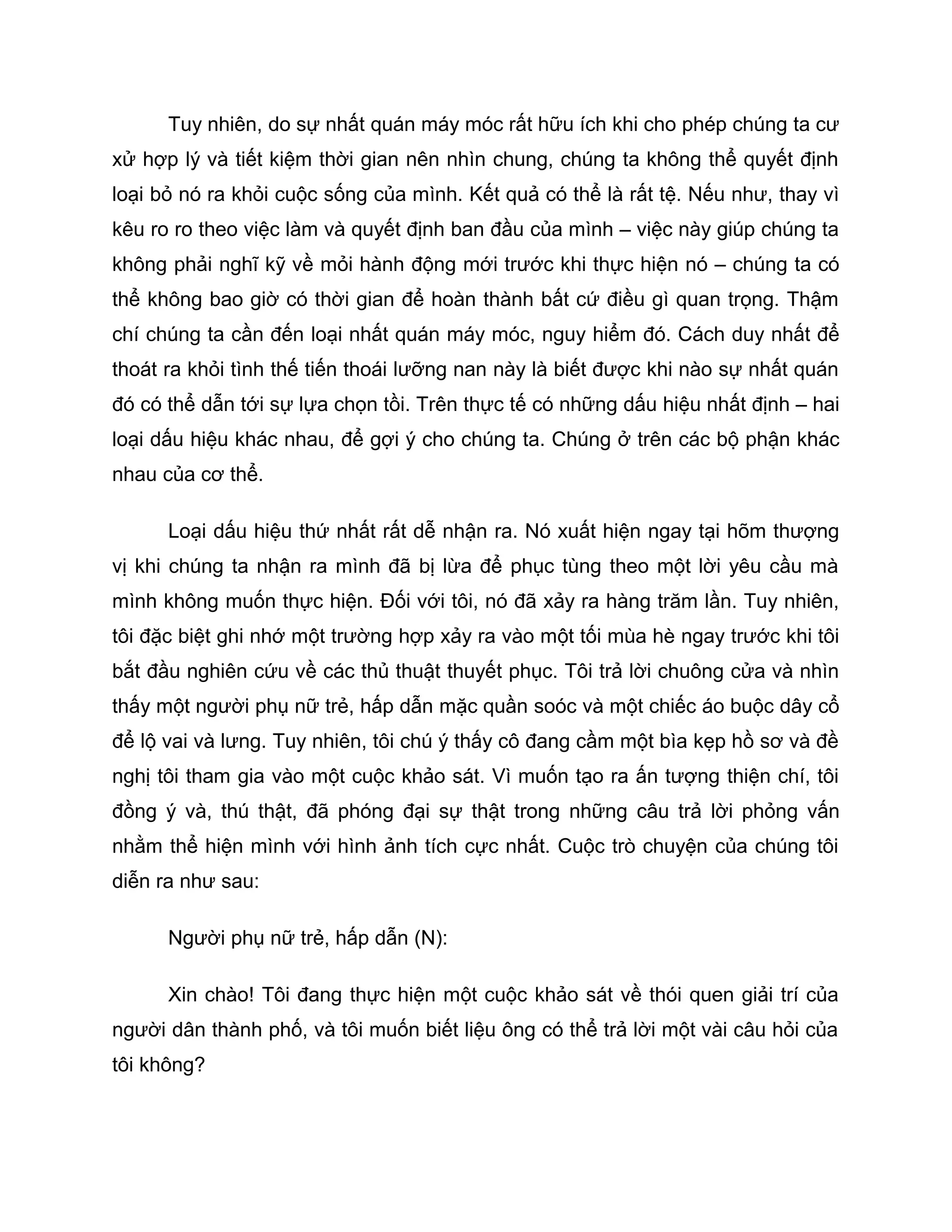 Tuy nhiên, do sự nhất quán máy móc rất hữu ích khi cho phép chúng ta cư
xử hợp lý và tiết kiệm thời gian nên nhìn chung, chúng ta không thể quyết định
loại bỏ nó ra khỏi cuộc sống của mình. Kết quả có thể là rất tệ. Nếu như, thay vì
kêu ro ro theo việc làm và quyết định ban đầu của mình – việc này giúp chúng ta
không phải nghĩ kỹ về mỏi hành động mới trước khi thực hiện nó – chúng ta có
thể không bao giờ có thời gian để hoàn thành bất cứ điều gì quan trọng. Thậm
chí chúng ta cần đến loại nhất quán máy móc, nguy hiểm đó. Cách duy nhất để
thoát ra khỏi tình thế tiến thoái lưỡng nan này là biết được khi nào sự nhất quán
đó có thể dẫn tới sự lựa chọn tồi. Trên thực tế có những dấu hiệu nhất định – hai
loại dấu hiệu khác nhau, để gợi ý cho chúng ta. Chúng ở trên các bộ phận khác
nhau của cơ thể.

      Loại dấu hiệu thứ nhất rất dễ nhận ra. Nó xuất hiện ngay tại hõm thượng
vị khi chúng ta nhận ra mình đã bị lừa để phục tùng theo một lời yêu cầu mà
mình không muốn thực hiện. Đối với tôi, nó đã xảy ra hàng trăm lần. Tuy nhiên,
tôi đặc biệt ghi nhớ một trường hợp xảy ra vào một tối mùa hè ngay trước khi tôi
bắt đầu nghiên cứu về các thủ thuật thuyết phục. Tôi trả lời chuông cửa và nhìn
thấy một người phụ nữ trẻ, hấp dẫn mặc quần soóc và một chiếc áo buộc dây cổ
để lộ vai và lưng. Tuy nhiên, tôi chú ý thấy cô đang cầm một bìa kẹp hồ sơ và đề
nghị tôi tham gia vào một cuộc khảo sát. Vì muốn tạo ra ấn tượng thiện chí, tôi
đồng ý và, thú thật, đã phóng đại sự thật trong những câu trả lời phỏng vấn
nhằm thể hiện mình với hình ảnh tích cực nhất. Cuộc trò chuyện của chúng tôi
diễn ra như sau:

      Người phụ nữ trẻ, hấp dẫn (N):

      Xin chào! Tôi đang thực hiện một cuộc khảo sát về thói quen giải trí của
người dân thành phố, và tôi muốn biết liệu ông có thể trả lời một vài câu hỏi của
tôi không?
 