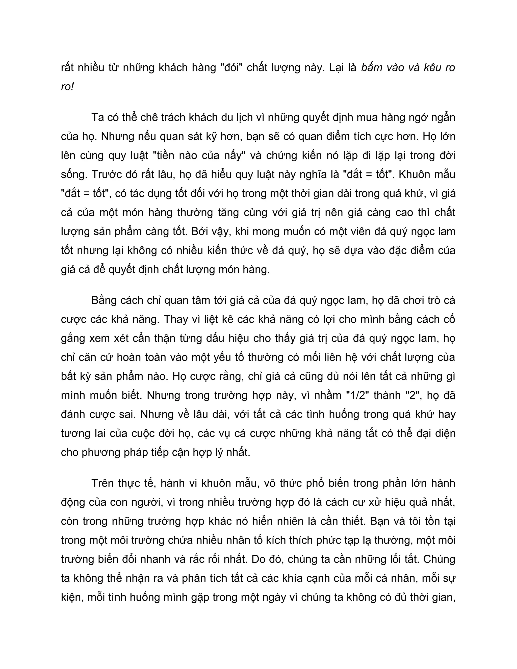 rất nhiều từ những khách hàng "đói" chất lượng này. Lại là bấm vào và kêu ro
ro!

      Ta có thể chê trách khách du lịch vì những quyết định mua hàng ngớ ngẩn
của họ. Nhưng nếu quan sát kỹ hơn, bạn sẽ có quan điểm tích cực hơn. Họ lớn
lên cùng quy luật "tiền nào của nấy" và chứng kiến nó lặp đi lặp lại trong đời
sống. Trước đó rất lâu, họ đã hiểu quy luật này nghĩa là "đắt = tốt". Khuôn mẫu
"đắt = tốt", có tác dụng tốt đối với họ trong một thời gian dài trong quá khứ, vì giá
cả của một món hàng thường tăng cùng với giá trị nên giá càng cao thì chất
lượng sản phẩm càng tốt. Bởi vậy, khi mong muốn có một viên đá quý ngọc lam
tốt nhưng lại không có nhiều kiến thức về đá quý, họ sẽ dựa vào đặc điểm của
giá cả để quyết định chất lượng món hàng.

      Bằng cách chỉ quan tâm tới giá cả của đá quý ngọc lam, họ đã chơi trò cá
cược các khả năng. Thay vì liệt kê các khả năng có lợi cho mình bằng cách cố
gắng xem xét cẩn thận từng dấu hiệu cho thấy giá trị của đá quý ngọc lam, họ
chỉ căn cứ hoàn toàn vào một yếu tố thường có mối liên hệ với chất lượng của
bất kỳ sản phẩm nào. Họ cược rằng, chỉ giá cả cũng đủ nói lên tất cả những gì
mình muốn biết. Nhưng trong trường hợp này, vì nhầm "1/2" thành "2", họ đã
đánh cược sai. Nhưng về lâu dài, với tất cả các tình huống trong quá khứ hay
tương lai của cuộc đời họ, các vụ cá cược những khả năng tắt có thể đại diện
cho phương pháp tiếp cận hợp lý nhất.

      Trên thực tế, hành vi khuôn mẫu, vô thức phổ biến trong phần lớn hành
động của con người, vì trong nhiều trường hợp đó là cách cư xử hiệu quả nhất,
còn trong những trường hợp khác nó hiển nhiên là cần thiết. Bạn và tôi tồn tại
trong một môi trường chứa nhiều nhân tố kích thích phức tạp lạ thường, một môi
trường biến đổi nhanh và rắc rối nhất. Do đó, chúng ta cần những lối tắt. Chúng
ta không thể nhận ra và phân tích tất cả các khía cạnh của mỗi cá nhân, mỗi sự
kiện, mỗi tình huống mình gặp trong một ngày vì chúng ta không có đủ thời gian,
 