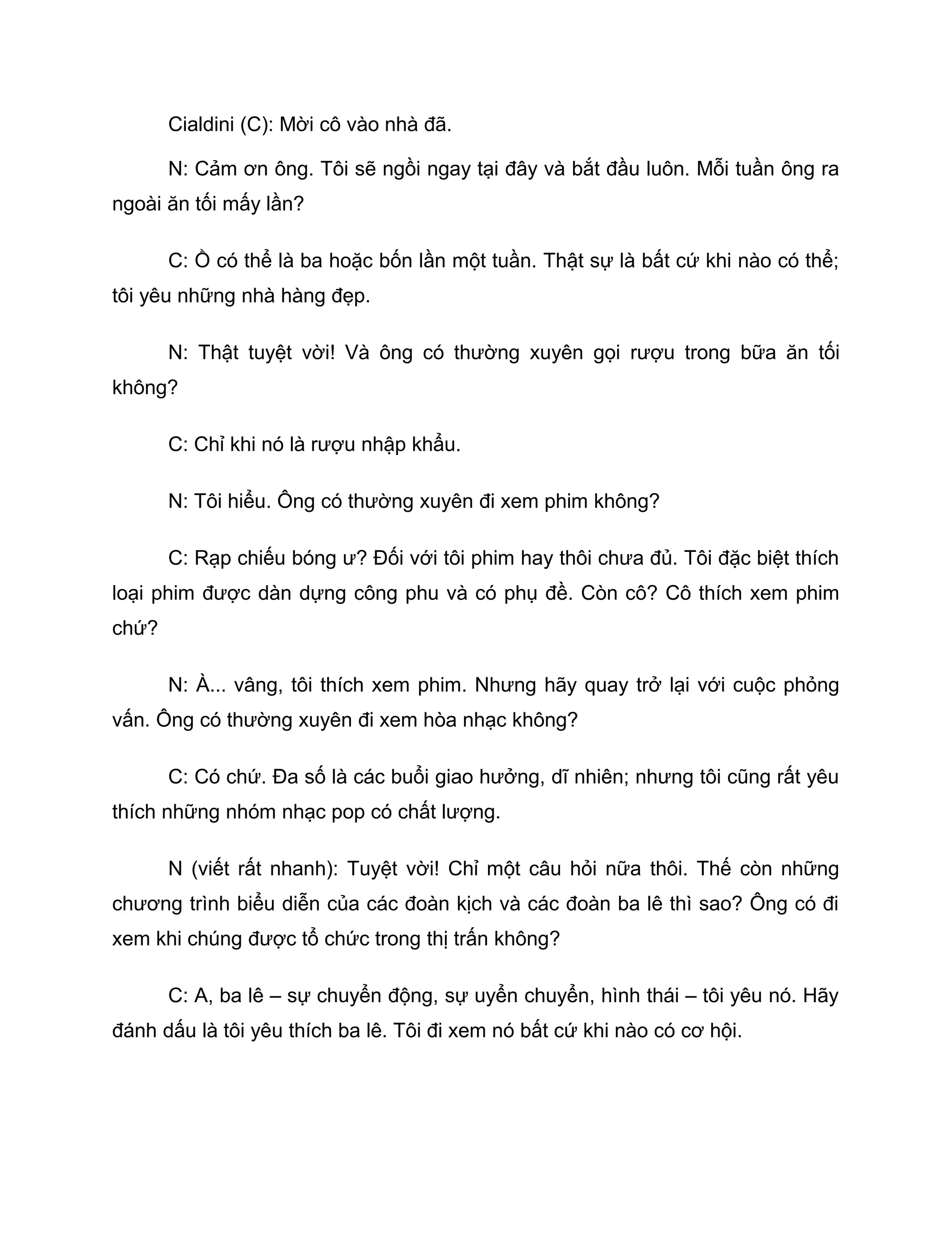 Cialdini (C): Mời cô vào nhà đã.

       N: Cảm ơn ông. Tôi sẽ ngồi ngay tại đây và bắt đầu luôn. Mỗi tuần ông ra
ngoài ăn tối mấy lần?

       C: Ồ có thể là ba hoặc bốn lần một tuần. Thật sự là bất cứ khi nào có thể;
tôi yêu những nhà hàng đẹp.

       N: Thật tuyệt vời! Và ông có thường xuyên gọi rượu trong bữa ăn tối
không?

       C: Chỉ khi nó là rượu nhập khẩu.

       N: Tôi hiểu. Ông có thường xuyên đi xem phim không?

       C: Rạp chiếu bóng ư? Đối với tôi phim hay thôi chưa đủ. Tôi đặc biệt thích
loại phim được dàn dựng công phu và có phụ đề. Còn cô? Cô thích xem phim
chứ?

       N: À... vâng, tôi thích xem phim. Nhưng hãy quay trở lại với cuộc phỏng
vấn. Ông có thường xuyên đi xem hòa nhạc không?

       C: Có chứ. Đa số là các buổi giao hưởng, dĩ nhiên; nhưng tôi cũng rất yêu
thích những nhóm nhạc pop có chất lượng.

       N (viết rất nhanh): Tuyệt vời! Chỉ một câu hỏi nữa thôi. Thế còn những
chương trình biểu diễn của các đoàn kịch và các đoàn ba lê thì sao? Ông có đi
xem khi chúng được tổ chức trong thị trấn không?

       C: A, ba lê – sự chuyển động, sự uyển chuyển, hình thái – tôi yêu nó. Hãy
đánh dấu là tôi yêu thích ba lê. Tôi đi xem nó bất cứ khi nào có cơ hội.
 
