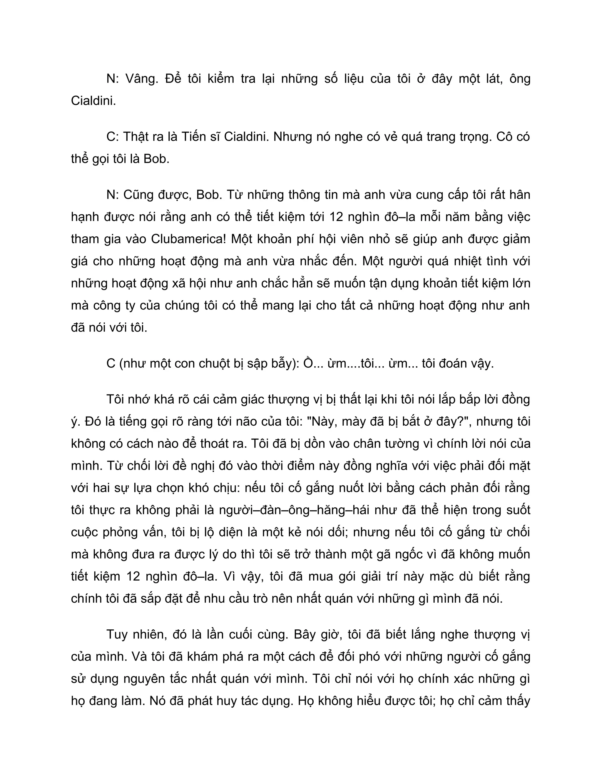 N: Vâng. Để tôi kiểm tra lại những số liệu của tôi ở đây một lát, ông
Cialdini.

       C: Thật ra là Tiến sĩ Cialdini. Nhưng nó nghe có vẻ quá trang trọng. Cô có
thể gọi tôi là Bob.

       N: Cũng được, Bob. Từ những thông tin mà anh vừa cung cấp tôi rất hân
hạnh được nói rằng anh có thể tiết kiệm tới 12 nghìn đô–la mỗi năm bằng việc
tham gia vào Clubamerica! Một khoản phí hội viên nhỏ sẽ giúp anh được giảm
giá cho những hoạt động mà anh vừa nhắc đến. Một người quá nhiệt tình với
những hoạt động xã hội như anh chắc hẳn sẽ muốn tận dụng khoản tiết kiệm lớn
mà công ty của chúng tôi có thể mang lại cho tất cả những hoạt động như anh
đã nói với tôi.

       C (như một con chuột bị sập bẫy): Ồ... ừm....tôi... ừm... tôi đoán vậy.

       Tôi nhớ khá rõ cái cảm giác thượng vị bị thất lại khi tôi nói lắp bắp lời đồng
ý. Đó là tiếng gọi rõ ràng tới não của tôi: "Này, mày đã bị bắt ở đây?", nhưng tôi
không có cách nào để thoát ra. Tôi đã bị dồn vào chân tường vì chính lời nói của
mình. Từ chối lời đề nghị đó vào thời điểm này đồng nghĩa với việc phải đối mặt
với hai sự lựa chọn khó chịu: nếu tôi cố gắng nuốt lời bằng cách phản đối rằng
tôi thực ra không phải là người–đàn–ông–hăng–hái như đã thể hiện trong suốt
cuộc phỏng vấn, tôi bị lộ diện là một kẻ nói dối; nhưng nếu tôi cố gắng từ chối
mà không đưa ra được lý do thì tôi sẽ trở thành một gã ngốc vì đã không muốn
tiết kiệm 12 nghìn đô–la. Vì vậy, tôi đã mua gói giải trí này mặc dù biết rằng
chính tôi đã sắp đặt để nhu cầu trò nên nhất quán với những gì mình đã nói.

       Tuy nhiên, đó là lần cuối cùng. Bây giờ, tôi đã biết lắng nghe thượng vị
của mình. Và tôi đã khám phá ra một cách để đối phó với những người cố gắng
sử dụng nguyên tắc nhất quán với mình. Tôi chỉ nói với họ chính xác những gì
họ đang làm. Nó đã phát huy tác dụng. Họ không hiểu được tôi; họ chỉ cảm thấy
 