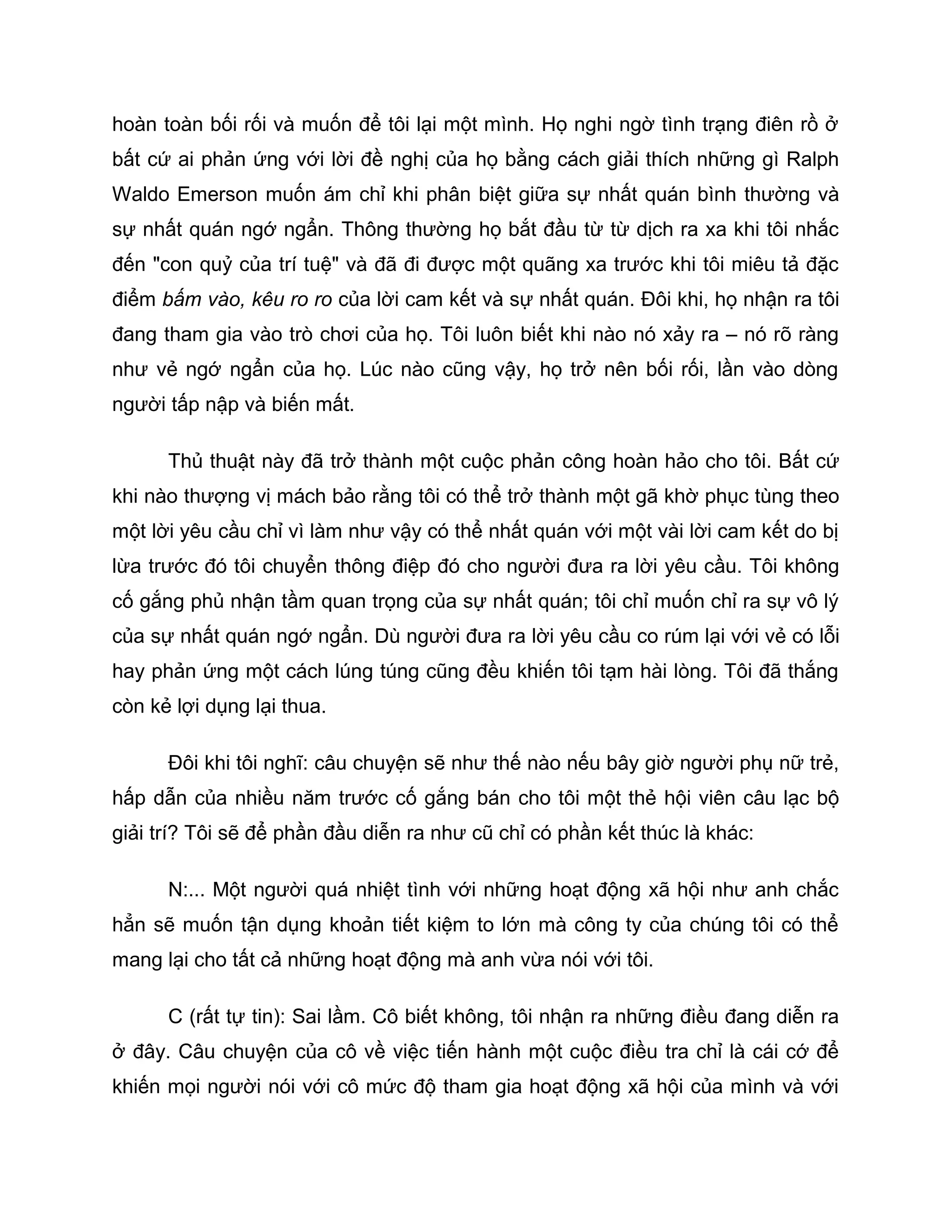 hoàn toàn bối rối và muốn để tôi lại một mình. Họ nghi ngờ tình trạng điên rồ ở
bất cứ ai phản ứng với lời đề nghị của họ bằng cách giải thích những gì Ralph
Waldo Emerson muốn ám chỉ khi phân biệt giữa sự nhất quán bình thường và
sự nhất quán ngớ ngẩn. Thông thường họ bắt đầu từ từ dịch ra xa khi tôi nhắc
đến "con quỷ của trí tuệ" và đã đi được một quãng xa trước khi tôi miêu tả đặc
điểm bấm vào, kêu ro ro của lời cam kết và sự nhất quán. Đôi khi, họ nhận ra tôi
đang tham gia vào trò chơi của họ. Tôi luôn biết khi nào nó xảy ra – nó rõ ràng
như vẻ ngớ ngẩn của họ. Lúc nào cũng vậy, họ trở nên bối rối, lần vào dòng
người tấp nập và biến mất.

      Thủ thuật này đã trở thành một cuộc phản công hoàn hảo cho tôi. Bất cứ
khi nào thượng vị mách bảo rằng tôi có thể trở thành một gã khờ phục tùng theo
một lời yêu cầu chỉ vì làm như vậy có thể nhất quán với một vài lời cam kết do bị
lừa trước đó tôi chuyển thông điệp đó cho người đưa ra lời yêu cầu. Tôi không
cố gắng phủ nhận tầm quan trọng của sự nhất quán; tôi chỉ muốn chỉ ra sự vô lý
của sự nhất quán ngớ ngẩn. Dù người đưa ra lời yêu cầu co rúm lại với vẻ có lỗi
hay phản ứng một cách lúng túng cũng đều khiến tôi tạm hài lòng. Tôi đã thắng
còn kẻ lợi dụng lại thua.

      Đôi khi tôi nghĩ: câu chuyện sẽ như thế nào nếu bây giờ người phụ nữ trẻ,
hấp dẫn của nhiều năm trước cố gắng bán cho tôi một thẻ hội viên câu lạc bộ
giải trí? Tôi sẽ để phần đầu diễn ra như cũ chỉ có phần kết thúc là khác:

      N:... Một người quá nhiệt tình với những hoạt động xã hội như anh chắc
hẳn sẽ muốn tận dụng khoản tiết kiệm to lớn mà công ty của chúng tôi có thể
mang lại cho tất cả những hoạt động mà anh vừa nói với tôi.

      C (rất tự tin): Sai lầm. Cô biết không, tôi nhận ra những điều đang diễn ra
ở đây. Câu chuyện của cô về việc tiến hành một cuộc điều tra chỉ là cái cớ để
khiến mọi người nói với cô mức độ tham gia hoạt động xã hội của mình và với
 