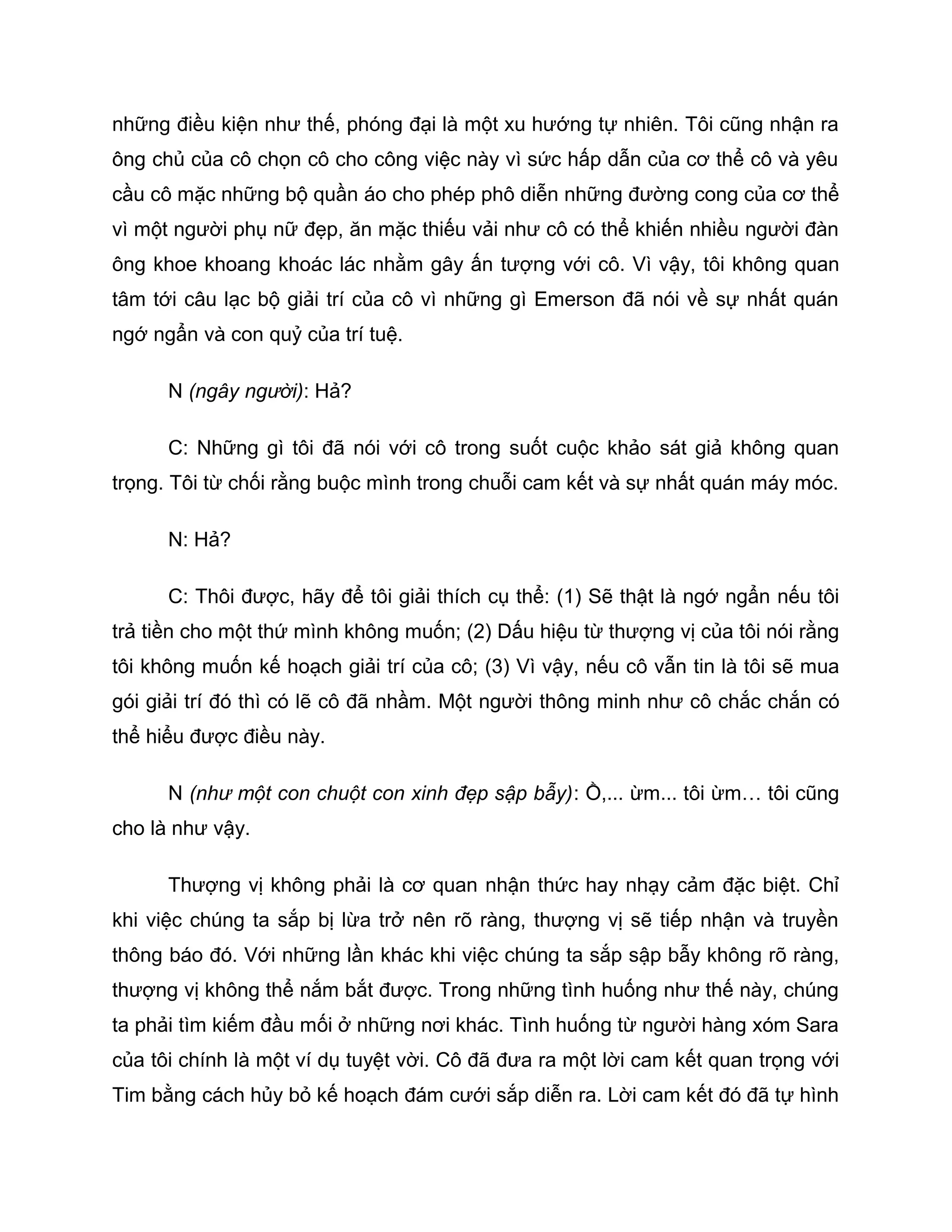 những điều kiện như thế, phóng đại là một xu hướng tự nhiên. Tôi cũng nhận ra
ông chủ của cô chọn cô cho công việc này vì sức hấp dẫn của cơ thể cô và yêu
cầu cô mặc những bộ quần áo cho phép phô diễn những đường cong của cơ thể
vì một người phụ nữ đẹp, ăn mặc thiếu vải như cô có thể khiến nhiều người đàn
ông khoe khoang khoác lác nhằm gây ấn tượng với cô. Vì vậy, tôi không quan
tâm tới câu lạc bộ giải trí của cô vì những gì Emerson đã nói về sự nhất quán
ngớ ngẩn và con quỷ của trí tuệ.

      N (ngây người): Hả?

      C: Những gì tôi đã nói với cô trong suốt cuộc khảo sát giả không quan
trọng. Tôi từ chối rằng buộc mình trong chuỗi cam kết và sự nhất quán máy móc.

      N: Hả?

      C: Thôi được, hãy để tôi giải thích cụ thể: (1) Sẽ thật là ngớ ngẩn nếu tôi
trả tiền cho một thứ mình không muốn; (2) Dấu hiệu từ thượng vị của tôi nói rằng
tôi không muốn kế hoạch giải trí của cô; (3) Vì vậy, nếu cô vẫn tin là tôi sẽ mua
gói giải trí đó thì có lẽ cô đã nhầm. Một người thông minh như cô chắc chắn có
thể hiểu được điều này.

      N (như một con chuột con xinh đẹp sập bẫy): Ồ,... ừm... tôi ừm… tôi cũng
cho là như vậy.

      Thượng vị không phải là cơ quan nhận thức hay nhạy cảm đặc biệt. Chỉ
khi việc chúng ta sắp bị lừa trở nên rõ ràng, thượng vị sẽ tiếp nhận và truyền
thông báo đó. Với những lần khác khi việc chúng ta sắp sập bẫy không rõ ràng,
thượng vị không thể nắm bắt được. Trong những tình huống như thế này, chúng
ta phải tìm kiếm đầu mối ở những nơi khác. Tình huống từ người hàng xóm Sara
của tôi chính là một ví dụ tuyệt vời. Cô đã đưa ra một lời cam kết quan trọng với
Tim bằng cách hủy bỏ kế hoạch đám cưới sắp diễn ra. Lời cam kết đó đã tự hình
 