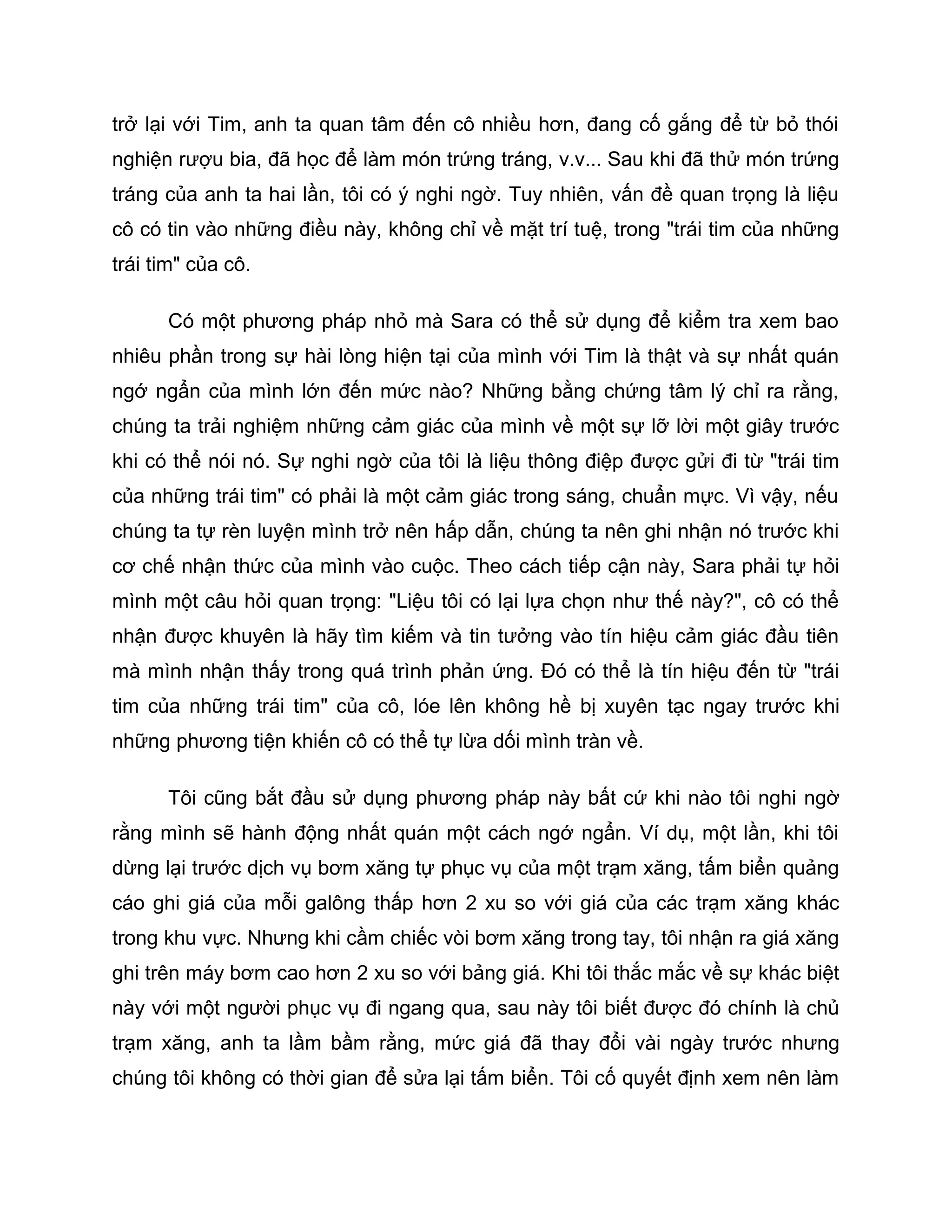 trở lại với Tim, anh ta quan tâm đến cô nhiều hơn, đang cố gắng để từ bỏ thói
nghiện rượu bia, đã học để làm món trứng tráng, v.v... Sau khi đã thử món trứng
tráng của anh ta hai lần, tôi có ý nghi ngờ. Tuy nhiên, vấn đề quan trọng là liệu
cô có tin vào những điều này, không chỉ về mặt trí tuệ, trong "trái tim của những
trái tim" của cô.

      Có một phương pháp nhỏ mà Sara có thể sử dụng để kiểm tra xem bao
nhiêu phần trong sự hài lòng hiện tại của mình với Tim là thật và sự nhất quán
ngớ ngẩn của mình lớn đến mức nào? Những bằng chứng tâm lý chỉ ra rằng,
chúng ta trải nghiệm những cảm giác của mình về một sự lỡ lời một giây trước
khi có thể nói nó. Sự nghi ngờ của tôi là liệu thông điệp được gửi đi từ "trái tim
của những trái tim" có phải là một cảm giác trong sáng, chuẩn mực. Vì vậy, nếu
chúng ta tự rèn luyện mình trở nên hấp dẫn, chúng ta nên ghi nhận nó trước khi
cơ chế nhận thức của mình vào cuộc. Theo cách tiếp cận này, Sara phải tự hỏi
mình một câu hỏi quan trọng: "Liệu tôi có lại lựa chọn như thế này?", cô có thể
nhận được khuyên là hãy tìm kiếm và tin tưởng vào tín hiệu cảm giác đầu tiên
mà mình nhận thấy trong quá trình phản ứng. Đó có thể là tín hiệu đến từ "trái
tim của những trái tim" của cô, lóe lên không hề bị xuyên tạc ngay trước khi
những phương tiện khiến cô có thể tự lừa dối mình tràn về.

      Tôi cũng bắt đầu sử dụng phương pháp này bất cứ khi nào tôi nghi ngờ
rằng mình sẽ hành động nhất quán một cách ngớ ngẩn. Ví dụ, một lần, khi tôi
dừng lại trước dịch vụ bơm xăng tự phục vụ của một trạm xăng, tấm biển quảng
cáo ghi giá của mỗi galông thấp hơn 2 xu so với giá của các trạm xăng khác
trong khu vực. Nhưng khi cầm chiếc vòi bơm xăng trong tay, tôi nhận ra giá xăng
ghi trên máy bơm cao hơn 2 xu so với bảng giá. Khi tôi thắc mắc về sự khác biệt
này với một người phục vụ đi ngang qua, sau này tôi biết được đó chính là chủ
trạm xăng, anh ta lầm bầm rằng, mức giá đã thay đổi vài ngày trước nhưng
chúng tôi không có thời gian để sửa lại tấm biển. Tôi cố quyết định xem nên làm
 