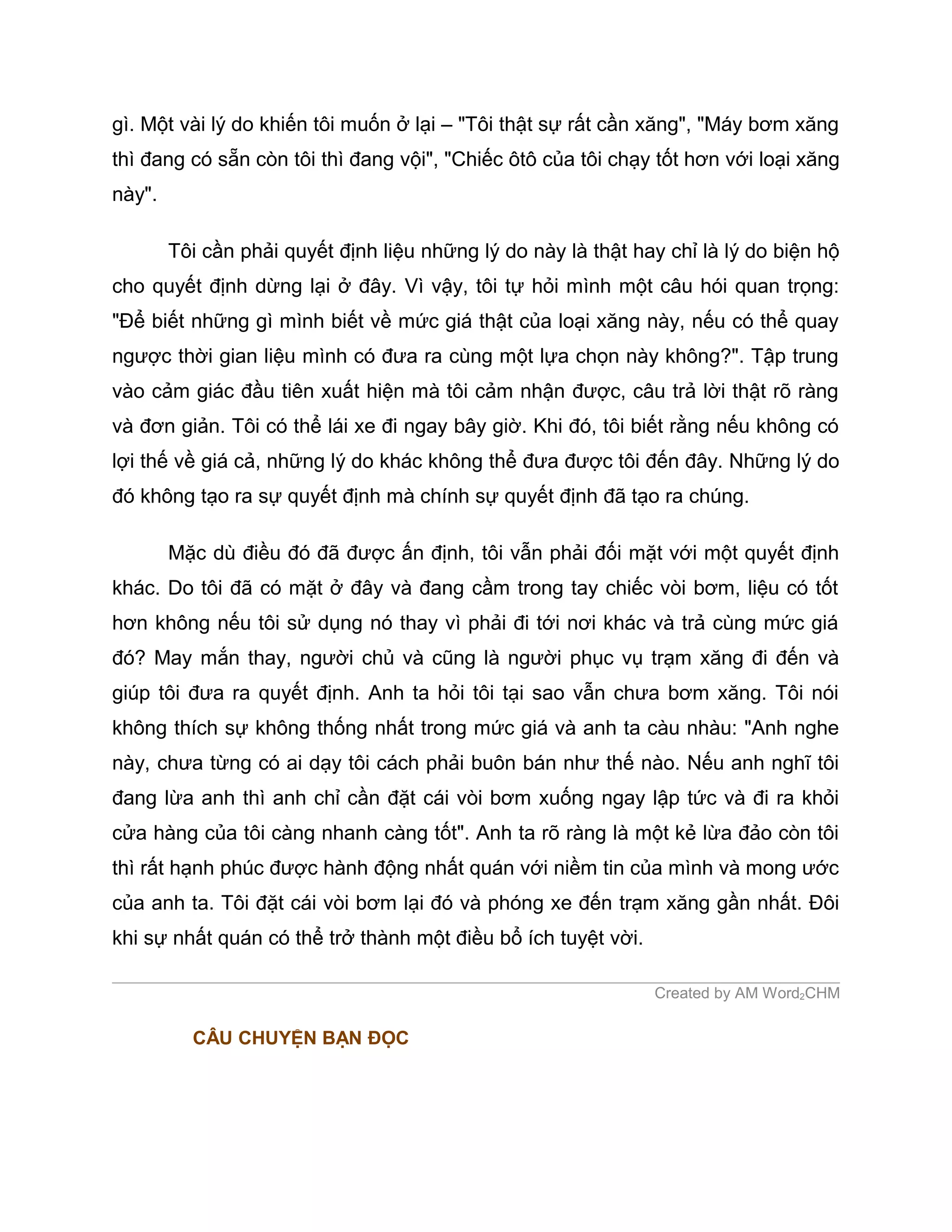 gì. Một vài lý do khiến tôi muốn ở lại – "Tôi thật sự rất cần xăng", "Máy bơm xăng
thì đang có sẵn còn tôi thì đang vội", "Chiếc ôtô của tôi chạy tốt hơn với loại xăng
này".

        Tôi cần phải quyết định liệu những lý do này là thật hay chỉ là lý do biện hộ
cho quyết định dừng lại ở đây. Vì vậy, tôi tự hỏi mình một câu hói quan trọng:
"Để biết những gì mình biết về mức giá thật của loại xăng này, nếu có thể quay
ngược thời gian liệu mình có đưa ra cùng một lựa chọn này không?". Tập trung
vào cảm giác đầu tiên xuất hiện mà tôi cảm nhận được, câu trả lời thật rõ ràng
và đơn giản. Tôi có thể lái xe đi ngay bây giờ. Khi đó, tôi biết rằng nếu không có
lợi thế về giá cả, những lý do khác không thể đưa được tôi đến đây. Những lý do
đó không tạo ra sự quyết định mà chính sự quyết định đã tạo ra chúng.

        Mặc dù điều đó đã được ấn định, tôi vẫn phải đối mặt với một quyết định
khác. Do tôi đã có mặt ở đây và đang cầm trong tay chiếc vòi bơm, liệu có tốt
hơn không nếu tôi sử dụng nó thay vì phải đi tới nơi khác và trả cùng mức giá
đó? May mắn thay, người chủ và cũng là người phục vụ trạm xăng đi đến và
giúp tôi đưa ra quyết định. Anh ta hỏi tôi tại sao vẫn chưa bơm xăng. Tôi nói
không thích sự không thống nhất trong mức giá và anh ta càu nhàu: "Anh nghe
này, chưa từng có ai dạy tôi cách phải buôn bán như thế nào. Nếu anh nghĩ tôi
đang lừa anh thì anh chỉ cần đặt cái vòi bơm xuống ngay lập tức và đi ra khỏi
cửa hàng của tôi càng nhanh càng tốt". Anh ta rõ ràng là một kẻ lừa đảo còn tôi
thì rất hạnh phúc được hành động nhất quán với niềm tin của mình và mong ước
của anh ta. Tôi đặt cái vòi bơm lại đó và phóng xe đến trạm xăng gần nhất. Đôi
khi sự nhất quán có thể trở thành một điều bổ ích tuyệt vời.

                                                               Created by AM Word2CHM

          CÂU CHUYỆN BẠN ĐỌC
 