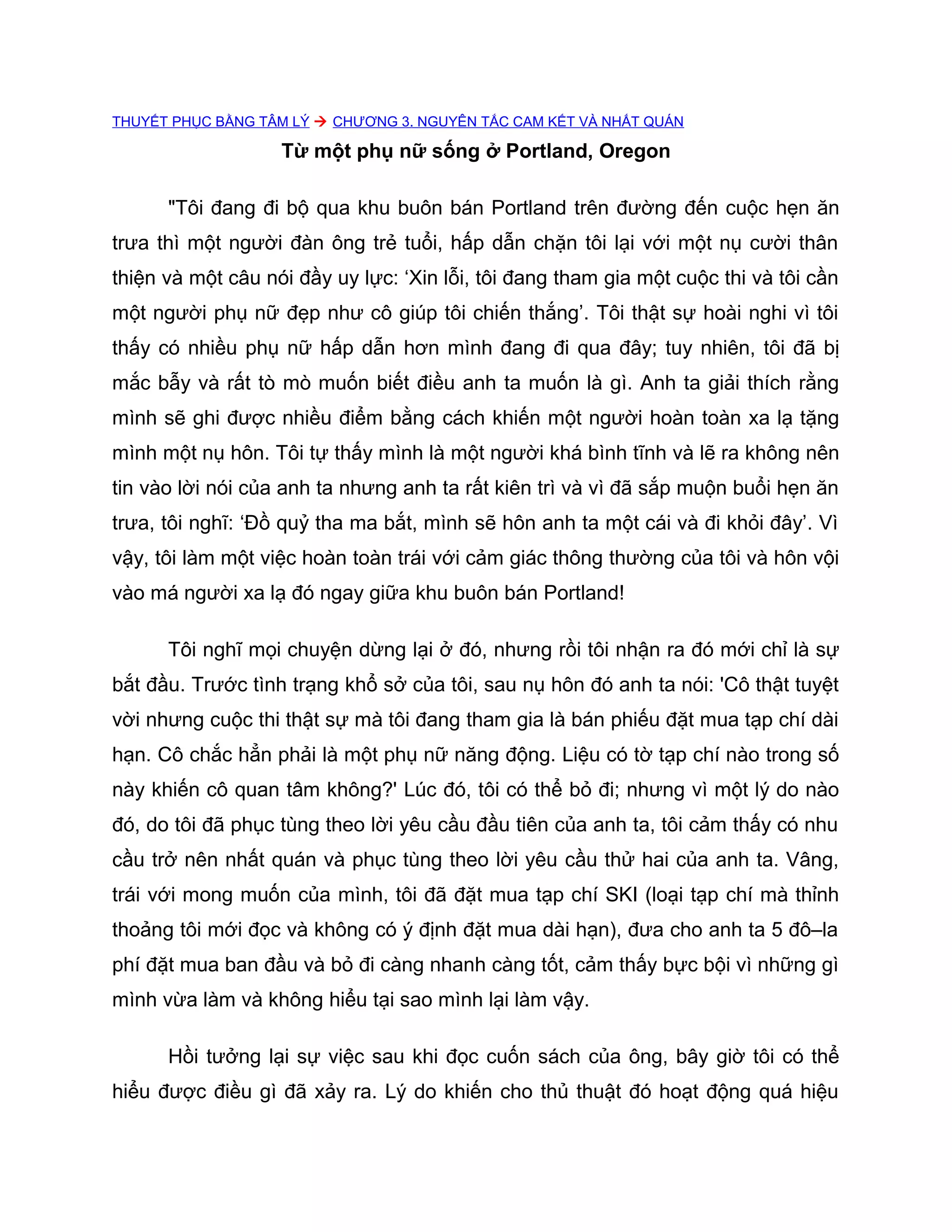 THUYẾT PHỤC BẰNG TÂM LÝ  CHƯƠNG 3. NGUYÊN TẮC CAM KẾT VÀ NHẤT QUÁN

                   Từ một phụ nữ sống ở Portland, Oregon

      "Tôi đang đi bộ qua khu buôn bán Portland trên đường đến cuộc hẹn ăn
trưa thì một người đàn ông trẻ tuổi, hấp dẫn chặn tôi lại với một nụ cười thân
thiện và một câu nói đầy uy lực: ‘Xin lỗi, tôi đang tham gia một cuộc thi và tôi cần
một người phụ nữ đẹp như cô giúp tôi chiến thắng’. Tôi thật sự hoài nghi vì tôi
thấy có nhiều phụ nữ hấp dẫn hơn mình đang đi qua đây; tuy nhiên, tôi đã bị
mắc bẫy và rất tò mò muốn biết điều anh ta muốn là gì. Anh ta giải thích rằng
mình sẽ ghi được nhiều điểm bằng cách khiến một người hoàn toàn xa lạ tặng
mình một nụ hôn. Tôi tự thấy mình là một người khá bình tĩnh và lẽ ra không nên
tin vào lời nói của anh ta nhưng anh ta rất kiên trì và vì đã sắp muộn buổi hẹn ăn
trưa, tôi nghĩ: ‘Đồ quỷ tha ma bắt, mình sẽ hôn anh ta một cái và đi khỏi đây’. Vì
vậy, tôi làm một việc hoàn toàn trái với cảm giác thông thường của tôi và hôn vội
vào má người xa lạ đó ngay giữa khu buôn bán Portland!

      Tôi nghĩ mọi chuyện dừng lại ở đó, nhưng rồi tôi nhận ra đó mới chỉ là sự
bắt đầu. Trước tình trạng khổ sở của tôi, sau nụ hôn đó anh ta nói: 'Cô thật tuyệt
vời nhưng cuộc thi thật sự mà tôi đang tham gia là bán phiếu đặt mua tạp chí dài
hạn. Cô chắc hẳn phải là một phụ nữ năng động. Liệu có tờ tạp chí nào trong số
này khiến cô quan tâm không?' Lúc đó, tôi có thể bỏ đi; nhưng vì một lý do nào
đó, do tôi đã phục tùng theo lời yêu cầu đầu tiên của anh ta, tôi cảm thấy có nhu
cầu trở nên nhất quán và phục tùng theo lời yêu cầu thử hai của anh ta. Vâng,
trái với mong muốn của mình, tôi đã đặt mua tạp chí SKI (loại tạp chí mà thỉnh
thoảng tôi mới đọc và không có ý định đặt mua dài hạn), đưa cho anh ta 5 đô–la
phí đặt mua ban đầu và bỏ đi càng nhanh càng tốt, cảm thấy bực bội vì những gì
mình vừa làm và không hiểu tại sao mình lại làm vậy.

      Hồi tưởng lại sự việc sau khi đọc cuốn sách của ông, bây giờ tôi có thể
hiểu được điều gì đã xảy ra. Lý do khiến cho thủ thuật đó hoạt động quá hiệu
 