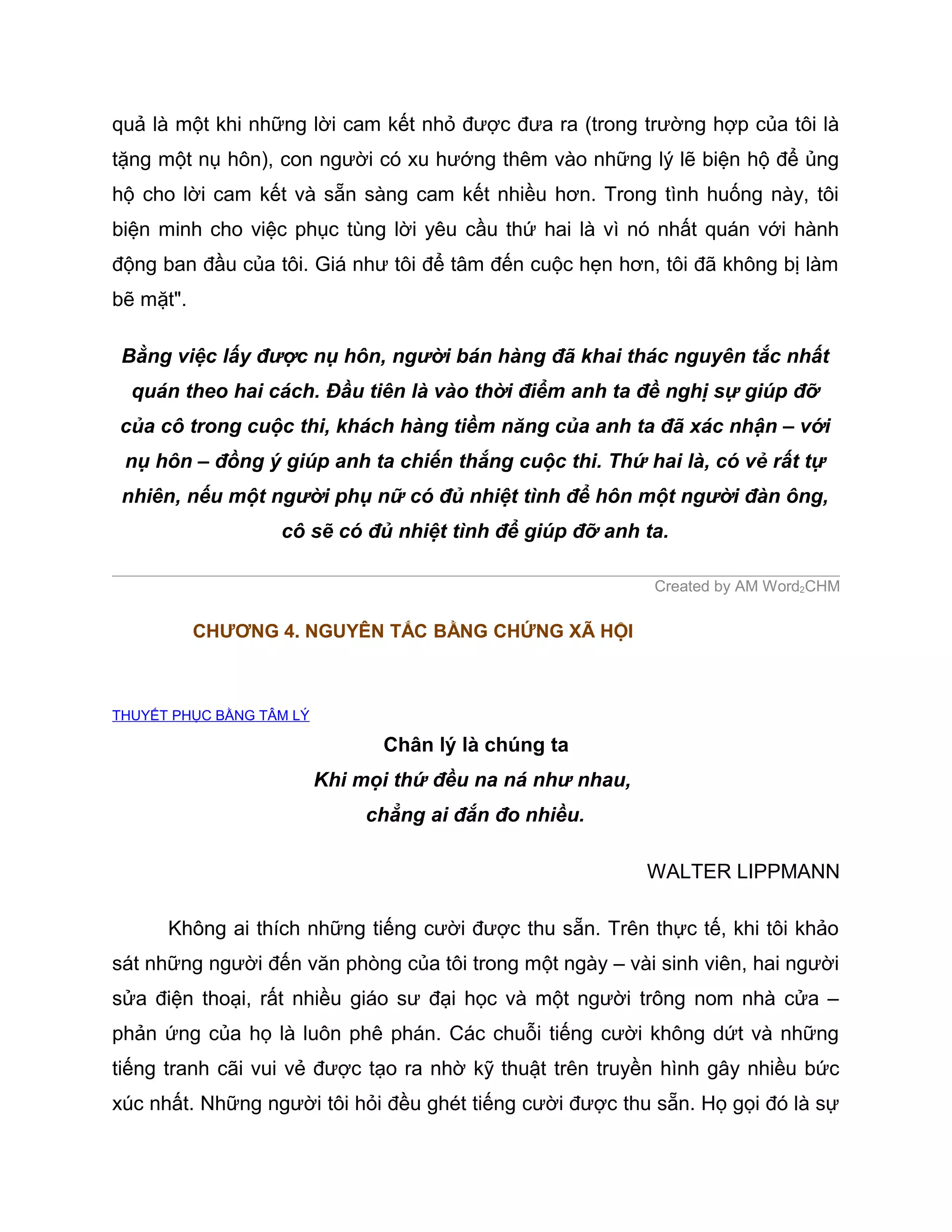 quả là một khi những lời cam kết nhỏ được đưa ra (trong trường hợp của tôi là
tặng một nụ hôn), con người có xu hướng thêm vào những lý lẽ biện hộ để ủng
hộ cho lời cam kết và sẵn sàng cam kết nhiều hơn. Trong tình huống này, tôi
biện minh cho việc phục tùng lời yêu cầu thứ hai là vì nó nhất quán với hành
động ban đầu của tôi. Giá như tôi để tâm đến cuộc hẹn hơn, tôi đã không bị làm
bẽ mặt".

 Bằng việc lấy được nụ hôn, người bán hàng đã khai thác nguyên tắc nhất
  quán theo hai cách. Đầu tiên là vào thời điểm anh ta đề nghị sự giúp đỡ
của cô trong cuộc thi, khách hàng tiềm năng của anh ta đã xác nhận – với
 nụ hôn – đồng ý giúp anh ta chiến thắng cuộc thi. Thứ hai là, có vẻ rất tự
 nhiên, nếu một người phụ nữ có đủ nhiệt tình để hôn một người đàn ông,
                   cô sẽ có đủ nhiệt tình để giúp đỡ anh ta.

                                                            Created by AM Word2CHM

           CHƯƠNG 4. NGUYÊN TẮC BẰNG CHỨNG XÃ HỘI



THUYẾT PHỤC BẰNG TÂM LÝ

                                Chân lý là chúng ta
                          Khi mọi thứ đều na ná như nhau,
                               chẳng ai đắn đo nhiều.

                                                            WALTER LIPPMANN

      Không ai thích những tiếng cười được thu sẵn. Trên thực tế, khi tôi khảo
sát những người đến văn phòng của tôi trong một ngày – vài sinh viên, hai người
sửa điện thoại, rất nhiều giáo sư đại học và một người trông nom nhà cửa –
phản ứng của họ là luôn phê phán. Các chuỗi tiếng cười không dứt và những
tiếng tranh cãi vui vẻ được tạo ra nhờ kỹ thuật trên truyền hình gây nhiều bức
xúc nhất. Những người tôi hỏi đều ghét tiếng cười được thu sẵn. Họ gọi đó là sự
 