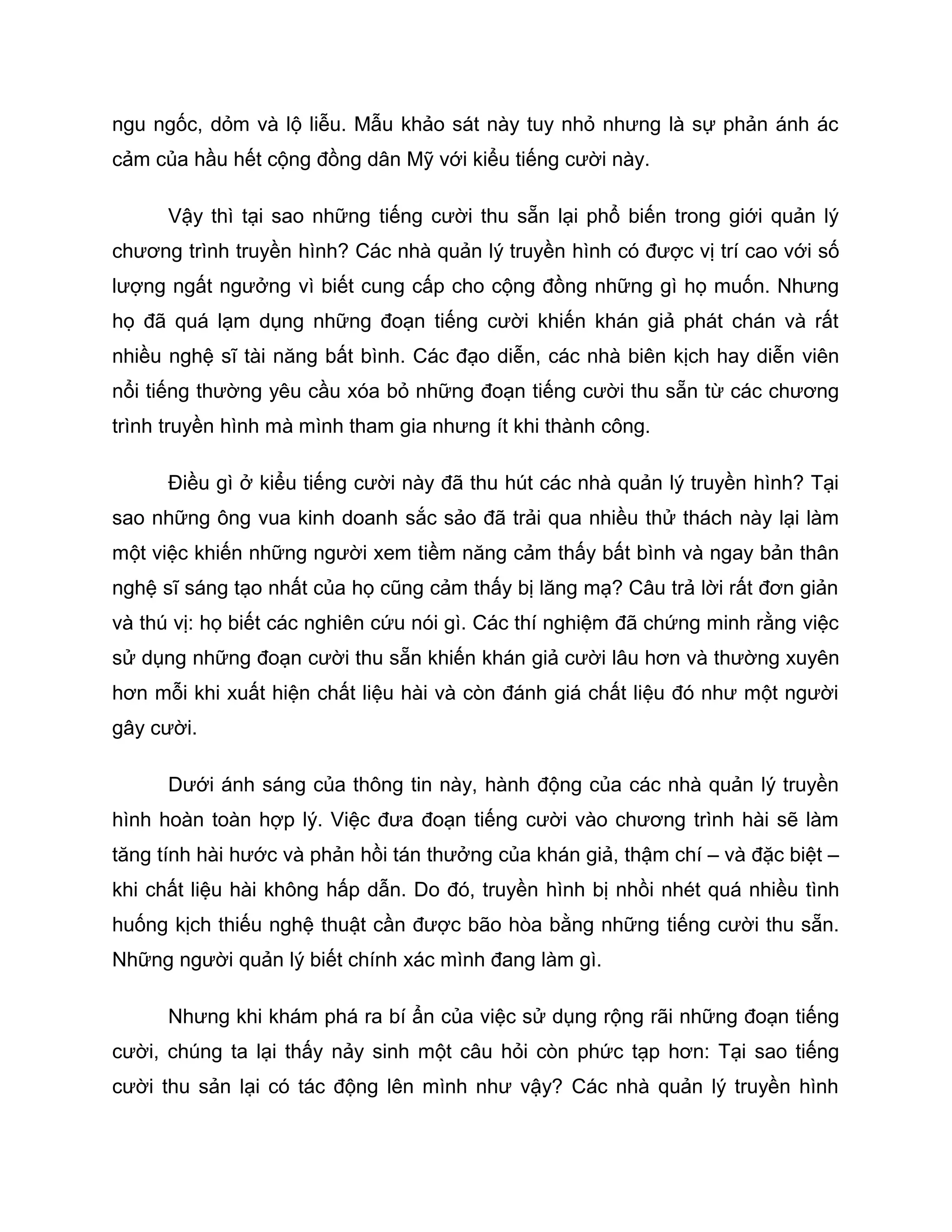 ngu ngốc, dỏm và lộ liễu. Mẫu khảo sát này tuy nhỏ nhưng là sự phản ánh ác
cảm của hầu hết cộng đồng dân Mỹ với kiểu tiếng cười này.

      Vậy thì tại sao những tiếng cười thu sẵn lại phổ biến trong giới quản lý
chương trình truyền hình? Các nhà quản lý truyền hình có được vị trí cao với số
lượng ngất ngưởng vì biết cung cấp cho cộng đồng những gì họ muốn. Nhưng
họ đã quá lạm dụng những đoạn tiếng cười khiến khán giả phát chán và rất
nhiều nghệ sĩ tài năng bất bình. Các đạo diễn, các nhà biên kịch hay diễn viên
nổi tiếng thường yêu cầu xóa bỏ những đoạn tiếng cười thu sẵn từ các chương
trình truyền hình mà mình tham gia nhưng ít khi thành công.

      Điều gì ở kiểu tiếng cười này đã thu hút các nhà quản lý truyền hình? Tại
sao những ông vua kinh doanh sắc sảo đã trải qua nhiều thử thách này lại làm
một việc khiến những người xem tiềm năng cảm thấy bất bình và ngay bản thân
nghệ sĩ sáng tạo nhất của họ cũng cảm thấy bị lăng mạ? Câu trả lời rất đơn giản
và thú vị: họ biết các nghiên cứu nói gì. Các thí nghiệm đã chứng minh rằng việc
sử dụng những đoạn cười thu sẵn khiến khán giả cười lâu hơn và thường xuyên
hơn mỗi khi xuất hiện chất liệu hài và còn đánh giá chất liệu đó như một người
gây cười.

      Dưới ánh sáng của thông tin này, hành động của các nhà quản lý truyền
hình hoàn toàn hợp lý. Việc đưa đoạn tiếng cười vào chương trình hài sẽ làm
tăng tính hài hước và phản hồi tán thưởng của khán giả, thậm chí – và đặc biệt –
khi chất liệu hài không hấp dẫn. Do đó, truyền hình bị nhồi nhét quá nhiều tình
huống kịch thiếu nghệ thuật cần được bão hòa bằng những tiếng cười thu sẵn.
Những người quản lý biết chính xác mình đang làm gì.

      Nhưng khi khám phá ra bí ẩn của việc sử dụng rộng rãi những đoạn tiếng
cười, chúng ta lại thấy nảy sinh một câu hỏi còn phức tạp hơn: Tại sao tiếng
cười thu sản lại có tác động lên mình như vậy? Các nhà quản lý truyền hình
 